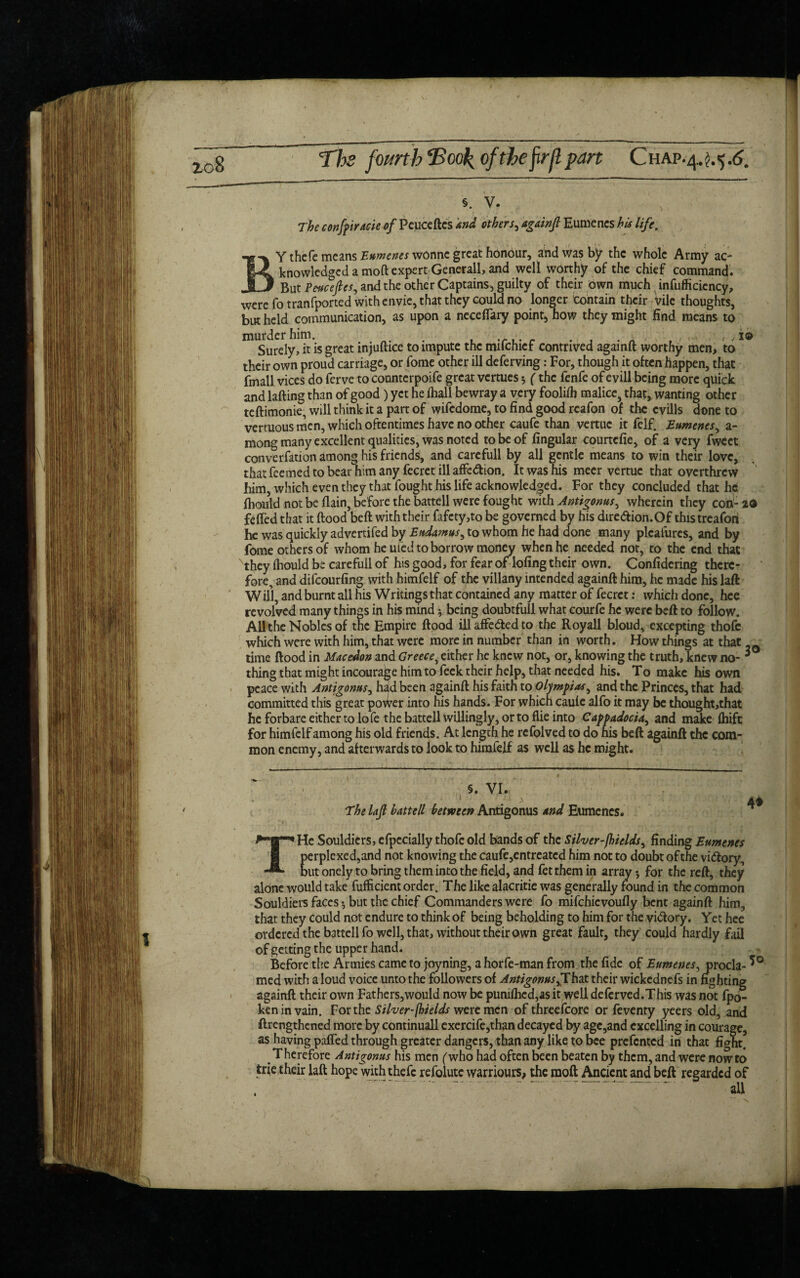 ic8 The fourth ‘Book, ofthe firfl part 19 §. V. The c onfp trade of Peuceftcs and others^ againfi Eumenes his life. BY thcfe means Eumenes wonnc great honour, and was by the whole Army ac¬ knowledged a mod expert Generali, and well worthy of the chief command. But Pe-ucefles, and the other Captains, guilty of their own much inefficiency, were fotranfported with envie, that they could no longer contain their vile thoughts, but held communication, as upon a necelTary point, how they might find means to miSurely, it is great injuftice to impute the mifehief contrived againft worthy men, to their own proud carriage, or fome other ill deferving: For, though it often happen, that fmall vices do ferve to counterpoife great vertues $ (the fenfe of evill being more quick and lafting than of good ) yet he ihall bewray a very fooliffi malice, that, wanting other teftimonie, will think it a part of wifedome, to find good reafon of the cvills done to vertuous men, which oftentimes have no other caufe than vertuc it felf. Eumenes^ a- mong many excellent qualities, was noted to be of Angular courtcfie, of a very fweet converfation among his friends, and carefull by all gentle means to win their love, that feemed to bear him any fecret ill affe&ion. It was his meer vertuc that overthrew him, which even they that fought his life acknowledged. For they concluded that he fliould not be flain, before the battell were fought with Antigonus, wherein they con- 29 felled that it flood belt with their fafcty,to be governed by his dire&ion.Of thistreafori he was quickly advertifed by Ettdamus, to whom he had done many plcalures, and by fome others of whom he uied to borrow money when he needed not, to the end that they Ihould be carefull of his good, for fear of lofing their own. Confidering there¬ fore, and difcourfing with himfelf of the villany intended againft him, he made his laft Will, and burnt all his Writings that contained any matter of fecret: which done, hce revolved many things in his mind * being doubtfull what courfe he were beft to follow. All the Nobles of the Empire ftood ill affe&ed to the Royall bloud, excepting thofe which were with him, that were more in number than in worth. How things at that time ftood in Macedon and Greece, either he knew not, or, knowing the truth, knew no- 3 thing that might incourage him to feek their help, that needed his. To make his own peace with Antigonus, had been againft his faith to Olympias, and the Princes, that had committed this great power into his hands. For which caule alfo it may be thought,that he forbare either to lofe the battell willingly, or to Hie into Cappadocia, and make Ihifc for himfelf among his old friends. At length he rcfolved to do his beft againft the com¬ mon enemy, and afterwards to look to himfelf as well as he might. §. VI. 1 ; ; > The laft hat tell between Antigonus and Eumenes. 4* THc Souldicrs, efpccially thofe old bands of the Silver-jhields, finding Eumenes perplexed,and not knowing the caufe,entreated him not to doubt ofthe vi&ory, but onely to bring them into the field, and fet them in array •, for the reft, they alone would take fufficient order. The like alacritie was generally found in the common Souldiers faces •, but the chief Commanders were fo mifchicvoufly bent againft him, that they could not endure to think of being beholding to him for the vi&ory. Yet hee ordered the battell fo well, that, without their own great fault, they could hardly fail of getting the upper hand. Before the Armies came to joyning, a horfe-man from the fide of Eumenes, procla- med with a loud voice unto the followers of Antigonus,That their wickednefs in fighting againft their own Fathers,would now be puniffied,as it well deferved.This was not fpo- keninvain. For the Silver-fhields were men of threefcore or feventy yeers old, and ftrengthened more by continuall exercife,than decayed by age,and excelling in courage, as having pafled through greater dangers, than any like to bee prefented in that fight. Therefore Antigonus his men (who had often been beaten by them, and were now to trie their laft hope with thefc refolute warriours, the moft Ancient and beft regarded of .7- aii