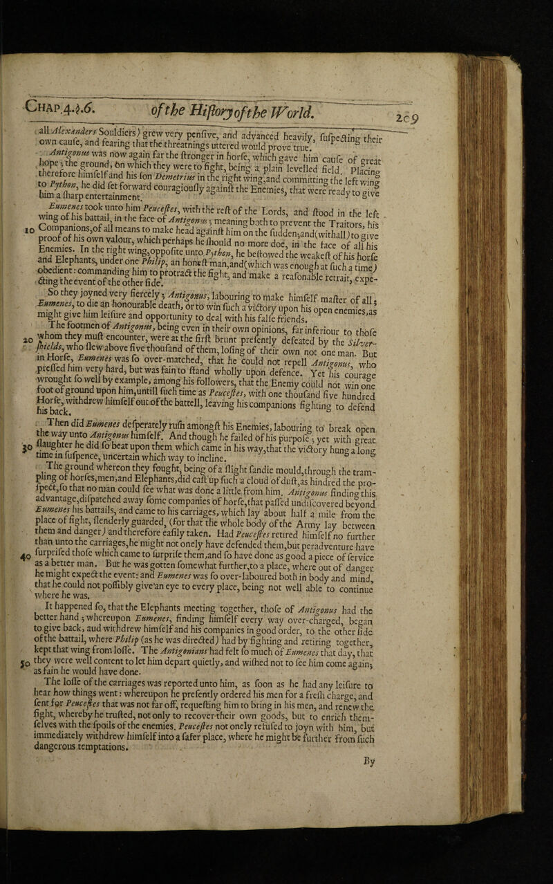 of the HiJlorjofthe World. all lexdnien■Souldiers) grew very penfive, and advanced heavily, fufpeainj? their o.vn caufe, and feanng that the threatnings uttered would prove true. P S  was now again far the ftronger in horfe, which gave him caufe of nreit !Sef the|^10r m f uVh!Ch thcy werc t0 fiSht, king a plain levelled field PI icin' to' pftl'l hmpC!frn c HlS °a Deme,rim in the right wing,and committing the left wine him^ftarpentertalnmei^^ C0kaS'0Ufly a^iinft the Enemies, that were ready to^iyf Eumenes 5°°^ “nto himPeuctJles, with the reft of the Lords, and flood in the left ng of his battail in the face of Antigonm; meaning both to prevent the Traitors his 10 CoraPanions,of all means to make head againft him on the fudden;and(withall )to aivc pi oof of his own valour, which perhaps he fliouid no more doe, in the face of alfhis Enemies In the right wing,oppofite unto P^hon, he bellowed he weakeft of his horfe and Elephants, under one Philip, an hone A man,and(which was enougf a fuch a time) So they joyned very fiercely • Antigonus, labouring to make himfelf mailer of all to die an honourable death/orto win fuch aWflory upon his op”n enemfes a mle!f g‘vc um e‘ Llre an^ opportunity to deal with his falfe friends. rhe footmen\oi Antigonus, being even in their own opinions, farinferiour to thofc 10 thhy nUft ccoutcr’ 'wcatthc fir ft brunt prdently defeated by the Siher- ■ Jhtelds who flew above fi ve thoufand of them, lofing of their own not one man. But in Horfe, Eumenes was fo over-matched, that he could not repell Antigonus who prelled him very hard, but was fain to (land wholly upon defence. Yet his courage wrought fo well by example, among his followers, that the Enemy could not win one foot of ground upon him untill fuch time as Peucefies, with one thoufand five hundred his>back'Vlt l^reW ^lm C ^0Ut °kk battell, leaving his companions fighting to defend Then didEhmenes defoerately nifn amongft his Enemies, labouring to break open the way unto^n/WBia himfelf. And though he failed of his purpofe; yet with great jo llaughter he did fo beat upon them which came in his way,that the vieftory hmw alone time in fufpence, uncertain which way to incline. ° & The ground whereon they fought, being ofa flight fandie mould,through the tram¬ pling of horfes,men,and Elephants,did callup fuch a cloud of dull,as hindred the pro- ipect,fo that no man could fee what was done a little from him. Amt'/onus findin^this advantage,difpatched away fome companies of horfe,that paffed undifeovered bevond Eumenes his battails, and came to his carriages, which lay about half a mile from the place of hght,flenderly guarded, (for that the whole body of the Army lay between them and dangerj and therefore eafily taken. Had Peucefies retired himfelf no further than unto the carriages,he might not onely have defended them,but peradventure have 40 i^P^ded thole which came to lurprile them,and fo have done as good a piece of fervicc as a better man. But he was gotten fome what further,to a place, where out of danger he might expeff the event: and Eumenes was fo over-laboured both in body and mind that he could not poffibly give’an eye to every place, being not well able to continue where he was. It happened fo, that the Elephants meeting together, thofe of Antigonus had the better hand 5 whereupon Eumenes, finding himfelf every way over-charged, began to give back, aud withdrew himfelf and his companies in good order, to the other lide of the battail, wheie Pbilift (as he was diredfedj had by fighting and retiring together, kept that wing from Ioffe. The AntigoniansBad felt fo much of Eumenes that day, that $0 they were well content to let him depart quietly, and wifhed not to fee him come again- as fain he would have done. D J The Ioffe of the carriages was reported unto him, as foon as he had any leifure to hear how things went: whereupon he prefently ordered his men for a frefh charge, and fent for Peucefies that was not far off, requefting him to bring in his men, and renew the. fight, whereby he trufted, not only to recover their own goods, but to enrich theni- felves with the fpoils of the enemies. Peucefies not onely refuled to joyn with him but immediately withdrew himfelf into a fafer place, where he might be furt her front fuch dangerous temptations. By lc.9 /