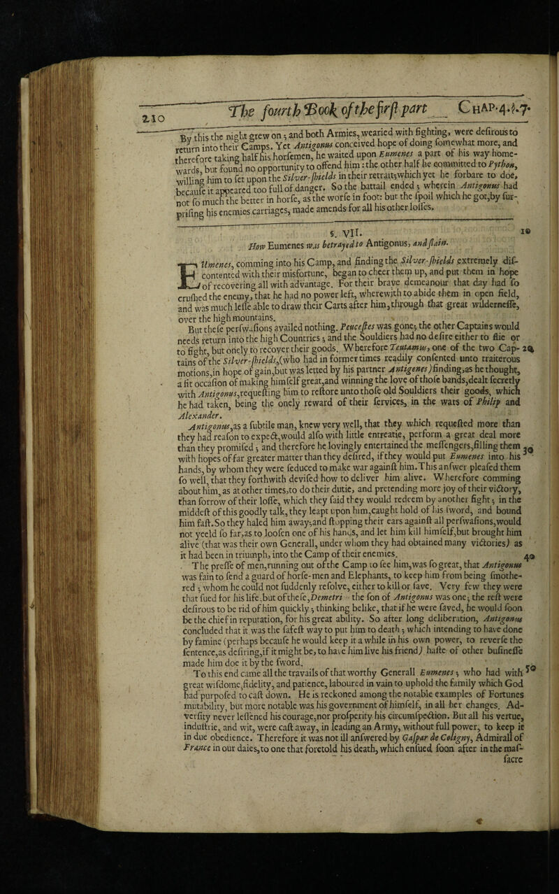 z\o The fourth ‘Book, ofthefrfl pm ChAp-4. $.7* B^' this thlTiight grew on; and both Armies, wearied with fighting, were defuousto return intothei? Camps. Yet preconceived hope of doing fomewhat more, and therefore taking half his horfemen, he waited upon Eumenes a van of his way home¬ wards but fomd no opportunity to offend him: the other half he commuted to Pphon, wdling him to fet upon the Silver-jhields in their retrait-,which yet he forbare to doe, becaufe it appeared too full of danger. Sothe battail ended; wherein Antsgmm had 'not fo muchthe better in horfe, as the worfe in foot; but the fpoil which he got.by fur- pi ifing his enemies carriages, made amends for all his other lolles._ §. VII. Bow Eumenes was betrayed to Antigonus, andjlain. EUmencs, comtning into his Camp, and finding the Sgver-jlneUs extremely dis¬ contented with their misfortune, began to cheer them up, and put them in hope of recovering all with advantage. For their brave demeanour that day had fo crufhed the enemy, that he had no power left, wherewith to abide them in open field, and was much lefTe able to draw their Carts after him5through that great wilderneffc, over the high mountains. , ‘ But thefe perfwafions availed nothing. Peuceftes was gone$ the other Captains would needs return into the high Countries •, and the Souldiers had no defire either to flie or to fight but onely to recover their goods. Wherefore Teutamw, one of the two Cap-2% tainfof\he Silver-jhields fw\\o had in former times readily confented unto traiterous motions,in hope of gain,but was letted by his partner A ntigenes) findings he thought, a fit occafion of making himfelf great,and winning the love of thofe bands,dealt fecretly with Anti rows,requeuing him to reftore untothofe old Souldiers their goods, which he had taken, being the onely reward of their fervices, in the wars of Philip and AU yf diyidcf • Antigonus a fubtile man, knew very well, that they which requcfled more than they had reafon to expeft,would alfo with little entreatie, perform a great deal more than they promifed •, and therefore he lovingly entertained the mefiengers,filling them with hopes of far greater matter than they defired, if they would put Eumenes into his ' hands, by whom they were feduced to make war againfl him.This anfwer pleafed them fo well, that they forthwith devifed how to deliver him alive. Wherefore comming about him, as at other times,to do their dutie, and pretending more joy of their victory, than forrow of their Ioffe, which they faid they would redeem by another fight •, in the middeft of this goodly talk, they leapt upon him,caught hold of his tword, and bound him faff. So they haled him away*,and flopping their ears againfl all perfwafions,would not yeeld fo far,as to loofen one of his hands, and let him kill himfelf,but brought him alive (that was their own Generali, under whom they had obtained many vi&ories) as it had been in triumph, into the Camp of their enemies. The preffe of men,running out of the Camp to fee him,was fo great, that Antigonus was fain to fend a guard of horfe-men and Elephants, to keep him from being fmothe- red •, whom he could not fuddenly refolve, either to kill or fave. Very few they were that fued for his life,but ohhcfe^Demetri - the fon of Antigonus was one^ the reft were defirous to be rid of him quickly *, thinking belike, that if he were faved, he would foon be the chief in reputation, for his great ability. So after long deliberation, Anttgonus concluded that it was the fafeft way to put him to death 5 which intending to have done by famine (perhaps becaufe he would keep it a while in his own power, to reverfethe fentencc,as defiling,if it might be, to have him live his friend,) hafte of other bufinelfe made him doe it by the fword. * -v To this end came all the travails of that worthy Generali Eumenes who had with great wifdome,fidelity, and patience, laboured in vain to uphold the family which God had purpofed to call down. He is reckoned among the notable examples of Fortunes mutability, but more notable was his government of himfelf, in all her changes. Ad- vcifity never leflened his courage.nor profperity his circumfpe&ion. But all his vertue, induthie, and wit, were caft away, in leading an Army, without full power, to keep ic in due obedience. Therefore it was not ill anfwered by Gafpar de Coligny, Admiral! of France in our daies,to one that foretold his death, which enlued foon after in the maf- facre ♦ \