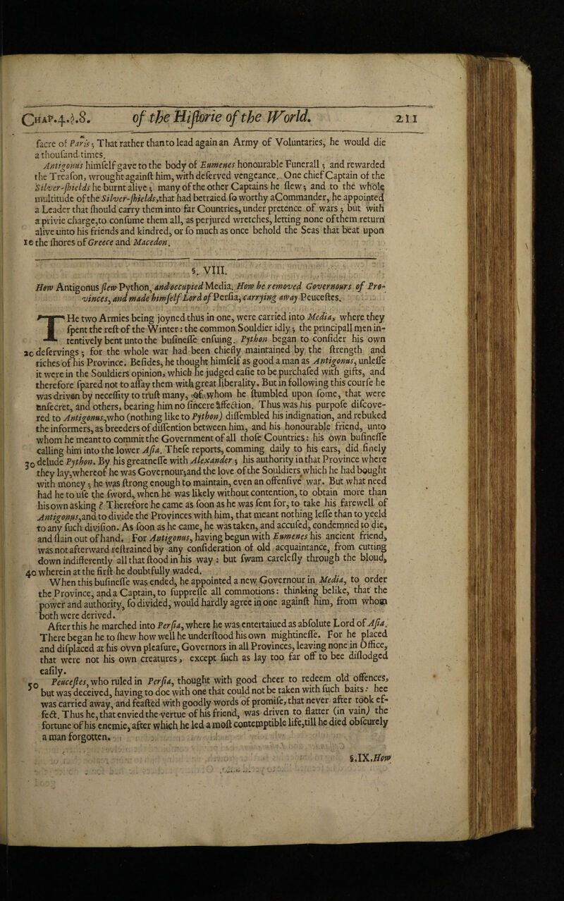 facre of Paris * That rather than to lead again an Army of Voluntaries, he would die athoufand times. Antigonus himfelf gave to the body of Eumenes honourable Funerall5 and rewarded the Treafon, wrought againft him, with deferved vengeance. One chief Captain of the Silver-jbields he burnt alive * many of the other Captains he flew, and to the whole multitude of the Silver-jhields, that had betraied fo worthy aCommander, he appointed a Leader that fhould carry them into far Countries, under pretence of wars-, but with a privie charge,to confume them all, as perjured wretches, letting none of them return alive unto his friends and kindred, or fo much as once behold the Seas that beat upon i© the fhores of Greece and Macedon. . , §. VIII. Hew Antigonus flew Python, and occupied Media. How he removed Governours of Pro- vinces, and made htmjelf Lord of Perfla, carrying away Peuceftcs. THe two Armies being joyned thus in one, were carried into Media, where they fpent the reft of the Winter: the common Souldier idly; the prmcipall men in- tentively bent unto the bufinefle enfuing. Python began to confider his own 2c defervings; for the whole war had been chiefly maintained by the ftrength and dches of his Province. Bcfidcs, he thought himfelf as good a man as Antigonus, unlefie it were in the Souldiers opinion, which he judged eafie to be purchafed with gifts, and therefore fparednot to affay them witflgreat liberality. But in following this courfe he was driven by neceffity to truft many, ^whom he (tumbled upon fome, that were tinfecret, and others, bearing him no fihcere^ffeaion. Thus was his purpofe difeove- red to Antigonus,who (nothing like to Python) diflembled his indignation, and rebuked the informers, as breeders of diflention between him, and his honourable friend, unto whom he meant to commit the Government of all thofe Countries: his own bufinefle calling him into the lower Afia. Thefe reports, comming daily to his ears, did finely ,0 delude Python. By his greatneffe with Alexander his authority in that Province where 3 they lay,whereof he was Governour*and the love of the Souldiers which he had bought with money -, he was ftrong enough to maintain, even an offenfive war. But what need had he to ufe the fword, when he was likely without contention, to obtain more than hisown asking £ Therefore he came as foon as he was fent for, to take his farewell of Antigonus,and to divide the Provinces with him, that meant nothing lefle than to yeeld to any fuch divifion. As foon as he came, he was taken, and accufed, condemned to die, and flain out of hand. For Antigonus, having begun with Eumenes his ancient friend, was not afterward reftrained by any confideration of old acquaintance, from cutting down indifferently all that flood in his way : but fwam carelefly through the bloud, 40 wherein at the firft he doubtfully waded. When this bufinefle was ended, he appointed a new Governour in Media, to order the Province, and a Captain, to fupprefle all commotions: thinking belike, that the power and authority, fo divided, would hardly agree in one againft him, from whom both were derived. , c ,r After this he marched into Perfla, where he was entertaiuedas abfolute Lord of Afla, There began he to fliew how well he underftood hisown mightineffe. For he placed and difplaced at his own plcafure, Governors in all Provinces, leaving none in Office, that were not his own creatures, except fuch as lay too far off to bee diflodged KO Peuccfles, who ruled in Perfla, thought with good cheer to redeem old offences, but was deceived, having to doe with one that could not be taken with fuch baits • nee was carried away, and feafted with goodly words of promife, that never after took cf- feft. Thus he, that envied the-vertue of his friend, was driven to flatter (in vain; the fortune of his enemie, after which he led a moft contemptible life,till he died oblcurely a man forgotten. . §.I yi.How