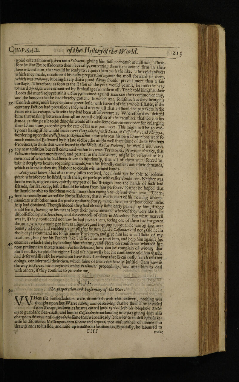 good critcrtamment feivcn untoSeleucus, giving him diffident witfe of miftruft There- forc he lent Embjfhdorsto them feverally, entreating them to continue firm'in their love toward him, that would be ready to requite them with the like. The cold anfvvers which they made, occafioned his hafty preparationagainft the, mod forward of them which vtisrtalmy, it being likely that a good Army (bould prevail more than a fair menage. 1 therefore, as Toon as the feafonof the year would permit, he took the wav toward\Syru& was encountred by Embaflage from them all. Thefe told himlthat their Loidsdid mueh rejoyce at his victory,obtained againft Eumenes their common enemy ana the honour that lie had thereby gotten. In which war, forafmuch as they being his 40 Confederates, muft have endured great lofTe, with hazard of their whole Eftates, if the contrary faction had pre vailed - thev held it very juft,that all fhould be partakers in the fruits of that voyage, wherein they had been ail adventurers. Wherefore they defired him, that making between them all an equall divifionof the treafures that were in his hands, (“a thing eafie to be done)he would alfo take fome convenient order for enlarging their Dominions,according to the rate of his new purchaces. This-might beft be to eve¬ ry ones hking-,if he would make over Cappadocia^with Lycia,to Carder • and Hrma bordering upon the Hellefpont,to Lyfimachus: for whereas his own Dominions were fo much extended Eaftward by his late vidory,he might well fpare fome of thofe Wcftern Provinces,to thofe that were feated in the Weft, As for Ptolomy, he would not crave 20 any new addition,but reft contented within his own Territories. Provided alwaies that Seleucas their common friend, and partner in the late warre, might be reftored to his own, out of which he had heen driven fo injurioufly, that all of them were'forced to take it deeply to heart*, requiring amends,with his friendly confent unto their demands ’ which otherwife they muft labour to obtain with armed hands. Antigonus knew, that after many Ioffes received, hee fbould yet be able to redeem peace whenfoever he lifted, with thefe, or perhaps with eafier conditions. Neither was hee fo weak, to give away quietly any part of his ftrength into the hands of fuch bad friends, tor tear only, left it fhould be taken from him perforce. Rather he hoped that he fhould be able to find them work, more than enough to defend tKeir own. ^ There¬ to fore- he roundly anfwcred the Embaffadours, that it was ho part of his meaning to com¬ municate with other men the profit of that vi(5fory, which he alone without other mens help had obtained.Though indeed they had already iufficiently gained by him, if they could fee it, having by his means kept their governments, whereof they were like to be difpoftefted by Polifpenhon, and the councell of eft ate in Macedwr But what marveil was it, if they confioered not how he had faved them, feeing one of them had forgotten the.time, when commingto him as a .fugiqve?and pegging fuccour, he was by ferneer bounty relieved, and enabled to get. all that he, now h^ld * Cafjander did not ( fifid he Jin thofe dayes command me to fyrrender Provinces, and give him his equall fliare of my treafures *, but ( for his Fathers fake ) defi'red me to pitty him, and help him againft his 40 enemies: which I did * by. lending him an army, and Fleet, on confidence whereof hee now prefumes to threaten me. As for Scleucus, how can he complain of wrong, that durft not flay to plead his right 11 did i\k him well 5 but his confidence told he had deferved ill : elfc he would not have fled. Let them that fo curioufly fearch info my doings, confide* well their own, which fome of them can hardly juftifie. I am now in the way to Syria, meaning.to examine Ptolemies proceedings, and after him to deal with others, if they continue to provoke me. 5 ft’ 112; % II. hnn.ersio : o . The preparation and beginnings of the Wars» Sj -» p. '•» * • , , • - •» ' .\f» - f; ' ‘♦rri1. »• ^ . •-» .rev* • iAr- * lv( J. j » • . i til i-f y/ i r . * »• - *1 JJl * 'J J / - 1 J i Jlk J\Jm « : • « Hen the Embafladours were difmifted > with this anfwer, nothing was : thought upon but Warre *Antigoms perceiving that he fhould be invaded from Europe* as foon as he was entred into. Syria 5 left bis Nephew Ptolo- tny to guard the jSea-coaft? and hinder Cajfander from landing in sffea: giving him alfo cbargc,tq drive out of Cappadocia fometoat were alfeidy fcnt over to mole ftfirm. Like* wife he difpafchcd Meftengers into Greece and Cypmsb'nck unfumifhed of money ^ to . draw friends to his fide., and raife up troubles to his enemies.Especially, he laboured to V Ffff make • / . / *. - ZI 3 I