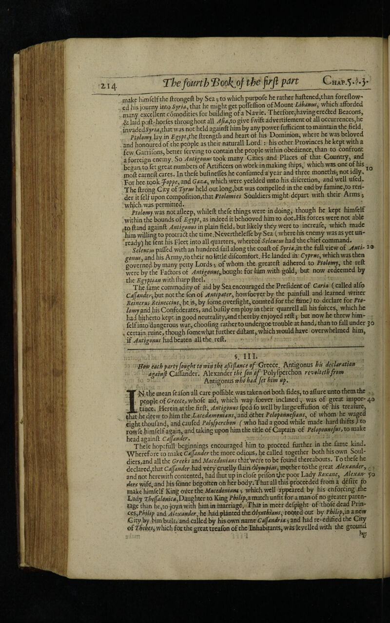 The fourth T>ookpf the frjl part Chap-S-H* nuke hlmfelfthe ftrongeft by Sea, to which purpofe he rather haftened,than fordloiv- cd his journy into Syria, that he might get potfelfion of Mount Libanws, which afforded many excellent comodities for building of a Navie. T herfore,having eiedted Beacons, laid poft-horfes throughout all Afia,to give fwift advertilement of all occurrences,he invadedSyr«,that was not held againft him by any power fufficient to maintain the field Ptolomy lay in Egypt,the ftrength and heart of his Dominion, where he was beloved and honoured of the people as their naturall Lord : his other Provinces he kept with a few Garrifons, better lerving to contain the people within obedience, than to confront a forrebn enemy. So Antigonus took many Cities and Places of that Country, and began to fet great numbers of Artificers on wfork in making (hips, which was one of his moft earned cares. In thefe bufinefles he confumed a year and three moneths; not idly. For hee took foppe, and Gaza, which were yeelded unto his discretion, and well ufed. The ftrong City of Tyrus held out long,but was compelled in the end by famine,to ren¬ der itfelfuponcompofition,thatPtolomies Souldiersmight depart with their Arms; which was permitted. . , . , , , , rir Ptolomy was not aflecp, whileft thefe things were in doing, though he kept himteir within the bounds of Egypt, as indeed it behooved him to doe.His forces were not able to ftand againft Antigoms in plain field, but likely they were to increafe, which made ! him willing to protraft the time.Neverthclefle by Sea (where his enemy was as yet un¬ ready) he fent his Fleet into all quarters, whereof Seleucus had the chief command. Seleucm paffed with an hundred fail along the coaft of Syria,in the full view of Anti- 23 gonm and his Army,to their no little difeomfort. He landed irv Cyprus, which was then gove rne d, by many petty Lords *, of whom the greateft adhered to Ptolomy , the reft were by the Fa&ors of Antigoms,.bought for him with gold, but now redeemed by the Egyptian withfharpfteel. The fame commodity of aid by Sea encouraged the Prefident of Caria (called alfo Cafjander, but not the fon of Antipater, howfoever by the painfull and learned writer Reiner us Reineccius, he is, by fome overfight, counted for the fame) to declare for Pto¬ lomy and his Confederates, and bufily employ in their quarrell all his forces, which he had hitherto kept in good neutrality,and thereby enjoyed reft 5 but now he threw him- felf into dangerous war, choofing rather to undergoe trouble at hand, than to fall under 30 , certain ruine, though fomewhat further diftant, which would have overwhelmed him, if Antigoms had beaten all the reft. * «■ fy ^ , ■ |V T.” ** ll'-•'* 1 1 * 1 ' ^ §. III. HotP each party [ought to win the aft (lance of Greece. Antigonus his declaration againft Calender. Alexander the fon df Polyfpcrchon revoltetbfrom !o , - Antigonus who had fet him tip. 1 I->i the mean feafon all care poffible was takenori both fides, to aflure unto them the people of Greece, whofe aid, which way foever inclined, was of great impor-40 tapee. Herein,at the firft, Antigoms fped fo well by large effufion of his treaiure, that he chew tohim th£Eaced£moniam,&n&GXhQt felopohnefians, of whom he waged eight thoufand, and caufed Polyfpcrchon ( who had a good while made hard fliifts ) to rowfe himfelf again, and taking upon him the title of Captain of Peloponnefus, to make head againft Cajfander. .'t: ' 1 -,;ij . , r ... Thele hopeful! beginnings encouraged him to proceed further in the lame kind. Wherefore to make Cajfander the more odious, he called together both his own Soul- diers,and all the Greeks and Macedonians thafwere to be found thereabouts. To thefe he declared,that Cajfander had very cruelly ftain dlympias, mother to the great Alexander, and not herewith contented, had fhut up in clofe prifon the poor Lady Roxane, Alex any 50 ders wife, and his fonne begotten oh her body.That all this proceeded from a defire to make himfelf King otter the Macedonians; which well appeared by his enforcing the Lady Thejfalonica, Daughter to King Philip, a match unfit for a man of no greater paren¬ tage than he,to joyn with him in marriage. That in meer defpight of thofe dead Prin¬ ces, Philip and Alexander, he had planted tb& 'dlynthians, rooted out by Philips a new City by him built, and called by his own name Cajfandria *, and had re- edified the City of Thebes, which for the great treafon of the Inhabitants, was levelled with the ground a-km *• . ..•dr I ’ ‘ T?