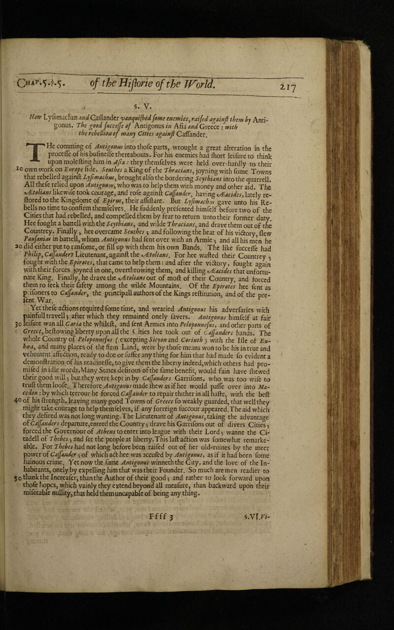 OM-M- of the Hijbrie of the World. §. V. Horv Lyfimachus andCallander vanquifhed fome enemies, rnifed againfi them by Anti- gonus. The good fucceffe of Antigonus in Afia and Greece : mth the rebellion of many Cities againjl Caffander. THe comming of Antigonus into thofe parts, wrought a great alteration in the procelfe ofhisbufinelfe thereabouts. For his enemies had (hort leifure to think upon molefting him in Afia: they themfelves were held over-hardly to their 10 own work on Europe fide. Senthes a King of rhe Thracians, joyning with fome Towns that rebelled againft Lyfimachus, brought alfo the bordering Scythians into the quarrell. All thefe relied upon Antigonus, who was to help them with money and other aid. The <tA£tolians likewife took courage, and rofe againft Caffander, having ^Eacides, lately re- ftoredtothe Kingdomc of Epirus, their afliftant. But Lyfimachus gave unto his Re¬ bells no time to confirm themfelves. He fuddenly prefented himfclf before two of the Cities that had rebelled, and compelled them by fear to return unto their former duty. Hee fought a battell with the Scythians, and wilde Thracians, and drave them out of the Countrey. Finally, hee overcame Senthes 5 and following the heat of his vi&ory, flew Paufanias in battell, whom Antigonus had fent over with an Armie * and all his men he 3o did either put to ranfome, or fill up with them his own Bands. The like fucceffe had Philips Caffanders Lieutenant, againft the ^tolians. For hee wafted their Countrey • fought with the that came to help them: and after the victory, fought a°ain with their forces joyned in one, overthrowing them, and killing zsEacides that unfortu¬ nate King. Finally, he drave the ^Etolians out of moft of their Country, and forced them ro leek their fafety among the wilde Mountains. Of the Epirotes hee fent as p ifonersto Caffander, the principall authors of the Kings reftitution, and of the pre- fent War. r - Yet thefe actions required fome time, and wearied Antigonus his adverfaries with painfull travell *, after which they remained onely favers. Antigonus himfelf at fair 30 leifure wan all Caria the whileft, and fent Armies into Peloponnefus, and other parts of Greece, bellowing liberty upon all the ( ities hee took out of Caffanders hands. The whole Country ofPeloponnefus ( excepting Sicy on and Corinth) with the Ifle of Eu- ha-a, and many places of the firm Land, were by thofe means won to be his in true and vehement affedion, ready to doe or fuffer any thing for him that had made fo evident a demonftration of his readineffe, to give them the liberty indeed, which others had pro- mifed in idle words.Many States defirous of the fame benefit, would fain have (hewed their good will •, but they were kept in by Caffanders Garrifons, who was too wife to trufttnemloofe. Therefore Antigonus made fhe was if hee would paffe over into Ma- cedon: by which terrour he forced Caffander to repair thither in all hafte, with the beft 4° of his (Length, leaving many good Towns of Greece fo weakly guarded, that well they might take courage to help themfelves, if any forreign fuccour appeared.The aid which they defired was not long wanting.The Lieutenant of Antigonus, taking the advantage of Caffanders departure,entred the Country •, drave his Garrifons out of divers Cities 5 forced the Governour of Athens to enter into league with their Lord* wanne the Ci- tadell of Thebes * and fet the people at liberty.This laft adtion was fomewhat remarke- able. For Thebes had not long, before been raifed out of her okbruines by the meer power of Caffander • of which a<ft hee was accufed by Antigonus, as if it had been fome hainous crime. Yet now the fame Antigonus winneththe City, and the love of the In¬ habitants, onely by expelling him that was their Founder. So much are men readier to 50 thank the Increafer, than the Author of their good 9 and rather to look forward upon thofe fiopcs, which vainly they extend beyond all meafure, than backward upon their miferable nullity, that held themuncapablc of being any thing.