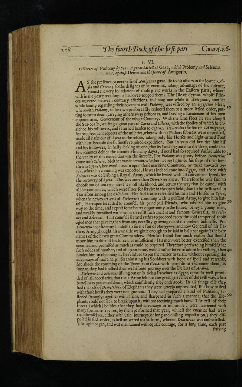 2i 8 The fourtbTook^of the firjl part Chap §. VI. Victories of Ptolomy by Sea. A great battell at Gaza, which Ptolomy and Seleucus wan, Demetrius theJonne of Antigonus. AS the prefence or neernefte of Antigows gave life to his affairs in the lower of- fia and Greece *, fo the defignes of his enemies, taking advantage of his abfence, ruined the very foundations of thofe great works in the Eaftern parts, where¬ with in the year preceding he had over-topped them. The Ifle of Cyprus, whofe Prin¬ ces wavered between contrary affections, inclining one while to Antigonus, another while faintly regarding their covenant with Ptolomy, wasvifiredby an Egyptian Fleet, wherewith Ptolomy, in his own perfon eafily reduced them to a more fetled order, put¬ ting fome to death,carrying others away prifoners, and leaving a Lieutenant of his own appointment, Govcrnour of the whole Country. With the fame Fleet he ran alongft the Sea-coafts, wafting a great part of Caria and Cilicia, with the fpoiles of which he en¬ riched his followers, and returned loaden to Cyprus. Demetrius the fon of c,Antigonus, hearing frequent reports of the miferies, where with his Fathers fubjeCts were opprefted, made all hafte out of Syria to the refeue, taking only his Horfes and light-armed Foot with him, becaufe the bufineffe required expedition. But in vain did hee tire himfelf and his followers, in hafty feeking of one, that by lanching out into the deep, could in a few minutes delude the labour of lb many dayes, if need had fo required. Anfwerable to 20 the vanity of this expedition was the fuccefte. For Ptolomy was gone, before Demetrius came into Cilicia. Neither was it certain,whether having lightned his fhips of their bur¬ then in Cyprus, hee would return upon thofe maritime Countries, or make towards Sy¬ ria, where his comming was expected. He was indeed gone into Egypt, and there with Sdeucus was defenbing a Royall Army, which he levied with all convenient fpced, for the recovery of Syria. This was more than Demetrius knew. Therefore he was fain to choofe out of uncertainties the moft likelihood, and return the way that he came, with all his companies, which were fitter for fervice in the open field, than to be beftowed in Garrifons among the Cilicians. Hee had fcarce refrefhed his men and Horfes in Syria, when the newes arrived of Ptolomie’s comming with a puiflant Army, to give him bat¬ tell. Hereupon he called to counfcll his principall friends, who advifed him to give 3° way to the time, and expeCt fome better opportunity in the future, being a young man, and weakly furnifhed with means to refift fuch ancient and famous Generalls, as Ptolo¬ my and Seleucns. This counfell feemed rather to proceed from the cold temper of thofe aged men that gave it,than from any neceflity growing out of the prefent bufineftc. For Demetrius confidenng himfelf to be the fon of Antigonus, and now Generali of his Fa¬ thers Army,thought his own title weightie enough to be laid in ballance againft the bare names of thofe two great Commanders. Neither found hee much reafon that fhould move him to diftruft his forces, as infufficient. His men were better exercifed than the enemies,and promifed as much as could be required.Therefore perfwading himfelf,that fuch oddes of number, and of great fame, would rather ferve to adorn his victory, than 40 hinder him in obtaining it, he refolved to put the matter to triall, without expecting the advantage of more help. So animating his Souldiers with hope of fpoil and rewards, hee abode the comming of the Enemies at Gaza, with purpofe to encounter them, as foon as they had fimlhed their wearifome journey over the Defarts of Arabia. Ptolomie and. Seleucus ilfuing out of fo rich a Province as Egypt, came fo well provi¬ ded of all neceftaries,that their Army felt not any great grievance of the evill way,when battell was prefented them, which confidently they undertook. In all things elfe they had the ods of Demetrius *, of Elephants they were utterly unprovided. But how to deal with thofe beafts they were not ignorant. They had prepared a kind of Palifado, fa¬ ttened ftrongly together with chains, and fharpened in fuch a manner, that the Ele- 5° phants could not leek to break upon it, without receiving much hurt. The reft of their forces (which (befides that they had advantage in multitude ) were heartened with many fortunate fervices, by them performed that year, whileft the enemies had wea¬ ried themfelves, either with vain journeys, orlong and dulling expectation,) they dif- pofed in fuch order, as beftanfwered to the form, wherein Demetrius was embattelled. The fight began, and was maintained with equall courage, for a long time, each part ftriving \