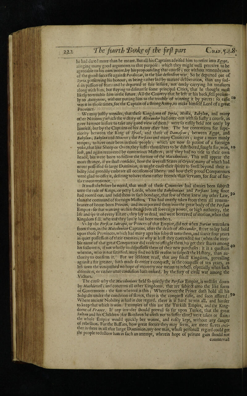 he had dared more than he meant.Butall hisCaptains advifed him to retire into Egypt, alleging many good arguments to that purpofe: which they might well perceive to be agreeable to his own intent,by his propounding that courfe *, not without remembrance of the good fuccefte againft Perdiccas^ in the like defenfive war. So he departed put of Ay/Xpieferving his honour; as being rather led by mature deliberation, than any fud- d; in pattion of fear : and he departed at fair leifure, not onely carrying his treafures alono with him, but flaying to difmantle fome principal Cities, that he thought moft likely tot rouble him in the future. All the Country that he left at his back,fell prefent- ly to AmigOnus, without putting him to the trouble of winning it by pieces: fo eafie 10 was it in thofe times,for the Captain of a ftrong Army,to make himfelf Lord of a great Province. We may juftly wonder, that thefe Kingdoms of Syria, Media^ Babylon, and many other Nations,(which the victory of Alexander had over-run with fo hafty a courfe, as gave him not leifure to take any good view of them) were fo cafily held not onely by himfelf, but by the Captains of his Army after him. The hot contentions for fupe- riority between the King of ifrael, and thofe of DamafcM-0 between Egypt, and Babylon Babylon and Nineve; the Perft am and many Countries ; argue a more manly temper, to have once been in thofe people •, which are now fo patient of a forraign yoke,that like Sheep or Oxen,they l'uffcr themfelves to be diftributed,fought for,won, 20 loft, and again recovered by contentious Matters; as if they had no title to their own heads*, but were born to follow the fortune of the Macedonians. This will appear the more ftrange, if we (hall confider, how the ft verall States of<7rare(many of which had never pofttl fed fo large Dominion, as might caufe their fpirits to fwell beyond their a- bdity) did greedily embrace all occafions of liberty: and how theft proud Conquerours were glad to otter it, deiiring to have them rather friends than fervants, for fear of fur¬ ther incon venience. It mutt thefefore be noted, that moft of theft Countries had alwaies been fubjedt unto the rule of Kings, or petty Lords, whom the Babylonians and Perfians long fince - had rooted out, and held them in fuch bondage, that few of them knew any other Law, tharuhe command of forraign Matters. This had utterly taken from them all remem¬ brance of home-born Princes, and incorporated them into the great body of the Per (tan Empire: fo that wanting within themselves all foveraign power, or high authority, the life and fpirit of every Ettate •, they lay as dead, and were bereaved ofmotion,when that Kingdom fell, whereof they lately had been members. Vv hy the Perfian Satrapa, or Princes of that Empire,did not when Darius was taken from them,as the Macedonian Captains, after the death of Alexander, ftrive to lay hold upon thofe Provinces, which had many ages bin fubjed unto them,and fcarce four years in quiet pofleifion of their enemies-, or why at leaft they contended not (when the terri¬ ble name of that great Conquerour did ceafe to affright themjto get their fhares among his followers, if not wholly to difpoffette them of their new purchafes: it is a queftion wherein, who is not fatisfied, may find no lerte reafon to fufpedthe Hiftory, than au¬ thority to confirm it. For we feldome read, that any fmall Kingdom, prevailing againft a far greater, hath made fo entire a conqueft, in the compaffe of ten years, as left unto the vanquished no hope of recovery^or means to rebcll-, efpecially when fuch difordeis, or rather utter confufion hath enfued, by the fury of civill war among the •Vidors. The caufe why the Macedonians held fo quietly the Perjtan Empire, is well fet down by Machiavell; and concerns all other Kingdoms, that are fubjed unto the like form of Government: the fum whereof is this •, Wherefocver the Prince doth hold all his Subjeds under the condition of flaves, there is the conqueft eafie, and foon artured:*0 Where ancient Nobility is had in due regard, there is it hard to win all, and harder to keep that which is won. Fxamples of this are the Turkifh Empire, and the Kin^- dome of France. If any invader fhould prevail fo far upon Turkie, that the great Sultan and his Children (for Brethren he ufeth not to futter alive} were taken or (lain: the whole Empire would quickly bee wonne, and eafily kept, without any danger of rebellion. For the Buffaes, how great foeuer they may feem, are meer fluves ea¬ rner is there in all that large Dominion,any one man, whofe perfonall regard could get the people to folio whim in fuch an attempt, wherein hope of private gain fhould not countervail {