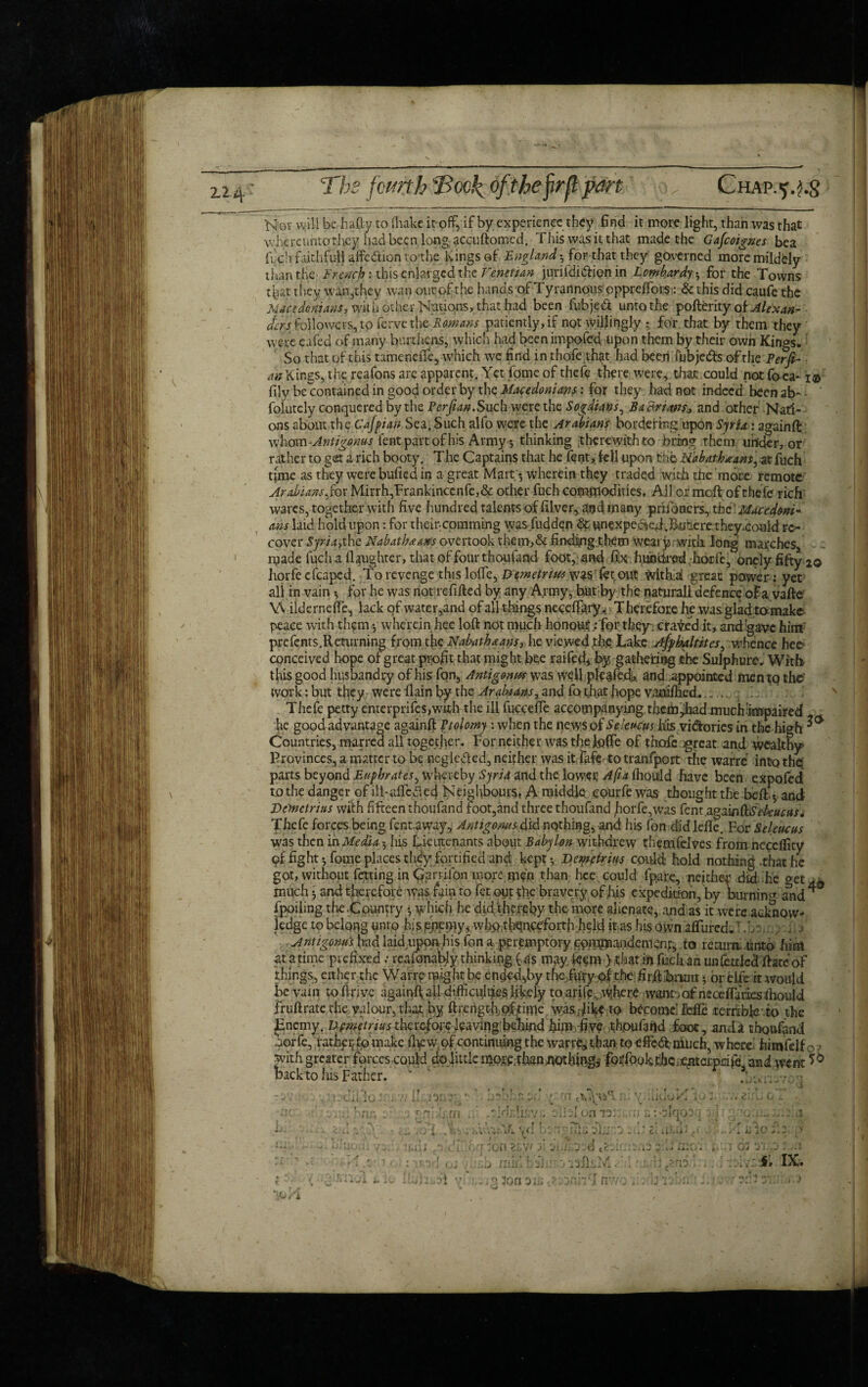 N or will be hafty to (hake it off, if by experience they find it more light, than was that whercuntothcy had been long accuftomed. This was it that made the Gafioignes bea ffch faithfufl affe&ion to;the Kings of England * fior-tftp they' governed moremildely than the. French: this enlarged the Venetian juriididfion in Lombardy * for the Towns that they wan,they wan our of the hands of Tyrannous oppreffors: & this did caufe the Macedonians, with other Nations, that had been fubjedt unto the poftemy of Alexan¬ ders followers, to ferve the Romans patiently, if not willingly • for that by them they were eafed of many burthens, which had been impofed upon them by their own Kings, So that of this tameneffe, which we find in thofe that had been fubje&s of the Perfi- m Kings, the reafons are apparent. Yet fome of thefe there were, that could not fo ea* i® fily be contained in good order by the Macedonians: for they had not indeed been ab~ - ' foiutely conquered by the Perfian.Such were the Sogdians, BaBnws, and other Nati¬ ons about the Cafpian Sea, Such alfo were the Arabians bordering upon Syria: againft whom Antigonus fent part of his Army * thinking therewith to bring them under, or rather to get a rich booty. The Captains that he fent, fell upon Tib N'abathmam, at fuch time as they were buffed in a great Mart;-, wherein they traded with the more remote Arabians fox Mirrh,Frankincenfe,& other fuch commodities. All or meft of thefe rich wares, together with five hundred talents of filver, and many prifoacrs, iht Macedoni¬ ans laid hold upon: for theipcomming was fudden & unexpedfed.Bu’ierethey.could re¬ cover Sp'/Tjthe Nabathnans overtook them,& finding them weai y with long marches, made fuch.a daughter, that of four thoufand foot, and fix hundred horfe, oncly fifty 20 horfecfcaped. to revenge this loifc, Demetrius wasfct out withal great power: yet all rn vain * for he was not refilled by any Army, hut by the naturall defence of a. vafte W ilderneffe, lack of water,and of all things neceffary. T herefore he was glad tamake peace with thftn •, wherein hee loft not much honout.- for they , craved it, and gave him' prefcnts.Returning from the Nabathaans, he viewed phe Lake Afyhaltites^ whence hee? conceived hope of great profit that might bee raifed, by gathering the Sulphurs, With this good husbandry of his fon, Antigonw was well pfeafed-, and .appointed men to the work: but they were flain by the and fa that hope vanaftied. . . Thefe petty enterprifes,with the ill fucceffe accompanying themed much impaired he good advantage againft Ptolomy : when the news of Selevens his vidories in the high ^ Countries, marred all together. For neither was the Ioffe of thofe great and wealthy Provinces, a matter to be neglected, neither was it fafe to tranfport the warre into the parts beyond Euphrates, whereby Syria and the lower Afta fhould have been expofed to the danger of ill-dfcaed Neighbours; A middle courfe was thought the .belt* and Demetrius with fifteen thoufand foot,and three thoufand horfe,was fent.againftiS>&#<:tf Thefe forces being fent.away, Antigoms did nothing, and his fon did Idle. For Seleucus was then in Media -, his Lieutenants about Babylon withdrew therxifelves from neceflity of fight-, fome places they fortified and kept v Demetrius could hold nothing .that he got, without fexting in Cpri ifon more m?n than hee could fpare, neither did he get much • and therefore was fain to fet out the bravery of his expedition, by burning and * fpoiling the .Country which he did thereby the more alienate, and as it were acknow¬ ledge to belong unto his .enemy, whotbquqfforthheld it as his own afFured,7./ Antigoms had laid iipon-fife fon a peremptory.fifigfflajuidcmonp, to recura .unto him at a time prefixed: rcafonably thinking ( as may fe^m > that in fuch an unfettledffate of things, cither the Warre might be ended,by the ftify pf the firjft brent • or elfe it would be vain to ftrive againft, all difficulties lively to arifev where want iof neceffarieslhould fruftrate the valour, that by ftrengrlioftime was fike to become! Me tcrribfe to the jEnemy. Ufmetnus therefore leaving behind him five thpulahd foot, and a thoufand oorfe, ratheptomake ft vw, of continuing the warrft!than to effedf much, where, fairnfelf , with greater forces could dojittle mom.than nothings foi'fook thejenterpeife, and went *& back to his Father. • cut; • ’ r t -\cr' X n; m oiiil on wi'i r ■ ✓ 1 . ?> . - n v >»• \ (l • . 1 ll:j yj„ . j _ .. Zi •lit 1 ..s’ ’ -Oil j j-i.i;.j .d •« «* me.. t 5iqooq Yasio .1 01 ‘jL.