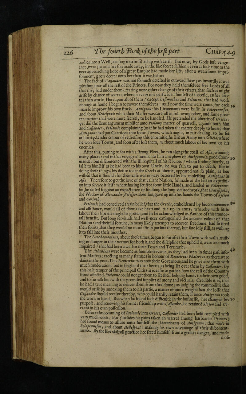 bodies into a Well, caufing it to be filled up with earth. But now, by Gods juft venge- ance^verc jhe and her Ton made away, in the like fecret fafhion • even at fuch time as the neer approaching hope of a great Empire had made her life, after a wearifomc impri- fonmenr, grow deerer unto her than it was before. The fadt of Cajjander was not fo much detefted in outward fhew; as inwardly it was pleafing unto all the reft of the Princes, For now they held themfelves free Lords of all that they had under them •, fearing none other change of their eftates,than fuch as mi^hc arife by chance of warre •, wherein every one perfwaded himfelf of fuccefte, rather bet¬ ter than worfe. Hereupon all of them ( except Lffimachus and Seleucus, that had work enough at home ) began to rowze themfelves : as if now the time were come, for each 1& man to improve his own ftock. Antigonus his Lieutenants were bufie in Peloponnefus, and about Hellefront: while their Mafter wascarefull in following other, and fome grea¬ ter matters that were more fecretly to be handled. He pretended the libertie of Greece .* yet did the fame argument miniftcr unto Ptolomy matter of quarrell, againft both him and Cajjander * Ptolomie complaining (as if he had taken the matter deeply to heart) that Antigonus had put Garrifons into fome Towns, which ought, in fair dealing, to be fet at liberty .Under colour of redreffing this cnormitie,he fent an Army into Cilicia,where he won four Towns, and foon after loft them, without much labour of his own or his enemies. After this, putting to fea with a ftrong Fleet, he ran along the coaft of Afia, winning many places: and in that voyage allured unto him a nephew of Antigonus(a good Com- 2q mander,but difeontented with the ill requitall of his fervices ) whom finding ihortly, as falfc to himfelf as he had been to his own Unde, he was fain to put to death, But in doing thefe things, his delire to fet the Greeks at libertie, appeared not fo plain, as hee wiihed that it ftiould: for their cafe was no way bettered by his molefting Antigonus in Ajia. Therefore to get the love of that valiant Nation, he made at the laft an expediti¬ on into Greece it felf: where having fet free fome little Ilands, and landed in Peloponne- Jus,he raifed fo great an expectation of finifliing the long-defired work,that Cratefipolts, the Widow of Alexander JPolyfrer chons fon,gave np into his hands the Towns of Sycion and Corinth. Ptolomie had conceived a vain belief,that the Greeks, emboldened by his countenance 3® and afliftance, would all of them take heart and rife up in arms * whereby with little labour their libertie might be gotten-,and he be acknowledged as Author of this immor- tall benefit. But long fervitude had well*neer extingniftied the ancient valour of that Nation: and their ill fortune, in many likely attempts to recover freedome, had fo tired their fpirits,that they would no more ftir in purfute thereof* but fate idly ftill,as wifhing it to fall into their mouthes. The Lacedamonians, about thefe times,began to fortifie their Town with walls*truft- ing no longer in their vertue(for both it,and the difciplinc that upheld it,were too much impaired ) that had been a wall to their Town and Territorie. > The Athenians were become as humble fervants, as they had been in times paft info- ^ lent Matters: ere&ing as many ftatuaes in honour of Demetrius Phalcreus,zs there were daies in the year.This Demetrius was now their Govcrnour*and he governed them with much moderation: but in fpight of their hearts,as being fet over them by Cajjander. By this bafe temper of the principall Cities,it is eafie to gather,how the reft of the Country ftood affedca.Ptolomie could not get them to fet their helping hands to their own good, and to furnifh him with the promifed fupplies of mony and victuals. Credible it is, that he had a true meaning to deliver them from thraldomc •, as judging the commoditie that would arife by annexing them to his partie, a matter of more weight than the lofte that Cajjander ihould receive thereby, who could hardly retain them, if once Antigonus took the work in hand. But when he found fuch difficultie in the bufinefle, hee changed his To purpoft; and renewing his former friendfhip with Cajjander,he retained Sicyon and Co¬ rinth in his own poffdfion. Before the comming of Ptolomie into Greece, Cajjander had been held occupied with very much work. For ( befides his pains taken in warres among barbarous Princes) nee found means to allure unto himfelf the Lieutenants of Antigonus, that were in elopennejus and about Hellejpont: making his own advantage qf their difeontent- ments. By the like skilfull practice hee freed himfelf from a greater danger, and made ' thofe /