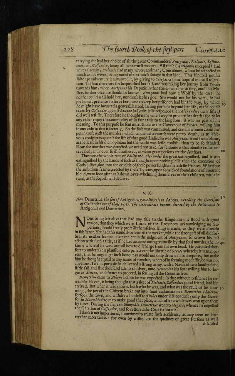 tarrying,file had her choice of all the great Commanders: Antigonus, Ptolomie, Lyfima- chus, andCaftander, being all her earned Wooers^ All thefe (Antigonus excepted) had wives already; Ptolomie had many wives, and many Concubines, whom he refpe&ed as much as his wives, being noted oftoo much dotage in that kind. This hindrcd not hi? fuite: peradventure it advanced it, by giving to Cleopatra fome hope of mutuall tolera¬ tion. To him therefore (he bequeathed her felf,and was taking her journy from Sardes towards him *, when Antigonus his Deputie in that Citie,made her to day, untill his Ma¬ tters further pleafure fliould be known. Antigonus had now a Wolf by the ears: he neither could well hold her, nor durtt let her goe. She would not be his wife ^ he had jno honed pretence to force her and to keep herprifoner, had bin the way, by which he might have incurred a generall hatred, lading perhaps beyond her life * as the courfe taken by Caffander againtt Roxane (a Ladie lefle refpctted than Alexanders own fitter,) did well tedific. Therefore he thought it the wifeft way to procure her death: for to let any other enjoy the commodity of fo fair a title to the kingdom, it was no part of his meaning. Tothispurpofehefentindruftionstothe Governourof Sardes, willing him in any cafe to doe it fecretly. So the fad was committed, and certain women about her putintrud with the murder: which women afterwards were put to death, as tnifehie- vous confpirers againd the life of that good Ladie. So was Antigonus freed from blame, at the lead in his own opinion: but the world was leffe foolifh, than to be fo deluded. How the murther was deteded,we need not aske.- for feldome is that bloudic crime un¬ revealed, and never fo ill fmothered, as when great perfons arc the Authors. S. * * * * * * * * * * * * * * 20 Thus was the whole race of Philip and Alexander the great extinguiihed, and it was extinguilhed by the hands of fuch as thought upon nothing lelfe than the execution of Gods judice,due unto the crueltic of thefe powerfull,butmercile{Te Princes. Wherfore the ambitious frames, ereded by thefe Tyrants,upon fo wicked foundations of innocent bloud,wcre foon after cad down,over-whelming themfelves or their children, with the ruins, as the fequell will declare. S. X. Plow Demetrius, the [on ^/Antigonus, gave libertie to Athens, expelling the Garrifons^ <^Caflander out ofthofe parts. The immoderate honour decreed by the Athenians to Antigonus and Demetrius. NOnc being left alive that had any title to the Kingdomc 5 it flood with good reafon, that they which were Lords of the Provinces, acknowledging no Su- periour, fhould freely profefle themfelves Kings in name,;as they were already in fubftance.Yet had this name il-befeemed the weaker,while the ftrongefl of all did for¬ bear it: neither feemed it convenient in the judgment of Antigonus, to crown his lad adion with fuch a title, as if he had attained unto greatnefle by that foul murder, the in- 40 famie whereof he was carefull how to difeharge from his own head. He purpofed thcr- fore to undertake a plaufible enterprife,even the libertie of Greece: whereby it was appa¬ rent, that he might get fuch honour as would not only drown all bad reports, but make him be thought equall to any name of royaltie, whereof in feeming modedie,he was not covetous.To this purpofe he delivered a flrong army,with a Navie of two hundred and fiftre fail,and five thoufand talents of filvcr, unto Demetrius his fon: willing him to be¬ gin at Athens, and thence to proceed, in fetting all the Countrie free. i Demetrius came to Athens before he was expe&ed: fo that without refidance he en-' tred the Haven*, it being thought that a fleet of Ptolomie ^Caffanders good friend, had bin arrived. But when it was known, both who he was, and what was the caufe of his com- 50 ming*,the joy of the Citizens brake out into loud acclamations: Demetrius Phalereus forfook the town, and withdrew himfelf to Thebes under fafe condutt 5 only the Garri- fon in MunychU drove to make good that piece,which after a while was won upon them by force. During the fiege of Munychia^Demetrius went to Me gara^ whence he expelled the Garrifon oi Cajfandcr, and fo reftored the Citie to libertie. t ink it not impertinent, fometimes to relate fuch accidents, as may feem no bet- ertnanmeer trifles : for even by trifles are the qualities of great Perfons as well difclofed i 1