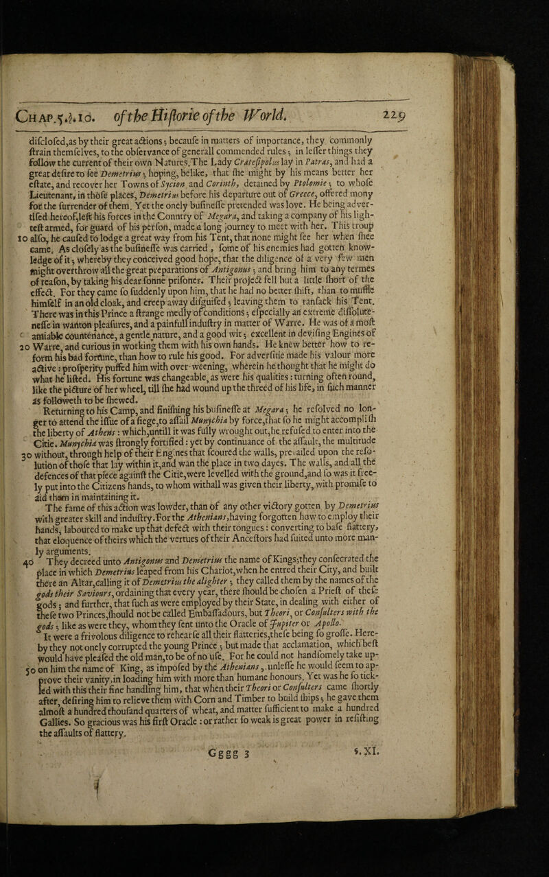 difclofed,as by their great adtions ♦, becaufe in matters of importance, they commonly ftrain themfelves, to the obfervance of generall commended rules •, in leffer things they follow the Current of their own Natures.The Lady Cratefipolus lay in Patras, and had a great defire to fee* DcMctrius ^hoping, belike, that (lie might by his means better her eftate, and recover her Towns of Sycion and Corinth, detained by Ptolomier, to whofe Lieutenant, in thofe places, Demetrius before his departure out of Greece, offered mony for the furrender of them. Yet the oneiy bufineffe pretended was love. He being adver- tifed hereof,left his forces in the Conntry of Megara, and taking a company of his ligh¬ ted armed, for guard of his perfon, made a long journey to meet with her. This troup 10 alfo, he caufed to lodge a great way from his Tent, that none might fee her when (hee came. Asciofely as the bufineffe was carried , fome of his enemies had gotten know¬ ledge of it-, whereby they conceived good hope, that the diligence of a very few men might overthrow all the great preparations of Antigonus • and bring him to any termes of reafon, by taking his dear fonne prifoncr. Their projeft fell but a little (hort of the cffe&. For they came fo fuddenly upon him, that he had no better (hift, than to muffle himfdf in an old cloak, and creep away difouifed leaving them to ranfack his Tent. There was inthisPrince a ftrange medly of conditions * efpecially an' extreme diffolute- neffe in watiton pleafures, and a painfull induftry in matter of Watre. He was of a mod amiable Countenance, a gentle nature, and a good wit 5 excellent in deviling Engines of 20 Warre, and curious in working them with his own hands. He knew better how to re¬ form his bad fortune, than how to rule his good. For adverfitie made his valour more a&ive: profperity puffed him with over-weening, wherein he thought that he might do what he lifted. His fortune was changeable, as were his qualities: turning often round, like the picture of her wheel, till (he had wound up the threed of his life, in fiich manner as followeth to be (hewed. Returning to his Camp, and finifhing his bufineffe at Megara *, he refolved no lon¬ ger to attend the iffue of a fiege,to affail Munychia by force,that fo he might accompli (h the liberty of Athens: which,untill it was fully wrought out,he refufed to enter into the Citie. Munychia was ftrongly fortified: yet by continuance of the affault, the multitude 30 without, through help of their Engines that fcoured the walls, prevailed upon the refo- lution of thofe that lay within it,and wan the place in two dayes. The walls, and all the defences of that piece againft the Citie,were levelled with the ground,and fo was it free¬ ly put into the Citizens hands, to whom withall was given their liberty, with promife to iid tham in maintaining it. The fame of this a&ion was lowder, than of any other vi&ory gotten by Demetnus with greater skill and induftry.For the Athenians,having forgotten how to employ their hands, laboured to make up that defedt with their tongues: converting to bafe flattery, that eloquence of theirs which the vertues of their Anceftors had fuited unto more man¬ ly arguments. 40 They decreed unto Antigonm and Demetrius the name of Kings^they confecrated the place in which Demetrius leaped from his Chariot,when he er.tred their City, and built there an Altar,calling it of Demetrius the alighter ; they called them by the names of the godstheir Saviours^ ordaining that every year, there fbould be chofen aPrieft of thefe gods; and further, that fuch as were employed by their State, in dealing with either of thefe two Princes,fbould not be called Embaffadours, but iheori, or Conjulters with the gods *, like as were they, whom they fent unto the Oracle of Jupiter or Apollo. It were a frivolous diligence to rehcarfe all their flatteries,thefe being fo groffe. Here¬ by they not oneiy corrupted the young Prince -, but made that acclamation, which beft would have plcafed the old man,to be of no ufe. For he could not handfomely take up- 50 on him the name of King, as impofed by the Athenians ,.unleffe he would feernto ap¬ prove their vanity,in loading him with more than humane honours. Yet was he \o tick¬ led with this their fine handling him, that when their Theori or Conjulters came fliordy after defiring him to relieve them with Corn and Timber to build lhips he gave them almoft a hundredthoufand quarters of wheat, and matter fufficient to make a hundred Gallies. So gracious was his firft Oracle : or rather fo weak is great power in refuting the affaults of flattery. . Gggg 3 §.XI.