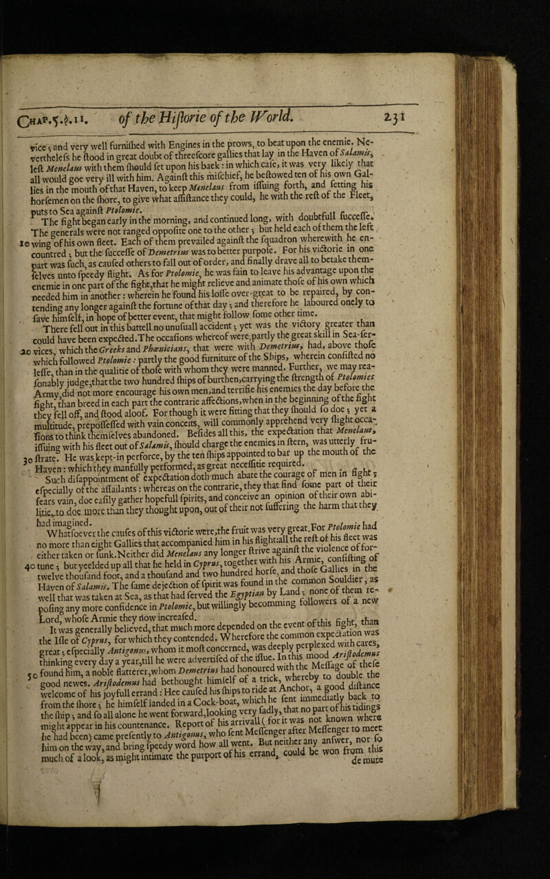 Chap.^M1. vice • and very well furniftied with Engines in the prows, to beat upon the enemie. Ne- vetthelefs he flood in great doubt of threefcore gallies that lay in the Haven oiSaUmx, left MeneUm with them flieuld fet upon his back: in which calc, it was very hkeiy that all would goe very ill with him. Againft this mifchief, he beftowed ten of his own Gal¬ lies in the mouth of that Haven, to keep MtneUus from llTuing forth, and fating his horfemen on the (hore, to give what afliftance they could, he with the reft of the Fleet, ^The fight began early in the morning, and continued long, with doubtfull fuccefle. The generals were not ranged oppofite one to the other *, but held each of them the left,, le wing of his own fleet. Each of them prevailed againft the fquadron wherewith he en- countred t but the fuccefle of Demetrius was to better purpofe. For his victone in one part was fucfoas caufed others to fall out of order, and finally drave all to betake them- felves unto fpeedy flight. As for Ptolomie, he was fain to leave his advantage upon the enemie in one part of the fight,that he might relieve and animate thofe of his own which needed him in another: wherein he found his lofle overheat to be repaired, by con¬ tending any longer againft the fortune of that day •, and therefore he laboured onely to fave himfelf, in hope of better event, that might follow fome other time. There fell out in this battell no unufuall accident 5 yet was the vuftory greater than could have been expe&ed.The occafions whereof were,partly the great skill m Sea-fer¬ ae vices, which thcGreeks and Phoenicians^ that were with Demetrius,, had, above thofe which followed Ptolomie: partly the good furniture of the Ships, wherein confifted no lefle, than in the qualitie of thofe with whom they were manned. ^rt^er> may rea¬ sonably judge,that the two hundred ftiipsofburthen,carryingthe ftrengthof PtoImm Army did not more encourage his own men,andternfie his enemies the day before the fight; than breed in each part the contrarie affedions,when in the beginning of the fight they fell off, and flood aloof. For though it were fitting that they fliould fo doe • yet a multitude, prepoffefled with vain conceits, will commonly apprehend very fions to think tlemielves abandoned. Befides all this, the expedation that MeneUus, iffuing with his fleet out o f Salami*, fhould charge the enemies in ftern, was utterly fru 3cftrate? He was kept-in perforce, by the ten fhips appointed to bar up the mouth of the Haven: which they manfully performed, as great neceflitie required. Such difappointment of expedation doth much abate the courage of men m fight ? efpecially of the aflailants: whereas on the contrarie, they that find fome part of the n fears vain, doe eafily gather hopefull fpirits, and conceive an opmwn of their own abi- Ijtie. to doe more than they thought upon, out of their not differing .he harm y, ha wTaffoevet the caufcs ofthis viftorie were,the fruit was veryFor Ptobmie had no more than eight Gallies that accompanied him in hl^fll§h^a| he violence offor- either taken or mnk.Neither did MeneUus any longer ftriv g . • COnfifting of 40 tune , but yeelded up all that he held in Cyprus together: wtth in^he twelve thoufand foot, and a thoufand and two hundred , _ CorUfUgr as Haven of StUmis. The fame dejedhon of fpirit was found in the commonSouldicr , as well that was taken at Sea, as that had ferved the Bgms* by Land • none of them re- pofing any more confidence in Ptolomie, but willingly becomming followers of a Lordfwhofe Armie they flow increafed. ,. cnht tu~n It was generally believed, that much more depended on the event of th s & > the Ifleof CjpJ, for which they contended. Wherefore the great i efpecially Antigonvu, whom it moft concerned, was deep y p P lodemus fhmking every lay a /eat,till he were advertifed of the iflue Into CC found him, a noble fiatteret,whom Demetrius had honoured wi double the 5“good newIs.AnJloJcmushzd bethought himlelfof a tnck whereby “ dQub'c ^ welcome of his joyfuU errand: Hee caufed his (hips to ride at Anchor, a good diftance from the fliore •, he himfelf landed in a Cock-boat, wine tidings the (hip •, and fo all alone he went forward,looking might appear in his countenance. Report of his arriv ( , Meflinver to meet he had been) came prefently to Antigoms who fent Mcflengc ftrMelenger to meet him on the way, and bring fpeedy word how all went. But neith y , much of a look^ as might Intimate the purport of his errand, could be won t fcgkto