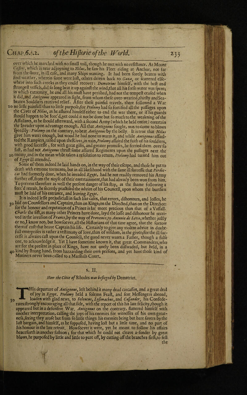 Chap.6.^.z. oftheHijlorieofthe World. 233 over which he marched with no fmall toil, though he met with no refiftance. At Mount Gafins^ which is near adjoyning to Nilus, he faw his Fleet riding at Anchor, not far from the fhore, in ill cafe, and many Ships wanting. It had been forely beaten with foul weather, wherein fome were loft, others driven back to Gaza, or fcattered elfe- where into fuch creeks as they could recover: Demetrius himfelf, with the beft and ftrongeft vefiels,did To long beat it up againft the wind,that all his frefft water was fpent* in which extremity, he and all his muft have periflied, had not the tempeft ceafed when it did,and Antigonus appeared in fight, from whom thefe over-wearied,thirfty andSea- beaten Souldiers received relief. After thefe painful travels, there followed a War 10 no lefle painfull than to little purpofe*for Ptolomy had fo fortified all the paflages upon the Civer of Nilus^ as he allured himfelf either to end the war there, or if his guards fhould happen to be forc’d,yet could it not be done but fo much to the weakning of the Affailants, as he fhould afterward, with a fecond Army (which he held entire) entertain the Invader upon advantage enough. All that Antigonus fought, was to come to blows fpeedily: Ptolomy on the contrary, to beat Antigonus by the belly. It is true that Nilus gave him water enough, but wood he had none to warm it, and while Antigonus aflaul- ted the Rampiers, railed upon theRiver,in vain ptolomy aflaied the faith of his fouldiers, with good fuccefie 3 for with great gifts, and greater promifes, he ferried them over fo faff, as had not Antigonus thruft fome allured Regiments upon the pafiages next the 20 enemy,and in the mean while taken a refolution to return, Ptolomy had turned him out of Egypt ill attended. Some of them indeed he laid hands on, in the way of their efcape, and thofe he put to death with extreme torments* but in all likelihood with the fame ill fuccefie that Perdic- cas had formerly done, when he invaded Egypt, had he not readily removed his Army further off,from the noyfe of their entertainment,that had already been won from him. To prevent therefore as well the prefent danger of his ftay, as the fliame following a fore d retrait, he fecretly pradtifed the advice of his Councell, upon whom the burthen muff be laid of his entrance, and leaving Egypt. ‘ It is indeed lefle pre judicially fuch like cafes, that errors, difhonours, and lofles, be 30 laid on Counfellors and Captains,than on Kingston the Directed,than on the Dirc&or: for the honour and reputation of a Prince is far more precious than that of aVaflall. Charts the fift,as many other Princes have done, layd the lofle and difhonour he recei¬ ved in the invafion of Fr ancejoy the way of Provence^ to Antonie de Leva^whether juflly or no,I know not* but howfoever,allthe Hiftorians of that time agree, that the forrow thereof cofl that brave Captain his life. Certainly to give any violent advice in doubt- full enterprises is rather a teflimony of love,than of wifdom, in the giver*for the ill fuc- ceffc is alwaiescaff upon the Gounfell,thc good never wants a Father, though a falfe one, to acknowledge it. Yet I have fometime known it, that great Commanders,who are for the prefent in place of Kings, have not pnely been diflwaded, but held, in a 40 hind by ftrong hand, from hazzarding their own perfons, and yet have thofe kind of Mutiners never been called to a Marfhals Court. \ v S. JI. How the Citie of Rhodes was befieged by Demetrius. THis departure of Antigonus, left behind it many dead carcafles, and a great deal of joy in Egypt. Ptolomy held a folemn Feaft, and fent Meflengcrs abroad, loaden with glad news, to Seleucus, Lyfimachus, and Cafunder, his Confede- rates:ftrongly encouraging allthatfidc, with the report of this his late felicity,though it appeared but in a defenfive War. Antigonus on the contrary, flattered himfelf with another interpretation, calling the joys of his enemies for witnefles of his own great- nefs,feeing they arofe but from fo little things: his enemies being but bare favers by the laft bargain, and himfelf, as he fuppofed, having loft but a little time, and no part of his honour in the late retrait. Howfoever it were, yet he meant to follow his affairs henceforth in another fafhion * for that which he could not cleave a-funder by great blows,he ptirpofed by little and little to pare off, by cutting off the branches firft,to fell the