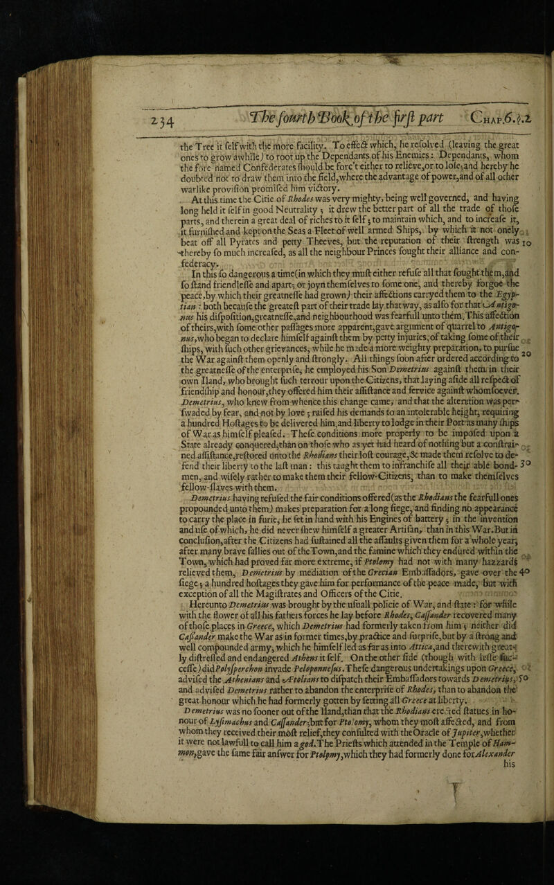 the Tree it (elf with the more facility. To effed which, he rcfolvcd (leaving the great ones to grow awhile) to root up the Dependants of his Enemies: Dependants, whom the forenamed Confederates lhould.be forc’t either to relieve,or to lole^and hereby he doubted not to draw them into the field,where the advantage of powcr3and of all other warlike provifion promifed him vidory. At this rime the Citie of Rhodes was very mighty, being well governed, and having long held it felf in good Neutrality *, it drew the better part of all the trade of thofe parts, and therein a great deal of riches to it felf * to maintain which, and to increafc it, it furnifhed and kept on the Seas a Fleet of well armed Ships, by which it not onely beat off all Pyrates and petty Theeves, but the reputation of their ftrength was IO -thereby fo much increafed, as all the neighbour Princes fought their alliance and con¬ federacy. In this fo dangerous a time(in which they muft either refufe all that fought them,and fo Hand friendleffe and apart', or joynthemfelvesto fome one, and thereby forgoe the peace,by which their grcatnefle had grown) their affedions carryedthem to the Egyp¬ tian : both becaufe the greateft part of their trade lay that way, as alfo for that ^Antigo- nus his difpofition,greatnefTe,and neighbourhood was fearfull unto them.This affedion of theirs,with fome other paffages more apparent,gave argument of quarrel to Antigor ms, who began to declare himfelf againft them by petty in juries,of taking fome of their (hips, with fuch other grievances, while he made a more weighty preparation, to purfue the War againft them openly and ftrongly. All things foon after ordered according to 2 the greatneffe of the enterpnfe, he employed his Son Demetrius againft them in their own Hand, who brought fuch terrour upon the Citizens, that laying afidc all refpedof friendfhip and honour,they offered him their afliftance and fervice againft whomsoever. Demetrius, who knew from whence this change came, and that the alteration was per^ fwaded by fear, and not by love ; raifed his demands to an intolerable height, requiring a hundred Hoftages to be delivered him,and liberty to lodge in their Port as many ftups of War as himfelf pleafed. Thefe conditions more properly to be irapofed upon a State already conquered,than on thofe who as yet had heard of nothing but a conftrai¬ ned afliftance,reftored unto the Rhodians their loft courage,St made them refolve to de¬ fend their liberty to the laft man: this taught them to infranchife all their able bond- 3° men, and wifely rather to make them their fellow*Citizens, than to make themfelves fellow-flavcs with them. Demetrius having refufed the fair conditions offered(as the Rhodians the fearfull ones propounded unto them,) makes preparation for a long fiege, and finding no appearance to carry the place in furie, he let in hand with his Engines of battery 5 in the invention and ufe of which, he did never fhew himfelf a greater Artifan, than in this War.But in conclufion,after the Citizens had fuftained all the affaults given them for a whole year^ after many brave fallies out of theTown,and the famine which they endured within the Town, which had proved far more extreme, if Ptolomy had not with many hazzards relieved them, Demetrius by mediation, ofthz Grecian Embaffadors, gave over the 4° fiege *, a hundred hoftages they gave him for performance of the peace made, but with exception of all the Magiftrates and Officers of the Citie. Hereunto Demetrius was brought by the ufuall poficie of War, and ftate : for while with the flower of all his fathers forces he lay before Rhodes, Caffander recovered many of thofe places in Greece, which Demetrius had formerly taken from him; neither did Cafiander make the War as in former times,by pra&ice and furprife,but by a ftrong amt well compounded army, which he himfelf led as far as into Attica,and therewith great-: ly diftreffed and endangered Athens it felf. On the other fide (though with lefte fuc- ceffe) didPolyfperchon invade Pelopomefus.Thefe dangerous undertakings upon Greece, advifed the Athenians and zAtolians to difpatch their Embaffadors towards Demetrius, and advifed Demetrius rather to abandon the enterprife of Rhodes, than to abandon the great honour which he had formerly gotten by fetting all Greece at liberty. Demetrius was no fooner out of the lland,than that the Rhodians erected ftatues in ho¬ nour of Lyfimachus and Cajfander-,bnt for Ptolomy, whom they moft affected, and from whom they received their moft relief,they confulted with theOracle of Jupitwhether it were not lawfull to call him zgodJUht Priefts which attended in the Temple of Ham^ mon&vic the fame fair anfwer for Ptolomy,which they had formerly done tot Alexander his ? • .rC;