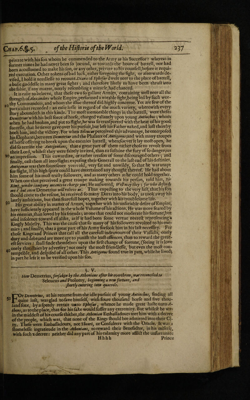 Chap.6.§.5. oftbeHiftorieoftbeWorld. 337 private with his fon whom he commended to the Army as his Succeflor: whereas in former times he had never been fo jocund, as towards the houre of battell, nor had been accuftomed to make his fon, or any other, private to his counfell,before it requi¬ red execution. Other tokens of bad luck, either foregoing the fight, or afterwards de- vifed I hold it needlefle to recount.Diana of Ephefus dwelt neer to the place of battell, a bufiegoddeffe in many great fights} and therefore likely to have been thruftinto the fable, if any matter, neerly refembling a miracle, fyid chanced. It is eafie to beleeve, that thefe two fo gallant Armies, containing well neer all the ftrength of Alexanders whole Empire,performed a notable fight,being led by fuch wor¬ thy Commanders, and whom the iflue thereof did highly concerne. Yet are few of the 10 particulars recorded : an eafie Ioffe in regard of the much variety, wherewith every ftory aboundeth in this kinde. The mod memorable things in the battell, were thefe: Demetrius with his beft force of horfe, charged valiantly upon young Antiochus ywhom when he had broken,and put to flight,he was fo transported with the heat of his good fuceefle that he never gave over his purfuit,but left his Father naked,and loft thereby both him, and the vi&ory. For when Seleucus perceived this advantage, heenterpofed his Elephants,between Demetrius and the Phalanx of Antigonus-,and with many troupes ofhorle offering to break upon the enemies battell, wherefoever it lay moft open, he didfoterrifie the Antigonians, that a great part of them rather chofe to revolt from their Lord, whileft they were fairely invited, than to fuftaine the fury of fo dangerous 20 an impreflion. This cowardize, or rather treafon of fome difeouraged others $ and finally, caft them all into flight, expofing their Generali to the laft end of his deftinies. Anti/onus was then fourefcore yeersold, very fat and unwildy, fo that he was unapt for flight, if his high fpirit could have entertained any thought thereof. He had about him fome of his moft trufty followers, and as many others as he could hold together. When one that perceived a great troupe making towards his perfon, told him. Sir King,yonder company meaner to charge you'-, He anfwered, Well may they } for who defends me ? but anon Demetrius will relieve us. Thus expecting to the very laft, that his fon fhould come to the refeue, he received fo many Darts into his body, as took away his lately ambitious, but then fearefull hopes, together with his troublefome life. 3° His great ability in matter of Armes, together with his unfatiable defire of Empire, have fufficiently appeared in the whole Volume of his attions. He was more feared by his enemies than loved by his friends $ as one that could not moderate his fortune,but ufed infolence toward all alike, as if it had been fome vertue neereft reprefenting a Kingly Majefty. This was the caufe that fo many of his followers revolted to his ene¬ mies 5 and finally, that a great part of his Army forfook him in his laft neceflity. For thofe Kings and Princes that call all the carefiill indeaVours of their Vaffalls, onely duty and debt^and are more apt to punifh the leaft offences, than to reward the great- eft fervices: (hall finde themfelves upon the firft change of fortune, (feeing it is love onely that ftaies by adverfity) not onely the moft friendjeffe, but even the moft con- 40 temptible, and defpifed of all other. This Antigonns found true in part, while he lived} in part he left it to be verified upon his fon. §. V. How Demetrius, forfakgn by the Athenians after his overthrow, was reconciled to Seleucus WPtolomy, beginning a new fortune, and jhortly entering into quarrels. FOr Demetrius, at his returne from the idle purfuit of young Antiochus, finding all quite loft, was glad tofavehimfelf, withfoure thoufand horfe and five thou- fandfoot, bya fpeedy retrait unto Ephefus, whence he made great hafteUnto^- thens, as to the place, that for his fake would fuffer any extremity. But whileft he was in the middeft of his courfethither,the Athenian Embafladours met him with a decree of the people, which was, that none of the Kings Ihould bee admitted into their Ci¬ ty. Thefe were Embafladours, not Theori, orConfulters with the 'Oracle. It was a mamelefle ingratitude in the Athenians, to reward their Benefa&or, in his miferie, with fuch a decree: neither did any part of his calamity more afflift the unfortunate Hhhh Prince