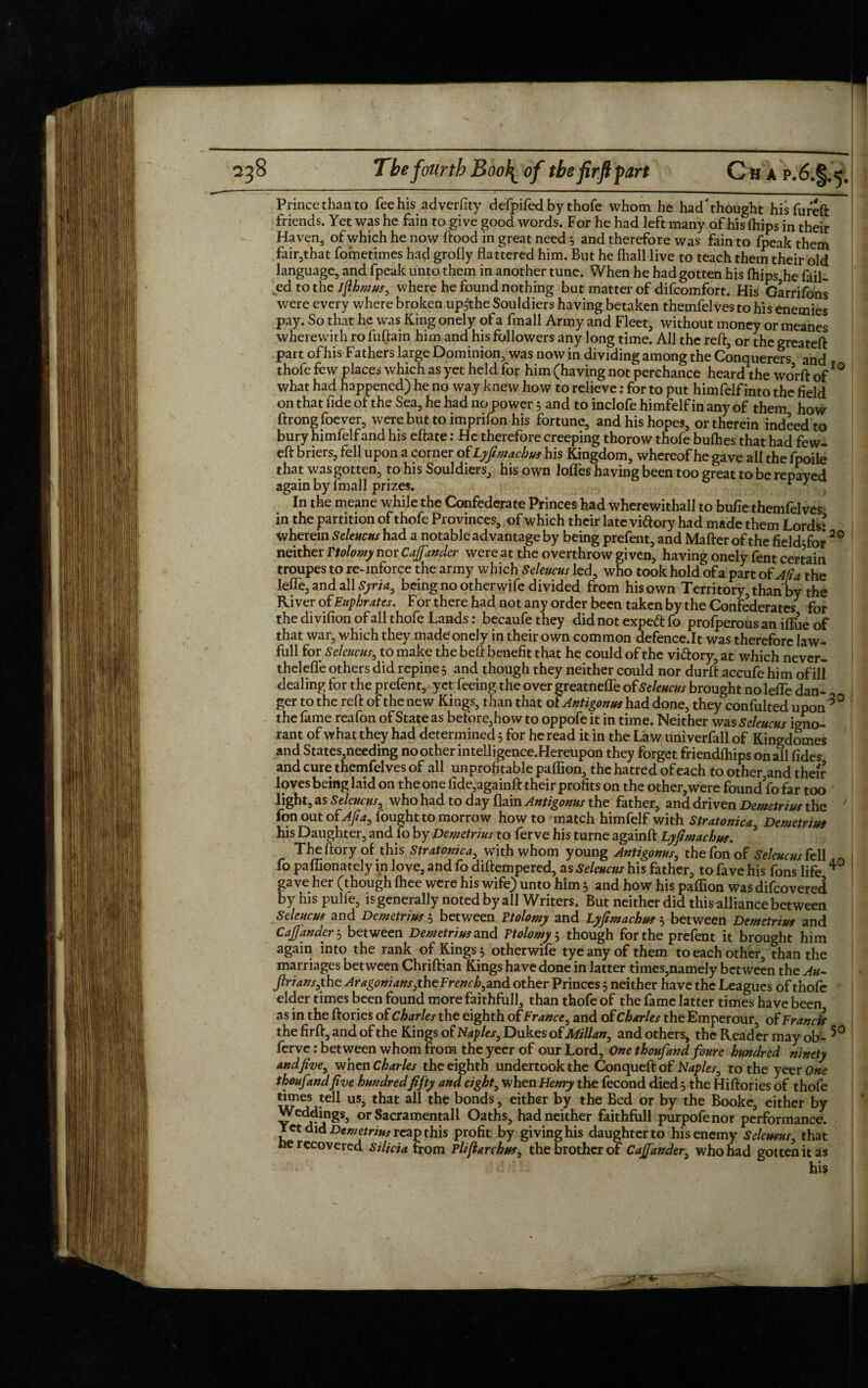 Prince than to fee his adverfity defpifedby thofe whom he had'thought his fureft friends. Yet was he fain to give good words. For he had left many of hisfhips in their Haven, of which he now ftood in great need5 and therefore was fain to fpeak them fair,that fometimes had grofly flattered him. But he fhall live to teach them their old language, and fpeak unto them in another tune. When he had gotten his (hips he fail¬ ed to the ifihmus, where he found nothing but matter of difcomfort. His Garrifons were every where broken upfthe Souldiers having betaken themfelves to his enemies pay. So that he was King onely of a ftnall Army and Fleet, without money or meanes wherewith ro fuftain him and his followers any long time. All the reft, or the greateft part of his Fathers large Dominion, was now in dividing among the Conquerers and thofe few places which as yet held for him (having not perchance heard the worft of10 what had happened) he no way knew how to relieve: for to put himfelf into the field on that fide of the Sea, he had no power, and to inclofe himfelf in any of them how ftrongfoever, were but to imprifon his fortune, and his hopes, or therein indeed to bury himfelf and his eftate: He therefore creeping thorow thofe bullies that had few- eft briers, fell upon a corner o£ Lyfimachus his Kingdom, whereof he gave all the fpoile that was gotten, to his Souldiers, his own Ioffes having been too great to be repayed again by fmall prizes. * 1 In the meane while the Confederate Princes had wherewithal! to bufie themfelves in the partition of thofe Provinces, of which their late vi&ory had made them Lords- therein Seleucns had a notable advantage by being prefent, and Mafter of the field-for 20 neither Ttolomy nor Cajfander were at the overthrow given, having onely fent certain troupes to reinforce the army which Seleucns led, who took hold ofa part of A ft a the leffe, and all Syria, being no otherwife divided from his own Territory, than by the River of Euphrates. F or there had not any order been taken by the Confederates for the divifionofall thofe Lands: becaufethey did not expe<ft fo profperous an iffue of that war, which they made onely in their own common defence.lt was therefore law- full for Seleucns, to make the bell benefit that he could of the vi&ory, at which never- theleffe others did repine 3 and though they neither could nor durft accufe him of ill dealing for the prefent, yet feeing the over greatneffe of Seleucns brought no leffe dan¬ ger to the reft of the new Kings, than that oiAntigonus had done, they confulted upon 3° the fame reafon of State as before, how to oppofe it in time. Neither was Seleucns igno¬ rant of what they had determined 5 for he read it in the Law univerfall of Kingdomes and States,needing no other intelligence.Hereupon they forget friendships on all fides and cure themfelves of all unprofitable paflion, the hatred of each to other,and their loves being laid on the one fide,againft their profits on the other,were found fo far too light, as Seleucns, who had to day flain Antigonns the father, and driven Demetrius the 7 fon out ofAfia, fought to morrow how to match himfelf with Stratonica Demetrius his Daughter, and fo by Demetrius to ferve his turne againft Lyfimachus. ? Theftory of this Stratonica, with whom young Antigonns, the fon of Seleucns fell fo paflionately in love, and fo diftempered, as Seleucns his father, to fave his fons life 4° gave her (though (hee were his wife) unto him 3 and how his paffion was difeovered by his pulie, is generally noted by all Writers. But neither did thisulliance between Scleucm and Demetrius 5 between Ttolomy and Lyfimachus $ between Demetrius and Cajfander 5 between Demetrius and Ttolomy 5 though for the prefent it brought him again into the rank of Kings 5 otherwife tyeanyof them to each other, than the marriages between Chriftian Kings have done in latter times,namely between the An- ftrians,the AragomansfnzFrench,and other Princes 3 neither have the Leagues of thofe elder times been found more faithfull, than thofe of the fame latter times have been as in the ftories of Charles the eighth of France, and of Charles the Emperour, of Francis the firft, and of the Kings of Naples, Dukes of Milan, and others, the Reader may ob- 5° ferve: between whom from the yeer of our Lord, One t houfand four e hundred ninety and five, when Charles the eighth undertook the Conqueftof Naples, to the yeer One thoufandfive hundredfifty and eight, when Henry the fecond died 5 the Hiftories of thofe times tell us, that all the bonds, either by the Bed or by the Booke, either by beddings, or Sacramentall Oaths, had neither faithfull purpofenor performance. Yet did Demetrius reap this profit by giving his daughter to his enemy Selemus, that He recovered Silicia from Plijiarchus, the brother of Cajfander, who had gotten it as his