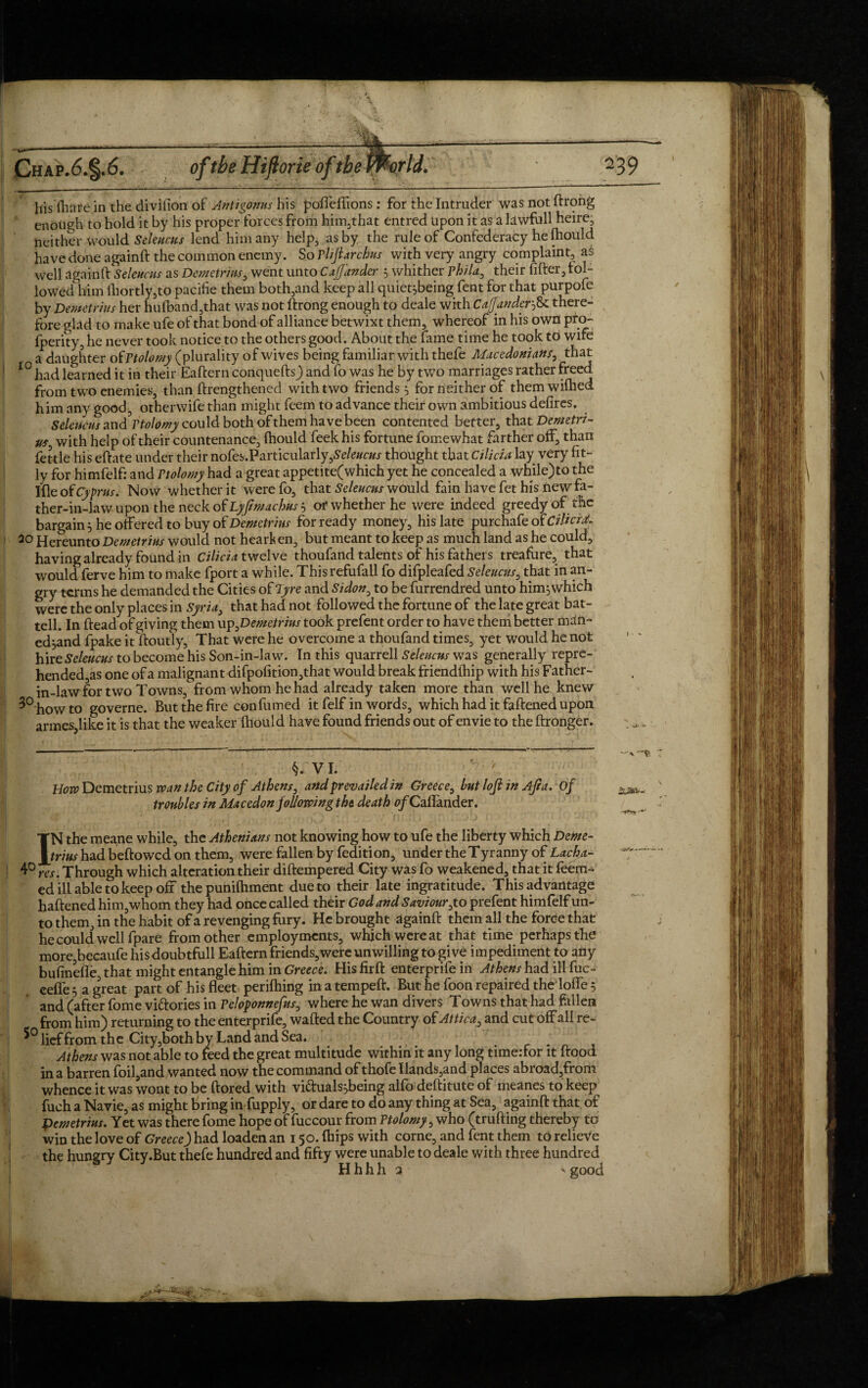 liis fhare in the divilion of Antigonus his poffeflions : for the Intruder was not ftrong enough to hold it by his proper forces from him,that entred upon it as a lawfull heire, neither would Seleucus lend him any help, as by the rule of Confederacy he {hould have done againft the common enemy. So Pliftarchus with very angry complaint, as well againft Seleucus as Demetrius, went unto Co.(fancier 5 whither phila, their lifter, fol¬ lowed him lhortly,to pacifie them both,and keep all quiet^being fent for that purpofe by Demetrius her hufband,that was not ftrong enough to deale with Caffanderthere¬ fore glad to make ufe of that bond of alliance betwixt them, whereof in his own pro- fperity, he never took notice to the others good. About the fame time he took tb wife a daughter of Ptolomy (plurality of wives being familiar with thefe Macedonians, that 10 had learned it in their Eaftern conquefts) and fo was he by two marriages rather freed from two enemies, than ftrengthened with two friends 5 for neither of them wilhed him any good, other wife than might feem to advance their own ambitious delires. Seleucus and3Vtolomy could both of them have been contented better, that Demetri¬ us with help of their countenance, {hould feek his fortune fomewhat farther off, than fettle his eftate under their nofes.Particularly,Se/e#c#x thought that Cilicia lay very fit¬ ly for himfelf: and Ptolomy had a great appetite(which yet he concealed a while)to the Ifleof Cyprus. Now whether it werefo, that Seleucus would fain have fet his new fa¬ ther-in-law upon the neck of Lyfmachus 5 or whether he were indeed greedy of the bargain 5 he offered to buy of Demetrius for ready money, his late purchafeof CiUcr^ 20 Hereunto Demetrius would not hearken, but meant to keep as much land as he could, having already found in Cilicia twelve thoufand talents of his fathers treafure, that would ferve him to make fport a while. Thisrefufall fo difpleafed Seleucus, that in an- gry-terms he demanded the Cities of Tyre and Sidon0 to be furrendred unto him jwhich were the only places in Syria3 that had not followed the fortune of the late great bat- tell. In ftead of giving them up ^Demetrius took prefent order to have them better man-* ed^and fpake it ftoutly. That were he overcome a thoufand times, yet would he not hire Seleucus to become his Son-in-law. In this quarrell Seleucus was generally repre- hended,as one of a malignant difpofition,that would break friendftiip with his Father- in-law for two Towns, from whom he had already taken more than well he knew how to governe. But the fire con fumed it felf in words, which had it faftened upon armes5like it is that the weaker {hould have found friends out of envie to the ftronger. §. VI. Bow Demetrius wan the City of Athens, and prevailed in Greece, but loji in Aft a. of troubles in Macedon following the death 0/Caflander. IN the meane while, the Athenians not knowing how to ufe the liberty which Deme¬ trius had bellowed on them, were fallen by fedition, under the Tyranny of Lacha- ^ res. Through which alteration their diftempered City was fo weakened, that it leem- ed ill able to keep off the puniftiment due to their late ingratitude. This advantage haftened him,whom they had once called their God and Saviour,to prefent himfelf un¬ to them, in the habit of a revenging fury. He brought againft them all the force that he could well fpare from other employments, which were at that time perhaps the more,becaufe his doubtfull Eaftern friends,were unwilling to give impediment to any bufinefle, that might entangle him in Greece. His firft enterprife in Athens had ill fuc- eefie 5 a great part of his fleet perilhing in a tempeft. But he foon repaired the Ioffe 5 and (after fome victories in Peloponnefus0 where he wan divers Towns that had fallen from him) returning to the enterprife, wafted the Country of Attica, and cut off all re- lief from the City ,both by Land and Sea. Athens was not able to feed the great multitude within it any long timeffor it ftood in a barren foil,and wanted now the command of thofe Hands,and places abroad,from whence it was wont to be ftored with viftualssbeing alfo deftitute of meanes to keep fuch a Navie, as might bring in fupply, or dare to do any thing at Sea, againft that of Pemetrius. Yet was there fome hope of fuccour from Ptolomy, who (trufting thereby to win the love of Greece) had loaden an 150. {hips with corne, and fent them to relieve the hungry City.But thefe hundred and fifty were unable to deale with three hundred H h h h 2 > good