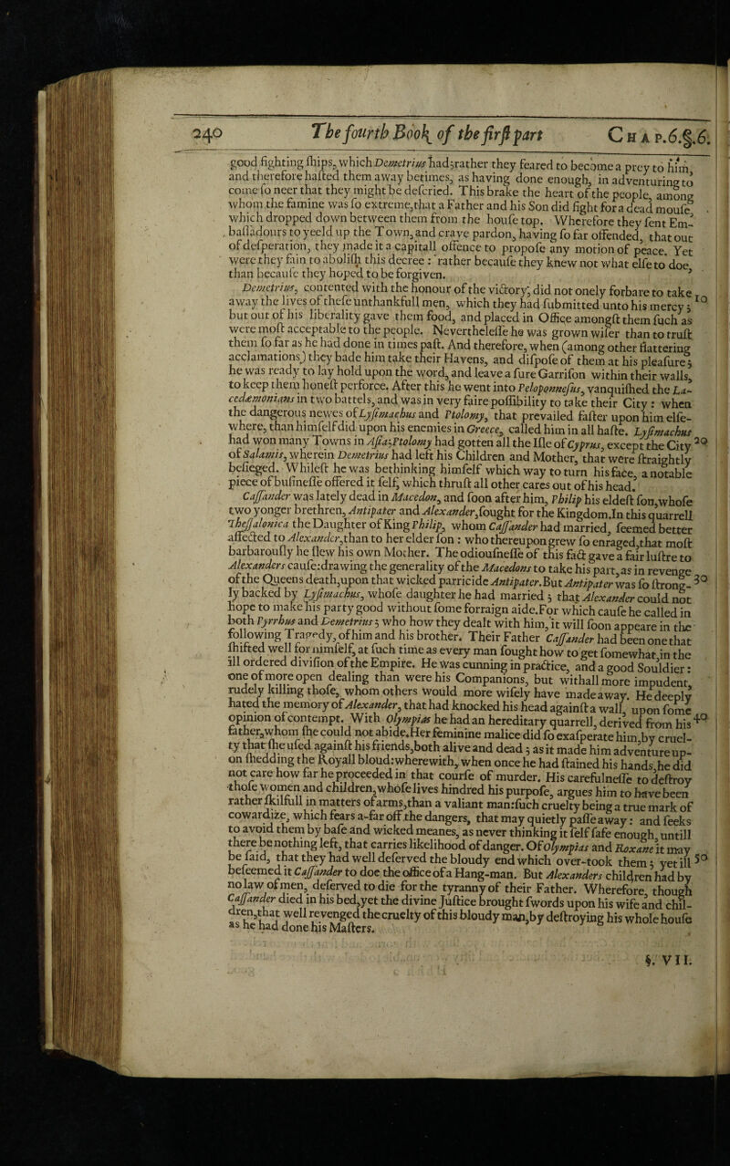 good fighting fhips, which Demetrius had;rather they feared to become a prey to him and therefore halted them away betimes, as having done enough, in adventuring to come foneer that they might be defcried. This brake the heart of the people among whom the famine was fo extreme,that a Father and his Son did fight fora dead moufe . which dropped down between them from the houfe top. Wherefore they fent Em < bafladourstoyeeldup the Town,and crave pardon, having fo far offended that out of defperatioh, they made it a capitall ofFence to propofe any motion of peace Yet were they fain to abohfh this decree : 'rather becaufe they knew not what elfe to*doe than becaufe they hoped to be forgiven. 3 Demetrius, contented with the honour of the vi&ory* did not onely forbare to take away the lives of thefe Unthankful! men, which they had fubmitted unto his mercy ;10 but out of his liberality gave them food, and placed in Office amongft them fuch'as were mo ft acceptable to the people. Neverthelelfe he was grown wifer than to truft them fo far as he had done in times paft. And therefore, when (among other flattering acclamations) they bade him take their Havens, and difpofe of them at his plealure j he was ready to lay hold upon the word, and leave a fure Garrifon within their walls to keep them honed perforce. After this he went into Peloponnefus, vanquilhed the La¬ cedaemonians in two battels, and was in very faire poffibility to ta ke their City : when the dangerous newes ofLyfimachus and Ptolomy, that prevailed fader upon him elfe- where, thanhimfelfdid upon his enemies in Greece, called him in all hade. Lyfimachus had won many Towns in Ajia^Ftolomy had gotten all the Ifle of Cyprus, except the City of Salami s, wherein Demetrius had left his Children and Mother, that were ftraightly befieged. Whiled he was bethinking himfelf which way to turn his face a notable piece of bufineffe offered it felf, which thrud all other cares out of his head Caf under was lately dead in Mace don, and foon after him, Philip his elded fon,whofe two 3 ongci biethren. Antipater and Alexander,{ought for the Kingdom.In this quarrell *TheJJalonica the Daughter of King Philip, whom Caf under had married. Teemed better affected to Alexander,than to her elder fon : who thereupon grew fo enraged that mod barbaroufiy he flew his own Mother. Theodioufnelfe of this fad gave a fairluftre to Alexanders caufe; drawing the generality of the Macedons to take his part, as in revenge ofthe Queens death,upon that wicked parricide Antipater.But Antipater was foftrong- 30 ly backed by Lyfimachus, whofe daughter he had married 5 that Alexander could not hope to make his party good without fome forraign aide.For which caufe he called in both Pyrrhus and Demetrius 5 who how they dealt with him, it will foon appeare in tire followmg Tragedy of him and his brother. Their Father Caf under had been one that Ihdted well for mmfelf at fuch time as every man fought how to get fomewhatdn the ill ordered divifion of the Empire. He Was cunning in pra&ice, and a good Souldier * one ofmore open dealing than were his Companions, but withallmore impudent, rudely killing thofe, whom others would more wifely have made away He deeply hated the memory of Alexander, that had knocked his head againft a wall upon fome opinion of contempt. With Olympias he had an hereditary quarrell, derived from his 4° father.whom fhe could not abide.Her feminine malice did fo exafperate him by cruel- ty that (he ufed againft his friends,both alive and dead 5 as it made him adventure up¬ on lnedding the Royall bloud: where with, when once he had ftained his hands he did not care how far he proceeded in that courfe of murder. His carefiilneflh to deftroy •thofe women and children whofe lives hindred his purpofe, argues him to have been rather Ikilfu 11 in matters ofarms,than a valiant man:fuch cruelty being a true mark of cowardize. which fears a-far off.the dangers, that may quietly paffeaway; and feeks to avoid them by bafe and wicked meanes, as never thinking it felf fafe enough untill there be nothing left, that carries likelihood of danger. Of Olympias and Roxane.it may belaid, that they had well deferved the bloudy end which over-took them; yet ill 50 beleemed it Caf under to doe the office of a Hang-man. But Alexanders children had by nolaw of men, deferved to die for the tyranny of their Father. Wherefore, though Caf under died in his bed,yet the divine Juftice brought fwords upon his wife and chil- asheh d<T hVMgftdthCCrUdty°fthiSbl°UdydeftroyinShiswholehoufe i §. V11.