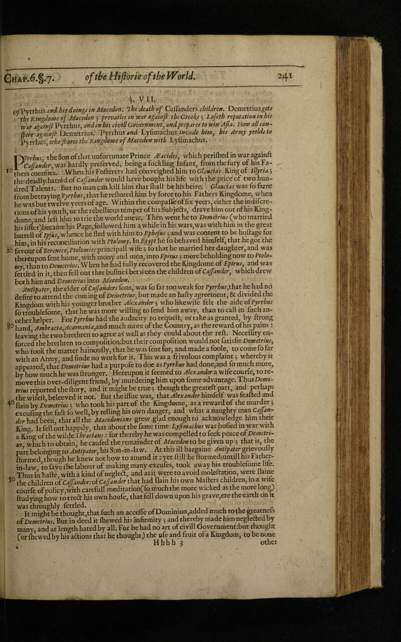 §. VII. Of Pyrrhus and his doings in Macedon. The death of CaiTanders children. Demetrius^/ the Kingdom? of Macedon y prevailes in war againft the Greeks 3 Lofeth refutation in his war again ft Pyrrhus, and in his civil! Government, and prepares to win Afia. Bovs all con- (hire againft. Demetrius. Pyrrhus and Lyfimachus invade him, his Army yeeldsto Pyrrhus, who fares the Ktngdome of Macedon with Lyfimachus. \\Crrhus, the Son of that unfortunate Prince ^acides, which perifhed in war againft y Callander was hardly preferved, being a fuckling Infant, from the fury of his Fa- 10 thers enemies. When his Fofterers had conveighed him to Glaucias Ring of Illyria 5 the deadly hatred of Cajfander would have bought his life with the price of two hun¬ dred Talents. But no man can kill him that (hall behisheire. Glaucias was fo farre from betraying 1Pyrrhus, that he reftored him by force to his Fathers Kingdome, when he was but twelve yeers of age. Within the compafle of fix yeers, either the indifcre- tionsof his youth, or the rebellious temper of his Subjeds, drave him out of his King- dome and left him to trie the world anew. Then went he to Demetrius (who married his fifter)became his Page, followed him a while in his wars,was with him in the great battell of Ipfus, whence he fled with him to Ephefus 5 and was content to be hoftage for him in his reconciliation with Vtolomy. In Egypt he fo behaved himfelf, that he got the 20 favour of Berenice, Ptolomies principall wife 5 fo that he married her daughter, and was thereupon fent home, with mony and men, into Epirus 3 more beholding now to Ptolo- my than to Demetrius. When he had fully recovered the Kingdome of Epirus, and was fettled in it, then fell out that bufineS between the children of Cajfander, which drew both him and Demetrius into Macedon. Antipater, the elder ofCajfanders fons, was fo far too weak tor Pyrrhus,that he had no defire to attend the coming of Demetrius, but made an hafty agreement, 8c divided the Kingdom with his younger brother Alexander 3 wholikewife felt the aide of Pyrrhus fo troublefome, that he was more willing to fend him away, than to call in fuch an¬ other helper. For Pyrrhus had the audacity to requeit, or take as granted, by ftrong hand Ambracia,Acarnania, and much more of the Country, as the reward of his pains : leaving the two brethren to agree as well as they could about the reft. Necefiity en¬ forced the brethren to compofitiombut their compofition would not fatisfie Demetrius, who took the matter hainoufly, that he was fent for, and made a foole, to come fo far with an Army, and finde no work for it. This was a frivolous complaint 5 whereby it appeared that Demetrius had a purpofe to doe as Pyrrhus had done,and fo much more, by how much he was ftronger. Hereupon it feemed to Alexander a wife courfe, to re¬ move this over-diligent friend, by murdering him upon fome advantage. Thus Deme¬ trius reported the ftory, and it might be true 5 though the greateft part, and perhaps the wifeft beleeved it not. But the iffue was, that Alexander himfelf was feafted and 4° flain by Demetrius 3 who took his part of the Kingdome, as a reward of the murder 5 excufing the fad fo well, by telling his own danger, and what a naughty man Caftan- der had been, that all the Macedonians grew glad enough to acknowledge him their King. It fell out happily. that about the fame time Lyfimachus was bulled in war with a King of the wilde Thracians : for thereby he was compelled to feek peace of Demetri¬ us which to obtain, he caufed the remainder of Macedon to be given up 5 that is, the part belonging to Antipater, his Son-in-law. At this ill bargaine Antipater gnevouily ftormed though he knew not how to amend it: yet ftill he ftormed^unull his Father- in-law to fave the labour of making many excufes, took away his troublefome lite. Thus inliafte, with a kind of negled, and as it were to avoid moleftation, were flame 50 the children of Cajfander: of Cajfander that had flam his own Mafters children, m a wile courfe of policy,with carefull meditation(fo much the more wicked as the more long) , ftudying how to ered his own houfe, that fell down upon his grave,ere the earth on it was throughly fettled. _ „ . . ... . . r It might be thought,that fuch an accefle ofDomimon,added much tothe greatnels of Demetrius. But in deed it (hewed his infirmity 5 and thereby made him negleded by many and at length hated by all. For he had no art of civill Government:but thought for {hewed by his adions that he thought) the ufe and fruit of a Kingdom, to be none Hhhh 3 other k.