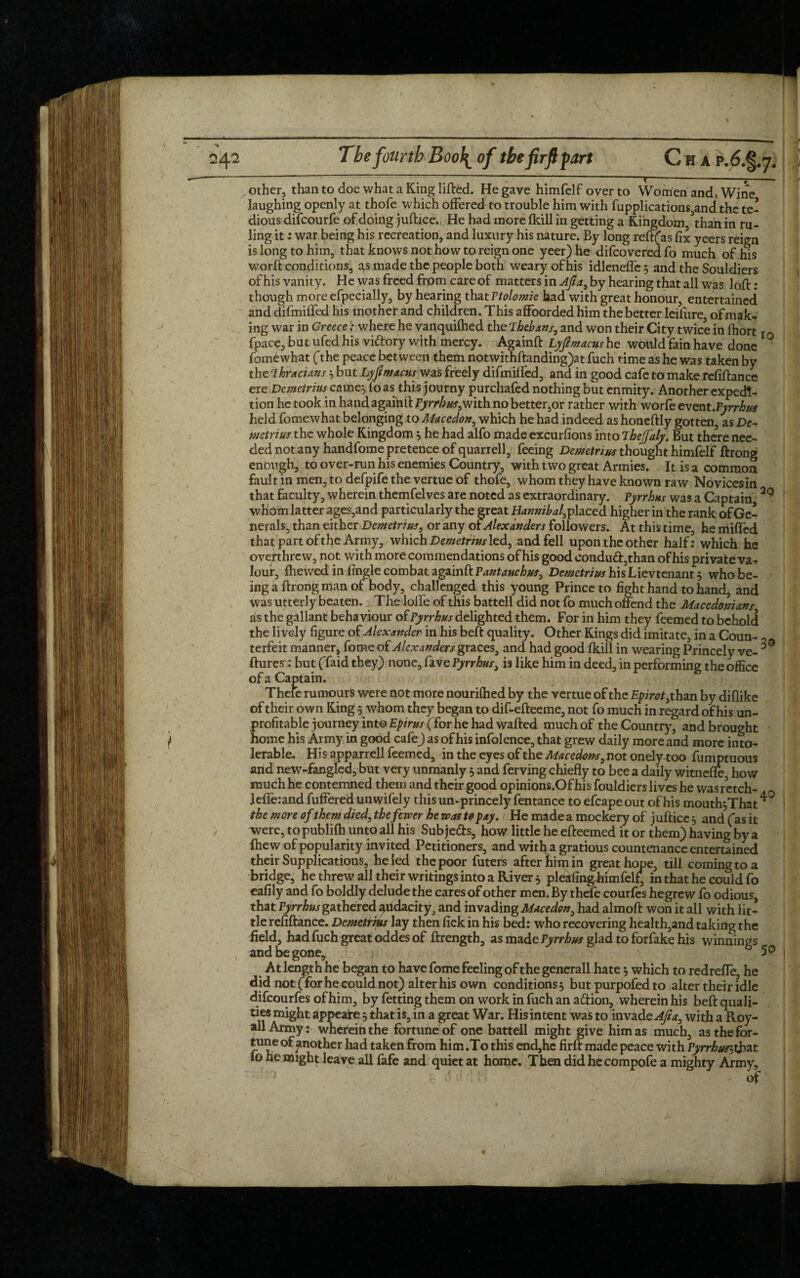 — - ; - ; --—f-— --—? ■ other, than to doe what a King lifted. He gave himfelf over to Women and, Wine laughing openly at thofe which offered to trouble him with fupplications,anclthc te¬ dious difcourfe of doing jufttce. He had more fkill in getting a Kingdom, ’than in ru¬ ling it: war being his recreation, and luxury his nature. By long reft(as fix yeers reign is long to him, that knows not how to reign one yeer)he difcoveredfo much of his worft conditions, as made the people both weary of his idleneffe^ and the Souldiers of his vanity. He was freed from care of matters in Ajta, by hearing that all was loft: though more efpecially, by hearing that Ttolomie had with great honour, entertained and difmiffed his mother and children. This affoorded him the better leifure, of mak¬ ing war in Greecewhere he vanquifhed theThebans, and won their City twice in fhort fpace, but ufed his vidory with mercy. Againft Lyfmacushe would fain have done ° fomewhat (the peace between them notwithftanding)at fuch time as he was taken by the Thracians 5 but Lyfimacus was freely difmiffed, and in good cafe to make refiftance ere Demetrius earner fo as this journy purchafed nothing but enmity. Another expedi¬ tion he took in hand againft Pyrrhus,with no better,or rather with worfe event.Pyrrhus held fomewhat belonging to Macedon, which he had indeed as honeftly gotten, as De¬ metrius the whole Kingdom 5 he had alfo made excurfions into ’ihejfaly. But there nee¬ ded not any handfome pretence of quarrell, feeing Demetrius thought himfelf ftrong enough, to over-run his enemies Country, with two great Armies. It is a common fault in men, to defpife the vertue of thofe, whom they have known raw Novicesin that faculty, wherein themfelves are noted as extraordinary. Pyrrhus was a Captain 2Q whom latter ages,and particularly the great Hannibal, placed higher in the rank of Ge¬ nerals, than either Demetrius, or any or Alexanders followers. At this time, he milled that part of the Army, which Demetrius led, and fell upon the other half: which he overthrew, not with more commendations of his good condud,than of his private va¬ lour, fhewed in fingle combat againft Pantauchus, Demetrius his Lievtenant 5 who be¬ ing a ftrong man of body, challenged this young Prince to fight hand to hand, and was utterly beaten. The Ioffe of this battell did not fo much offend the Macedonians as the gallant behaviour of Pyrrhus delighted them. For in him they feemed to behold the lively figure of Alexander in his beft quality. Other Kings did imitate, in a Coun- 2 terfeit manner, fome of Alexanders graces, and had good fkill in wearing Princely ve- ftures-: but (Taid they) none, lave Pyrrhus, is like him in deed, in performing the office of a Captain. Thefe rumours were not more nourifhed by the vertue of the Epirot, than by diflike of their own King 5 whom they began to dif-efteeme, not fo much in regard of his un¬ profitable journey into Epirus (for he had wafted much of the Country, and brought home his Army in good cafe) as of his infolence, that grew daily more and more into¬ lerable. His apparrell feemed, in the eyes of the Macedon*, not onely too fumptuous and new-fangled, but very unmanly , and ferving chiefly to bee a daily witnefle, how much he contemned them and their good opinions.Of his fouldiers lives he wasretch- lefferand fuffered unwifely this un-princely fentance to efcape out of his mouth^That ^ the more of them died, thefewer he was to pay. He made a mockery of juft ice 5 and (as it were, to publifh unto all his Sub je&s, how little he efteemed it or them) having by a (hew of popularity invited Petitioners, and with a gratious countenance entertained their Supplications, he led the poor filters after him in great hope, till coming to a bridge, he threw all their writings into a River $ pleafing-himfelf, in that he could fo eafily and fo boldly delude the cares of other men. By thefe courfcs hegrew fo odious, that Pyrrhus gathered edacity. and invading Macedon, had almoft won it all with lit¬ tle refiftance. Demetrius lay then fick in his bed: who recovering health,and taking the field, had fuch great oddes of ftrength, as made Pyrrhus glad to forfake his winnings and be gone, l b 50 At length he began to have fome feeling of the generall hate 5 which to redreffe, he did not (Tor he could not) alter his own conditions^ but purpofedto alter their idle difeourfes of him, by fetting them on work in fuch an aiftion, wherein his beft quali- ties might appeare 5 that is, in a great War. His intent was to invade Aft a, with a Roy- all Army: wherein the fortune of one battell might give him as much, as the for¬ tune of another had taken from him .To this end,he firft made peace with Pyrrhus'-, that 10 he might leave all fafe and quiet at home. Then did hecompofe a mighty Army, 7 r ' ' , / Of