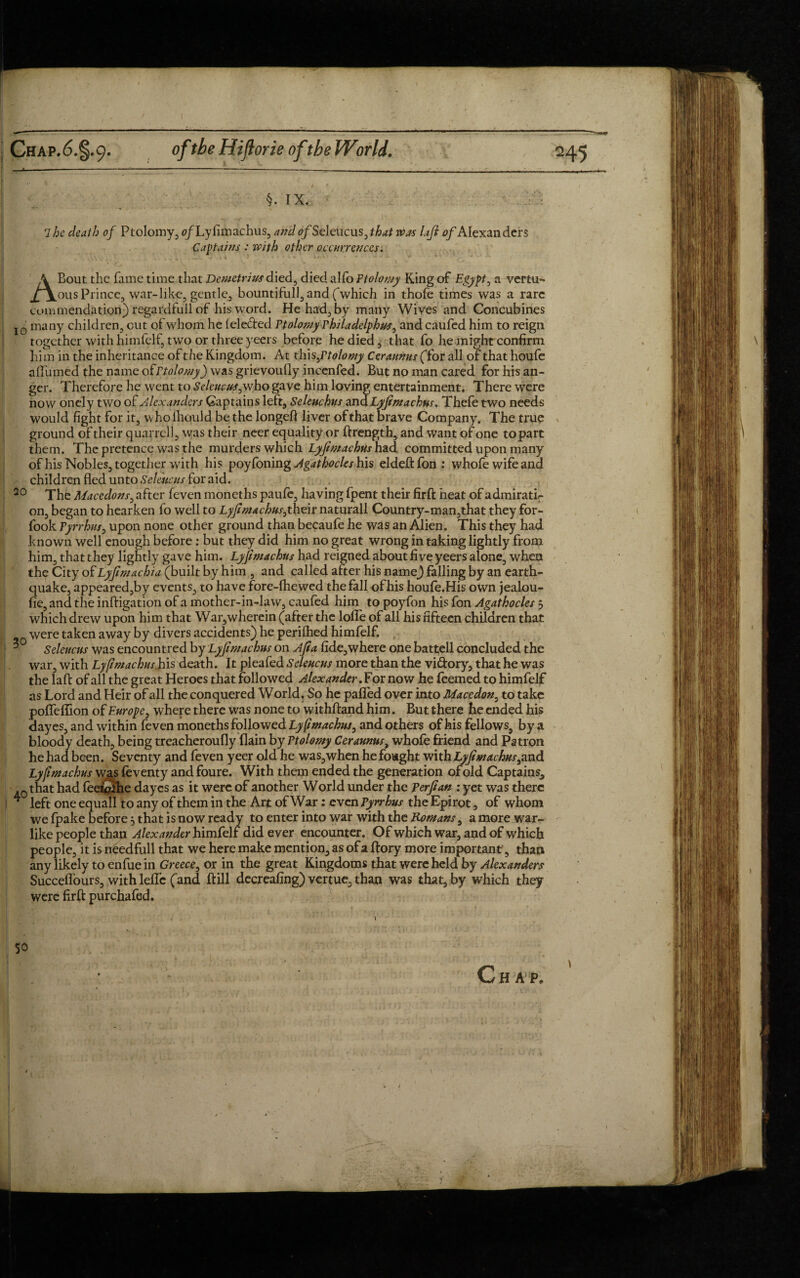 10 30 §. IX. 1 he death of Ptolomy, 0/Ly fimachus, and 0/Seleucus, that was Lift of Alexan ders Captains : with other occurrences. A Bout the fame time that Demetrius died, died alfo Ptolomy King of Egypt, a vertu- ous Prince, war-like, gentle, bountifull, and (which in thofe times was a rare commendation) regardfull of his word. He had, by many Wives and Concubines many children, out of whom he lele&ed Ptolomy rhiladelphus, andcaufed him to reign together with himfelf, two or three yeers before he died, that fo he might confirm him in the inheritance of the Kingdom. At thi s,Ptolomy Cerannns (“for all of that houfe affumed the name ofrtolomy) was grievoufly incenfed. But no man cared for his an¬ ger. Therefore he went to Seleucus,who gave him loving entertainment. There were now onely two of Alexanders Captains left, Seleuchus and Lyftmachus. Thefe two needs Would fight for it, wholhould be the longeft liver of that brave Company. The true ground of their quarrel], was their neer equality or ftrength, and want of one to part them. The pretence was the murders which Lyftmachus had committed upon many of his Nobles, together with his poyfoning Agathocles his elded: fon: whofe wife and children fled unto Seleucus for aid. The Maccdons, after feven moneths paufe, having fpent their firft heat of admirati¬ on, began to hearken fo well to Lyftmachus,thQir naturall Country-man,that they for- fook Tyrrhus, upon none other ground than becaufe he was an Alien. This they had known well enough before : but they did him no great wrong in taking lightly from him, that they lightly gave him. Lyftmachus had reigned about five yeers alone, when th$ City of Lyftmachia (built by him , and called after his name) falling by an earth¬ quake, appeared,by events, to have fore-fhewed the fall of his houfe.His own jealou- fie, and the inftigation of a mother-in-law, caufed him to poyfon his fon Agathocles 3 which drew upon him that War,wherein (after the Ioffe of all his fifteen children that were taken away by divers accidents) he perifhed himfelf. Seleucus was encountred by Lyftmachus on Aft a lide,where one battell concluded the war, with Lyftmachus his death. It pleafed Seleucus more than the vidory, that he was the lafb of all the great Heroes that followed Alexander. For now he feemed to himfelf as Lord and Heir of all the conquered World. So he pafled over into Mace don, to take poffeffion of Europe, where there was none to withftand him. But there he ended his dayes, and within feven moneths followed Lyftmachus, and others of his fellows, by a bloody death, being treacheroufly {lain by Ptolomy Cerannus, whofe friend and Patron he had been. Seventy and feven yeer old he was,when he fought with Lyftmachus,and Lyftmachus was feventy and foure. With them ended the generation of old Captains, that had feetjjjlhe dayes as it were of another World under the Perftan : yet was there left one equall to any of them in the Art of War: even Pyrrhus the Epirot, of whom we fpake before 3 that is now ready to enter into war with the Romans, a more war¬ like people than Alexander himfelf did ever encounter. Of which war, and of which people, it isn£edfull that we here make mention, as of a ftory more important, than any likely to enfue in Greece, or in the great Kingdoms that were held by Alexanders Succeflours, with leffe (and ftill decreafing) vertue, than was that, by which they were firft purchafed. / t 50 Chap.