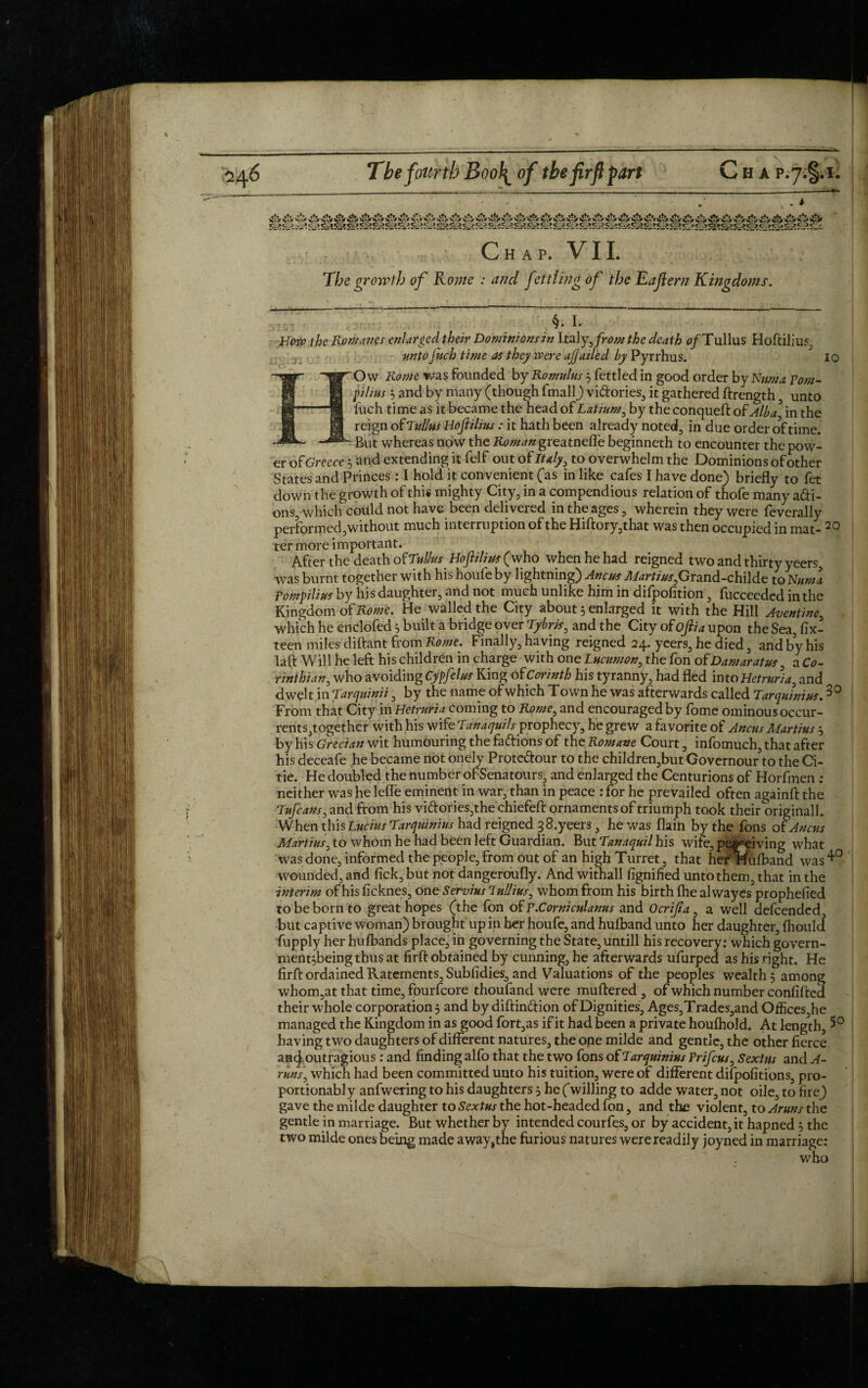 Chap. VII. The growth of Rome : and ftitling of the Eafiern Kingdoms. /:■■■ , \§. I- How the Romanes enlarged their Dominions Jn Italy, from the death fl/Tullus Hoftilius, untoJuch time as they were ajjailed by Pyrrhus. io Ow Rome was founded by Romulus ; fettled in good order by Kama Tom- pilius ; and by many (though fmall) vi&ories, it gathered ftrength , unto llich time as it became the head of Latium, by the conqueft of Alba in the reign of Julius Hoftilius: it hath been already noted, in due order of time. “But whereas now the K^/^«greatneffe beginneth to encounter the pow¬ er o f Greece ; and extending it felf out of Italy, to overwhelm the Dominions of other States and Princes: I hold it convenient (as in like cafes I have done) briefly to fet down the growth of this mighty City, in a compendious relation of thofe many a&i- ons, which could not have been delivered in the ages, wherein they were federally performed,without much interruption of the Hiftory,that was then occupied in mat- ^ ter more important. After the death of Julius Hoftilius ( who when he had reigned two and thirty yeers, was burnt together with his houfe by lightning) Ancus Marti us,Grand-childe to Nttma Tompilius by his daughter, and not much unlike hjm in difpofition, fucceeded in the Kingdom of Rome. He walled the City about 5 enlarged it with the Hill Aventine, which he enclofed 5 built a bridge over Tybris, and the City of ofiia upon the Sea, fix- teen miles diftant from Rome. Finally, having reigned 24. yeers, he died, and by his laid Will he left his children in charge with one Lucumon, the fon of Damaratus, a Co¬ rinthian, who avoiding Cypfelus King of Corinth his tyranny, had fled into Hetruria, and dwelt in Jarquinii, by the name of which Town he was afterwards called Tarquinius.30 From that City in Hetruria coming to Rome, and encouraged by lome ominous occur- rents,together with his wife Tanaquilsptophccy, he grew a favorite of Ancus Martins ; by his Grecian wit humouring the fa&ions of the Romane Court, infomuch, that after his deceafe he became not onely Prote&our to the children,but Governour to the Ci- tie. He doubled the number of Senatours, and enlarged the Centurions of Horfmen : neither was he lefle eminent in war, than in peace : for he prevailed often againfl the Tufcans, and from his viftories,the chiefeft ornaments of triumph took their originall. When this Lucius Tarquinius had reigned 3 8.yeers, he was Haiti by the fons of Ancus Martins, to whom he had been left Guardian. But Janaquil his wife, peapeiving what was done, informed the people, from out of an high Turret, that hefHufband was4*0 wounded, and fick, but not dangeroufly. And withall fignified unto them, that in the interim of his ficknes, one Servius Tullius, whom from his birth fhe al wayes prophefied to be born to great hopes (the fon of T.Cornicnlanus and Ocripa, a well defeended, but captive woman) brought up in her houfe, and hulband unto her daughter, fhould fupply her hufbands place, in governing the State, untill his recovery: which govern- nient;beingthusat firft obtained by cunning, he afterwards ufurped as his right. He firft ordained Ratements, Subfidies, and Valuations of the peoples wealth; among whom,at that time, fpurfeore thoufand were muftered , of which number confilted their whole corporation; and by diftinftion of Dignities, Ages,Trades,and Offices,he managed the Kingdom in as good fort,as if it had been a private houlhold. At length, 5° having two daughters of different natures, the one milde and gentle, the other fierce and outragious: and finding alfo that the two fons of Tarquinius Trifcus, Sextus and A- runs, which had been committed unto his tuition, were of different difpofitions, pro- portionably anfwering to his daughters; he (willing to adde water, not oile, to fire) gave the milde daughter to Sextus the hot-headed fon, and the violent, to Aruns the gentle in marriage. But whether by intended courfes, or by accident, it hapned ; the two milde ones being made away,the furious natures were readily joyned in marriage: who