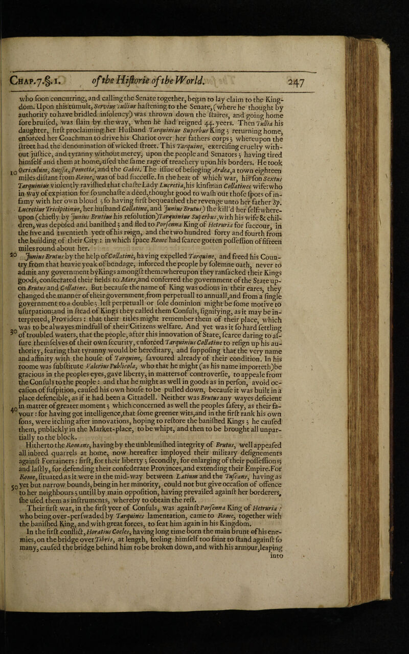 who Toon concurring, and calling the Senate together, began to lay claim to the King¬ dom. Upon this tumult, Scrvius'iullius harming to the Senate, (where he thought by authority to have bridled infolency) was thrown down the ftaires, and going home forebruifed, was {lain by the way, when he had reigned 44. yeers. Then lullia his daughter, firft proclaiming her Huiband Tarquinius Superbus King 5 returning home, enforced her Coachman to drive his Chariot over her fathers corps 3 whereupon the ftreet had the denomination of wicked ftreet. This Tarquine, exercifing cruelty with¬ out juftice, and tyranny without mercy, upon the people and Senators 5 having tired himfelf and them at horn e, ufed the fame rage of treachery upon his borders. He took lQOcriculum> SueJJ'a, Fometia, and the Gabii. The iffue of befieging Ardea^a town eighteen miles diftant from Rome, was of bad fuccefle. In the heat of which war, his fon Sextus Tarquinius violently ravilhedthat chafteLady Lucretia, his kinfman Coll Stines wife:who in way of expiation for founchafte a deed,thought good to wa(h out thofe fpots of in¬ famy with her own bloud 5 fo having firft bequeathed the revenge unto her father Sp, Lucretius Trivipitinus, her hufband Collatine, and Junius Brutus) (he kill’d her felf: where¬ upon (chiefly by Junius Brutius his refolution^Tarquinius Superbus3with his wife & chil¬ dren, was depofed and banilhed and fled to Forfenna King of Hetruria for fuccour in the five and twentieth yeer of his reign, and the two hundred forty and fourth from the building of their City : in which fpace Rome had fcarce gotten poffeffion of fifteen miles round about her. 20 Junius Brutus by the help ofCollatine, having expelled Tarquine, and freed his Coun¬ try from that heavie yoak of bondage, inforced the people by folemne oath, never to admit any government byKings amongft them:whereupon they ranfacked their Kings goods, confecrated their fields to Mars3 and conferred the government of the State up¬ on Brutus and Collatine. But becaufe the name of King was odious in their eares, they changed the manner of their government,from perpetuall to annuall,and from a Angle government to a doubles left perpetuall or foie dominion might be fome motive to ufurpationjand in ftead of Kings they called them Confuls, fignifying, as it may be in¬ terpreted, Providers: that their titles might remember them of their place, which was tobealwayesmindfullof their Citizens welfare. And yet was it fo hard fettling 3° of troubled waters, that the people, after this innovation of State, fcarce daring to af- fure themfelves of their own fecurity, enforced Tarquinius Collatine to refign up his au¬ thority, fearing that tyranny would be hereditary, and fuppofing that the very name and affinity with thehoufe of Tarquine, favoured already of their condition. In his roome was fubftitute Valerius Tublicola, who that he might (as his name importeth)be gracious in the peoples eyes, gave liberty, in matters of controverfie, to appeale from the Confuls to the people: and that he might as well in goods as in perfon, avoid oc- cafion of fufpition, caufed his own houfe to be pulled down, becaufe it was built in a place defencible, as if it had been a Cittadell. Neither was Brutus any wayes deficient Qin matter of greater moment 5 which concerned as well the peoples fafety, as their fa- ^ vour: for having got intelligencc,that fome greener wits,and in the firft rank his own fons, were itching after innovations, hoping to reftore the banilhed Kings 5 he caufed them, pnblickly in the Market-place, to be whipt, and then to be brought all unpar- tially to the block. Hitherto the Romans, having by the unblemifhed integrity of Brutus, well appeafed all inbred quarrels at home, now hereafter imployed their military defignements againft Forrainers: firft, for their liberty ^ fecondly, for enlarging of their poffeffionsj and laftly, for defending their confederate Provinces,and extending their Empire.For K0^e,fituatedasit were in the mid-way between Latium and the Tufcans, having as -0 yet but narrow bounds, being in her minority, could not but give occafion of offence 3 to her neighbours untill by main oppofition, having prevailed againft her borderers, {he ufed them as inftruments, whereby to obtain the reft. Their firft war, in the firft yeer of Confuls, was againft Forfenna King of Hetruria : who being over-perfwaded by Tarquines lamentation, came to Rome, together with the banilhed King, and with great forces, to feat him again in his Kingdom. In the firft conflid, Horatius Codes, having long time born the main brunt of his ene¬ mies, on the bridge over Tibris, at length, feeling himfelf too faint to ftafid againft fo many, caufed the bridge behind him to be broken down, and with his armbur,leaping into