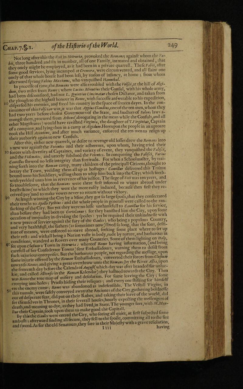 1 Not long after this the Veii in Hetniri■», provoked the Romans'-, againft whom the Fa* hii ‘three hundred and fix in number, all of one Family, intreated and obtained, that thev oriely might be employed, as it had been in a private quarrel!. Thefe Fabn, after fome good fervices, lying incamped at Cremera were circumvented, and all ilam: one onely of that whole houfe had been left, by reafon of infancy, at home ; from whom afterward fprang Fabius Maximus, who vanquished Hanmba. In nroceileof time,the Romans were alfo troubled with the Volfis,at the hill of dum two miles from Rome; where Lucius Minutius their Confiil..with his whole army, hid Wn difeomfited, had not L. gmntius Cincmatus chofen Diftator, and taken from the dough to the higheft honour in Rome, with fucceffe anfwerable to his expedition, 10 difoerfed his enemies, and freed his country in the (pace offixteen dayes. In the con- rinu 1 nee of thi5Velfcian war,it was that Appi»sClaudtus,oae ofthe ten men,whom they hid two veers beforechofen Govemoursof theState, and Inaftors of Salons laws a- moneft them,procured from ^Ae«r(abrogating in the mean while the Confuls and all other Magiftrates) would have raviihed Virginia, the daughter of T.Virgimus, Captain of a company and lying then in a camp at .d/giAw.Hereupon the people m anuproare took the Hill Avcntine, and after much variance, enforced thetenmento refignup their authority again to new Confuls. ■ After this either new quarrels, or defire to revenge old Ioffes drew the Romans into anew war againft the Veicntes and their adherents, upon whom, having tried their 20 forces withdiverfity. of Captaines, and variety of event, they vanquilhed the Faltfct, and the Fide nates and utterly fubdued the Veientes. In conquering the Fall fa. Farms r (hewed no leffe integrity than fortitude. For when a Schoolmafter, by trai- ning forth into the Roman camp, many children oftheprincipall Citizens,thought to hetfav the Town veelding them all up as hoftages: CamtUm delivered this Traitoc bound untohis Souldiers, willing them to whip him back into the City; which forth- whh yeelded unto him in reverence of his juftice The fiege of Veii was tenyeers and fotroublefome, that the Romans were there firft mforced to winter abroad under beaftslkinsfto which they were the moreeafily induced, becaufe then firft they re- ceived pay)and to make vowes never to return without victory. 3° At length winning the City by a Mine,they got fo large fPoils,that they confecrated their tenfhs to ApoUoFphms: and the whole people m generall were called to the ran- tneirtenrmco^ / iefle unthankfull to CamtUm for his fervice, [ton bffeth1 theybanifhed him the City, upon fome occafion of inequality in dividing the fpoiles: yet he requited their unkindnefle with a new peeceofTerviee againft the fury of the Gaules 5 who being a populous Country, and very healthfulhthe fathers (as fometimes now} lived fo long that the Tons, defti- tuteofmeanes were enforced to roave abroad, feeking fome place where to fet up iheir reft: and’withall being a Nation vafte in body,rude by nature, and barbarous in conditions warred as Rovers over many Countries Some of them lighting on Italy 4° fet noon cluCium a Town in Hetruria : whereof Rome having information, (and bung carefuft of her Confederate Towns.) fent Embafthdours, warning them to defiftfrom fuch iniuriousenterprifes. But the barbarous people, not regarding the melfage upon fome bS offered by the Roman Embaffadours, converted their forces fromxCluJU* iome mjurie on y overthrow unto the Romans,by the River Alba,upon the^fixteenthday bfforethe?alaidsof^8|»/!(which day was after branded for unluc- kle and called Mknfis in the Roman Kalendar) they haftned towards the City. 1 hen deathTnd meaning to dye, as they had lived,inState The younger fort,with MMan- lius their Captain,took “P^'^^GrewTo feeing all quiet, at firft ftifpefted fome By thi« the Gaules were e > fey tothe fpoile, committing all to the fire \ . /