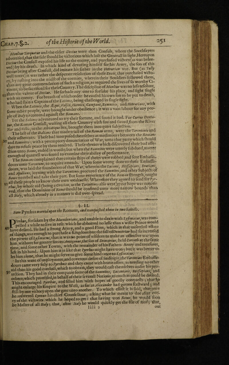 * and the elder Decius were then Confuls, whom the Soothfayers A \\foA that the fide fhould be vi&orious which 16ft the Generali in fighr.Hereupon hi. life to the enemy and purchafed viftory(as was belee D death In which kindof devoting himfelf forhis Army, the Ion of this Deo«f being after Confull, did imitate his father in the ■Mmrian« war. But (as fully tiX.es‘mi- was.atherthedefperaterefolution ofthefcBeat,thatpurchafed vifto-  by ruftnng into the midft of the enemies, wherein their Souldiers followed them, lhanany great commendation of fuch a religion,as required the lives of fo worthy Ci- th c Grrificcd for theirCountry.The difcipline of Manlius was no lefs tefolute, Heforbad/imy one to forfake his place, and fight fingk 10 wuh an enemy. For breach of which order he caufed his own (on to be put to death, ,X, hid llama Captain of the Laima, being challenged in fingle fight. . When the Latitus, the Kqm, I’oljci, Hcrmci Camfani, Sammies, and Hetmnam, with fome Othe r people, were brought under obedience 5 it was a vain labour tor any peo- ^/the adventuredlouyTdr fortune,and found it bad. For Cnrius DmU- ^ the Raman ConfuU, waiting all their Country with fire and (word,from the River Zr and Velia to the Adriatiqne Sea, brought them into quiet fubjeftion. , N The la It ot the Italics that made trial! of theRe«*<« arms, were the larenhnes and .xj*adherents. Thefe had interpofed themfelves as mediators between theK«* 20 and Samnites; with a peremptory denunciation of War unto that party which fhould ^t rn refnfe peace by them tendred. Thefe threats which difeovered their bad affe- ftion unto Role, ended in words; but when the Sammies'were utterly fubdued,matter enough of quarrel! was found to examine their ability of performance TheRomans complained that certain (hips of theirs were robbed,and Tent Embaffa- dours unto Tarentum, to require amends. Upon fome wrong done to thefe Embaffa- dours was laid the foundation of that War, wherein the Lvcam, Mtfapiam VruUans and Jtulians ioyning with the Tareatines,procured the Sammies,and other Sub,efts of t? l n rebel! and take their part. But fome-experience of the Roman ftrength, taught Si eft Mople to know theirown weakneffe. Wherefore they agreed to fend for Tyr- 3° i wbnfe aid f being a Grecian, as the tarentines alfo were)great hope was concei- ved ’ ihould be confined unto more narrow bounds than all Italy, which already in a manner it did over-fpread. S j 1 i j i '. & l §. II. Bore Pyrrhus waned upon the Romans, andwanqmjhcd them in two battel/s. Prrrhw forfaken by the Macedonians, and unable to deale with Lyfmacus,was com¬ pelled a while to live in reft: which he abhorred no left than a wifer Prince would ^ a c pA 1-nd a ftrong Army and a good Fleet, which in that unlettled eftate ^ ^thingswa'samu^i to^purchafea^ingdomibut the&ll ofCemftvar had fo increafed the powe\ of Lyfimacns, that it was no point of w.fdom to make an offenuve war upon Viirr^without far greater forces: Antigonus,thc fon of Demetrius, held Corinth at the fame S° lection They had in their companie fome of the Sammies, hucanians, Meffapans and othrn-which promifed.in behalfof their feverall Nations,as much as could be defired. TWs encouraged Pyrrhus, and filled him with hopes of goodly conquefts 5 that he St eXrge his Empire to the Weft, as fir'as Alexander had gotten Eaftward; and ft U by one viftory open the gate unto another. To which effeft.t isfa.d, that once he answered Cyneas his chief Counfellour, afkingwhat he meant to doe after eve- ryofthe victories which he hopedtoget: that having Won Rente he wpuld foon be Mafterof all Italy; that, after Italy he would quickly get the Ille of Sictl, that llll 2 - OUt