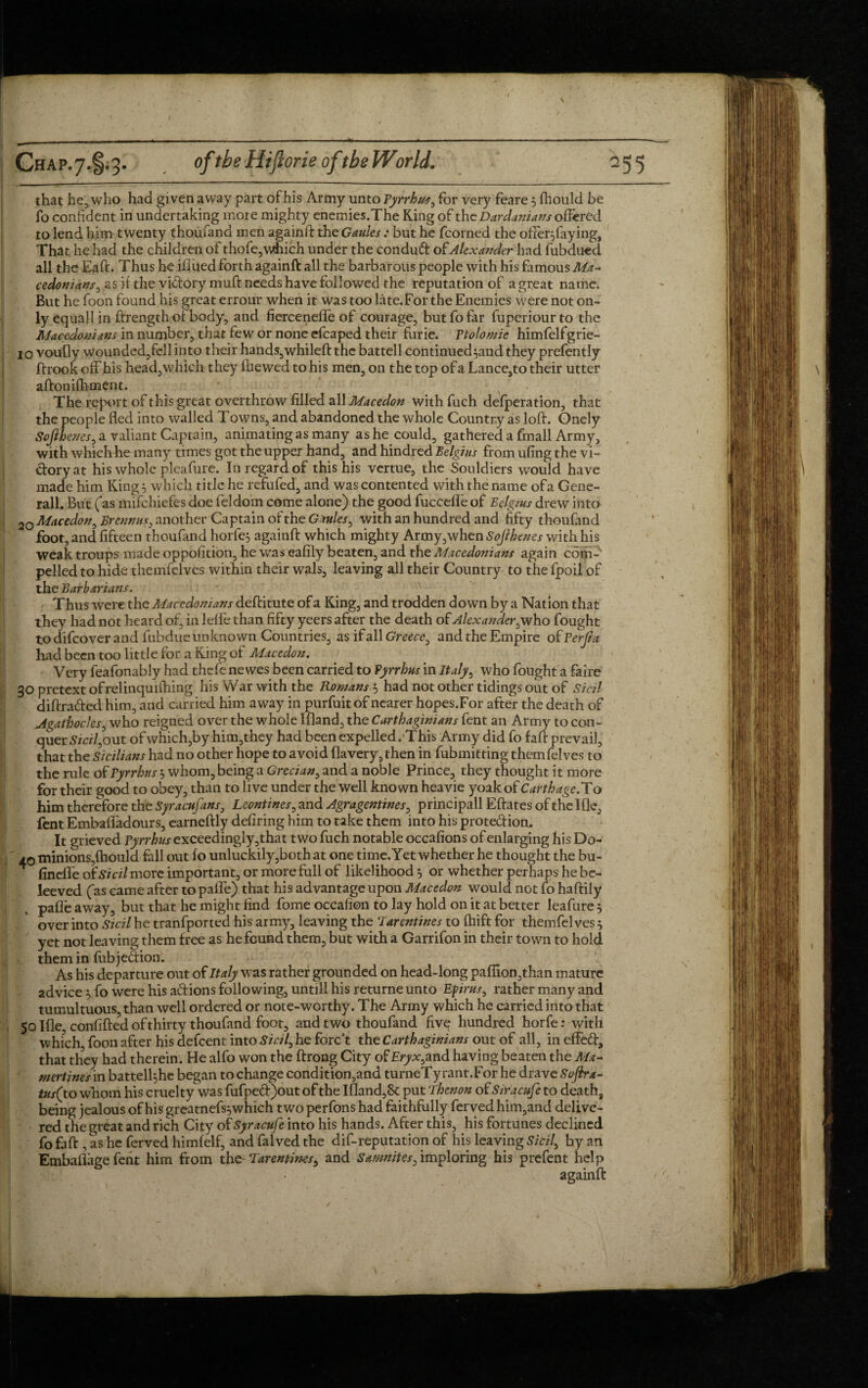 that he, who had given away part of his Army unto Fyrrhus, for very feare 5 Ihould be fo confident in undertaking more mighty enemies.The King of the Dar damans offered to lend him twenty thoufand men againft the Gaules : but he fcorned the offer^faying. That he had the children of thofe,which under the condud of Alexander had fubducd all the Eaft. Thus he illued forth againft all the barbarous people with his famous Ma¬ cedonians, as it the vidorymuft needs have followed the reputation of a great name. But he foon found his great errour when it was too late.For the Enemies were not on¬ ly equall in ftrength of body, and fiercenelfe of courage, but fo far fuperiourto the Macedonians in number, that few or none cfcaped their furie. Ftolomie himfelfgrie- 10 voufly wounded,fell into their hands,whileftthe battell continued^andthey prefently If rook off his head,which they fhewed to his men, on the top of a Lance,to their utter alfonifhment. The report of this great overthrow filled all Macedon with fuch defperation, that the people fled into walled Towns, and abandoned the whole Country as loft. Onely Sojlhenes, a valiant Captain, animating as many as he could, gathered a fmall Army, with which he many times got the upper hand, and hindred Belgius from ufing the vi¬ ctory at his whole pleafure. In regard of this his vertue, the Souldiers would have made him Kings which title he refufed, and was contented with the name ofa Gene¬ rali. But (fas mifchiefes doe feldom come alone) the good fuccefl’e of Belgms drew into 2o Macedon, Brennm, another Captain of the Gaules, with an hundred and fifty thou find foot, and fifteen thoufand horfes againft which mighty Army,when Softkenes with his weak troups made oppofition, he was eafily beaten, and the Macedonians again com¬ pelled to hide themfelves within their wals, leaving all their Country to the fpoil of the Barbarians. Thus were the Macedonians deftitute of a King, and trodden down by a Nation that they had not heard of, in lelfe than fifty yeers after the death of Alexander, who fought to difcover and fubdue unknown Countries, as if all Greece, and the Empire of Ferjia had been too little for a King of Macedon. Very feafonably had thcfe ne wes been carried to Pyrrhus in Italy, who fought a faire go pretext ofrelinquiftiing his War with the Romans.5 had not other tidings out of Sicil diftraded him, and carried him away in purfuitof nearer hopes.For after the death of Agathocles, who reigned over the whole Ifland, the Carthaginians fent an Army to con¬ quer Sicil,out of which,by him,they had been expelled. This Army did fo faft prevail, that the Sicilians had no other hope to avoid flavery,then in fubmitting themfelves to the rule of Fyrrhus $ whom, being a Grecian, and a noble Prince, they thought it more for their good to obey, than to live under the well known heavie yoak of Carthage. To him therefore the Syracufans, Leontines, and Agragentines, principall Eftates of the Ifle, fent Embaftadours, earneftly defiring him to take them into his protedion. It grieved Fyrrhus exceedingly,jrhat two fuch notable occafions of enlarging his Do- 40 minions,Ihould fall out fo unluckily,both at one time. Yet whether he thought the bu- fineffe of Sicil more important, or more full of likelihood 5 or whether perhaps he be- leeved fas came after to pafle) that his advantage upon Macedon would not fo haftily pafle away, but that he might find fome occafion to lay hold on it at better leafure 5 over into Sicil he tranfported his army, leaving the ‘larentines to fhift for themfelves } yet not leaving them free as he found them, but with a Garrifon in their town to hold them in fubjedion. As his departure out of Italy was rather grounded on head-long paffion,than mature advice yfo were his adions following, until! his returne unto Eprus, rather many and tumultuous, than well ordered or note-worthy. The Army which he carried into that 50 Ifle, confifted of thirty thoufand foot, and two thoufand fivq hundred horfe: with which, foon after his defeent into Sicil, he forc’t the Carthaginians out of all, ineffed, that they had therein. He alfo won the ftrong City of Eryx,and having beaten the Ma~ mertines in battel4he began to change condition,and turneTyrant.For he drave Softra- tus( to whom his cruelty was fufped)out of the Ifland,& put Thenon of Siracufe to deaths being jealous of his greatnefs^ which two perfons had faithfully ferved him,and delive¬ red the great and rich City of Syracufe into his hands. After this, his fortunes declined fofaft , as he ferved himfelf, and falved the dif-reputation of his leaving Sicil, by an Embaflage fent him from the Tarentims, and Samnites, imploring his prefent help againft