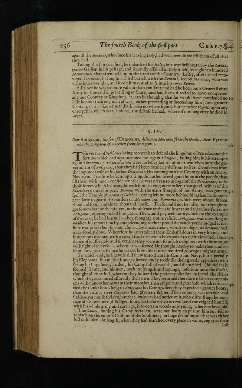 againft the Romans,who lince his leaving Italy,had wel-neer difpoffeft themof all that they had. _ <'■ / Taking this fair occafion, he imbarked for Italy 5 but was firfi: beaten by the Cartha¬ ginian Gallic* in his pafiage, and fecondly affailed in Italy it felf, by eighteen hundred Mamertincs, that attended him in the ftraits of the Country. Laftly, after he had reco¬ vered larentum, he fought a third battell with the Romans, led by M.Curius, who was ' vi&orious over him, and forc’t him out of Italy into his own Epirus. A Prince he was far more valiant than conftant,and had he been but a Generali of an Army for fome other great King or State, and had been dirededto have conquered any one Country or Kingdom, it is to be thought, that he would have purchafedno 10 Idle honour than any man of war, either preceeding or fucceeding him 3 for a greater Captain, or a Valianter man,hath been no where found. But he never ftayed upon any enterprife 3 which was, indeed, the difeafe he had, whereof not long after he died in Argos. ' 1 §. IV. Boro Antigonus, the fon <?/Demetrius, delivered Mac edon from the Gaules. Horo Pyrrhus ■won the Kingdom of macedon from Antigonus. THe vertue ofSofthcnes being too weak to defend the kingdom otMacedonjand the fortune which had accompanied him againft Belgius, failing him in his attempts againft Brennus: the Macedonians were no lelle glad to fubmitthemfelves unto the go¬ vernment of Antigonus, than they had been formerly defirous to free themfelves from the impotent rule of his father Demetrius. His coming into the Country with an Army, Navie,and Treafure befeeming a King,did rather breed good hope in the people,than fill them with much confidence; for he was driven to ufe againft the Barbarians, only thofe forces which he brought with him, having none other than good wilhes of the Macedons to take his part. Brennus with the main ftrengthof his Army, was gone to 50 fpoil the T emple of Apollo at Delphos, having left no more behind him,than he thought necellarie to guard the borders of Macedon and Vannonia 3 which were about fifteen thoufandfoot, and three thoufand horfe. Thefe could not be idle, but thought to get fomewhat for themfelves, in the abfence of their fellowes .'and therefore fent unto Antigonus, offering to fell him peace,if he would pay well for it3which by the example of Ceraunus, he had learnt (as they thought) nottorefufe. Antigonus was unwilling to weaken his reputation by condescending to their proud demands:yet he judged it un¬ fit to exafprate their furious choler, by uncourteous words or ufage, as Cerannus had over-fondly done. Wherefore he entertained their Embaffadours in very loving and fumptuous manner, with a royall feaft: wherein he expofed to their view fuch abun- 40 dance ofmaffie gold and filver,that they were not fo much delighted with the meat,as with fight of the velfels, wherin it was ferved.He thought hereby to make them under- ftand how great a Prince he was,8c how able if need required,to wage a mighty army. To which end,he likewife did fhew unto them his Camp and Navy, but especially his Elephants. But all this bravery ferved onely to kindle their greedy appetites3 who feeing his (hips heavy loaden, his Camp full of wealth, and ill fortified, (himfelf as it feemed)fccurc, and his men, both in ftrength and courage, inferiour unto the Gaules, thought all time loft, wherein they fuffered the prefent pofleflors tofpend the riches which they accountedafliiredly their own.They returned therefore to their compani¬ ons with none other news in their mouthes .than offpoileand purchafe: which tale car- ,-0 ried the Gaules head-long to Antigonus his Camp,where they expeded a greater booty, than the vidory over Ceraunus had given to Belgius. Their coming was terrible and fudden3yet not fo fudden,but that Antigonus had notice of it, who diftrufting the cou¬ rage of his own men,dif!odged fomwhat before their arrival!,and conveighed himfelf, with his whole army and carriage, into certain woods ad joyning, where he lay clofe. The Gaules, finding his Camp forfaken, were not hafty topurfue him but fell to ranfacking the emptie Cahbins of the Souldiers 3 in hope of finding all that was either loft or hidden. At length, when they had fearched every place in vaine, angry at their loft
