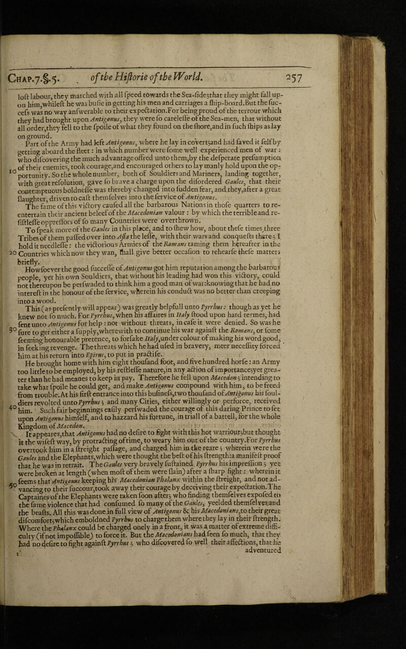 loft labour, they marched with all fpeed towards the Sea-fide*that they might fall up¬ on him whileft he was bufie in getting his men and carriages a fhip-board.But the fuc- cefs was no way anfwerable to their expedation.For being proud of the terrour which they had brought upon Antigonus, they were fo carelefle of the Sea-men, that without all order,they fell to the fpoile of what they found on the fhore,and in fuch (hips as lay onground. Part of the Army had left Antigonus, where he lay in covert*and had faved it felf by getting aboard the fleet: in which number were fome well experienced men of war : who difcovering the much advantage offred unto them,by the defperate prefumption of their enemies, took courage,and encouraged others to lay manly hold upon the op- 10 portunity. So the whole number, both of Souldiers and Mariners, landing together, with meat refolution, gave fo brave a charge upon the difordered Gaules, that their contemptuous boldtiefle was thereby changed into hidden fear, and they,after a great (laughter, driven to caft themfelves into the fervice of Antigonus. The fame of this vidorycaufed all the barbarous Nations in thofe quarters to re¬ entertain their ancient beleefof thq Macedonian valour : by which the terrible and re- fiftlefle oppreifors of fo many Countries were overthrown. To fpcak more of the Gaules in this place, and to (hew how, about thefe times^hree Tribes of them paflTedover into Aft a the leflfe, with their wars and conquefts there * I holditneedleffe: the vidorious Armies of the Romans taming them hereafter in the 20 Countries which now they wan, ftiall give better occafion to rehearfe ^hefe matters briefly. Howfoever the good fuccefle of Antigonus got him reputation among the barbarous people, yet his own Souldiers, that without his leading had won this vidory, could not thereupon be perfwaded to think him a good man of wanknowing that he had no intereft in the honour of the fervice, wherein his condud was no better than creeping into a wood. This (as prefently will appear) was greatly helpfull unto Pyrrhus: though as yet he knew not fo much. For Pyrrhus, when his affaires in Italy ftood upon hard termes, had fent unto Antigonus for help : not without threats, in cafe it were denied. So was he 3° fure to get either a fupply,wherewith to continue his war againft the Romans, or fome feeming honourable pretence, to forfake Italy, under colour of making his word good, in feeking revenge. The threats which he had ufed in bravery, meer necefirty forced ‘ him at his return into Epirus, to put in pradife. He brought home with him eight thoufand foot, and five hundred horfe: an Army too little to be employed, by his reftleffe nature,in any adion of importance*yet grea¬ ter than he had meanes to keep in pay. Therefore he fell upon Macedon 5 intending to take what fpoile he could get, and make Antigonus compound with him, to be freed from trouble. At his firft entrance into this bufinefs,two thoufand oiAntigonus his foul- diers revolted unto Pyrrhus * and many Cities, either willingly or perforce, received 40 him. Such fair beginnings eafily perfwaded the courage of this daring Prince to fet upon Antigonus himfelf, and to hazzard his fortune, in triall of a battell, forthe whole Kingdom of Macedon. X It appeares,that Antigonus had no defire to fight with this hot warriour*but thought it the wifeft way, by protrading oftime, to weary him out of the country.For Pyrrhus overtook him in a {freight pafiage, and charged him in the reare* wherein were the Gaules i*nd the Elephants,which were thought the beft of his ftrength:a manifeft proof that he Was in retrait. The Gaules very bravely fuftained Pyrrhus his impreflion 3 yet were broken at length (when moft of them were (lain) after a fharp fight: wherein it feems Antigouus keeping his Macedonian phalanx within the {freight, and not ad- vancing to their fuccour,took away their courage by deceiving their expedation.The Captaines of the Elephants were taken foon after* who finding themfelves expofed to the fame violence that had confirmed fo many of the Gaules, yeelded thcmfelves^and the beaffs. All this was donein full view of Antigonus 8c his Macedonians,to their great difcomfort*which emboldned Pyrrhus to charge them where they lay in their ftrength. Where the Phalanx could be charged onely in a front, it was a matter of extreme diffi¬ culty (if not impoflible) to force it. But the Macedonians had feen fo much, that they had no defire to fight againft Pyrrhus * who difeovered fo well their affedions, that he adventured