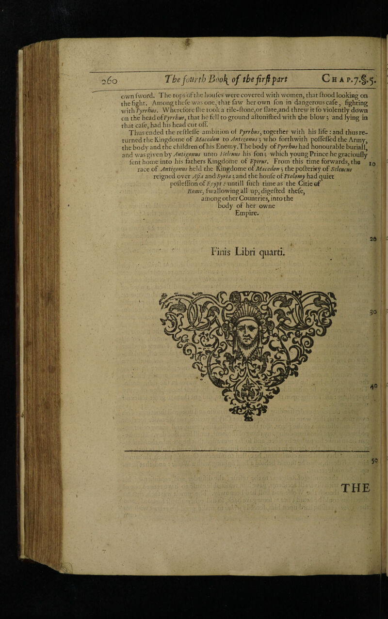 own fword. The tops of the houfes were covered with women, that ftood looking on the fight. Among thefe was one, that faw her own fon in dangerous cafe, fighting with Pyrrhus. Wherefore file took a tile-ftone,or f!ate,and threw it fo violently driwn on the head of Pyrrhus ^ that he fell to ground aftonifhed with the blow 5 and lying in that cafe, had his head cut off. Thus ended the reftlefle ambition of Pyrrhus, together with his life : and thus re¬ turned the Kingdome of Macedon to Antigoms 3 who forthwith poffeffed the Army, the body and the children of his Enemy.The body of Pyrrhus had honourable buriall, and was given by Antigoms unto Plelemts his fon 3 which young Prince he gracioufly fent home into his fathers Kingdome of Epirus-. From this time forwards, the race of Antigomis held the Kingdome of Macedon 3 the pofterky of Scleucm reigned over Ajia and Syria 3 and the houfe of Ttolomy had quiet poileffion of Egypt Mintill fuch time as the Citieof Romc^ fwallowing all up,digefi:ed thefe, among other Countries, into the * body of her owne Empire. 20 Finis Libri quarti. - 50 THE