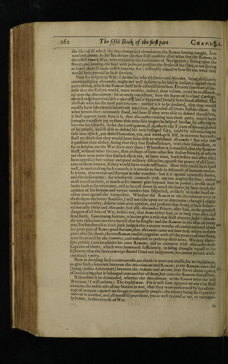 the like:of all which the Macedonian had abundances the Roman having nought /ave men and armes. As for Sea-forces she that (hall confider after what fort the Ftomans in their firft PunkkWar, were trained in the rudiments of Navigation 5 fitting upon the fhoare,and beating the fand with poles,to pradice the ftrok e of the Oare asnot daring to lanch their ill-built veifels into the Sea s will eafily conceive how far too weak thev would have proved in fuch fervices. * Now for helpers in War; I do not fee why all Greece and Macedon, being abfolutelv commanded by Alexander, might not well deferve to be laid in ballance again ft thole parts of Italy,which the R omans held in ill-affured fubjeftion.To omit therefore all be nefit that the Eaftern world, more wealthy, indeed, than valiant, could haveaffoord ed unto the Maccaomm : let us onely conjcfture, how the States offt«/and Cart hate 10 neereft neighbours to fuch a quarrell(had it happened)would have flood affeaed The Sicilians we re for the moft part Grecians; neither is it to be doubted, that thev Would readily have fubmitted themfel ves unto him, that ruled all Greece befides them In what termes they commonly flood, and how ill they were able to defend themfelves it mall appeare anon. Sure it is, that Alexanders coming into thofe parts would have brought exceffive ,oy to them that were fain to get the help of Tyrrhm, by offering to become his fubjefts As for the Carthaginians,if Agathocles the Tyrant ofSyracuCe hated of his people, and ill able to defend his own bdieged City, could by adventuring to faile into Afnck, put their Dominion,yea and Carthage it felf, in extreme hazzaVd; fhall we think that they would have been able to withfland Alexander > But whv dot? 30 I quefhon their ability feeing that they fent Embaffadours, with their fubmiffion as far as Baby Ion, ere the War drew neer them ? Wherefore it is manifefhthat the Kenans mufl, without other fuccour, than perhaps offome other few Italian friendsf of which yet there were none that forfook them not, at fome time, both before and after this! have oppofed their valour and good military difcipline,againft the power ofall Coun¬ tries to them known, if they would have made refiftance. How they could have fned well, in undertaking fuch a match; it is uneafie to finde in difeourfe of humane reifon II is true, that vertue and fortune worke wonders: but it is againft cowardly fooles’ and the unfortunate: for whofoever contends with one too mighty for him • either muff excell mthefe, as much as his enemy goes beyond him in power; or elfe muff 3° looke both to be overcome, and to be caft down fo much the lower by how much the opinion of his fortune and vertue renders him ftffpefted, as likely3 to make head an other time aga.nft the vanquilher Whether the ROman or the Macedonian were in thofe dayes the better SouldierJ will not take upon me to determine: though I might without partiality, deliver mine own opinion, and preferre that Army which follow ed not only Philip and Alexander, but alfo Alexanders Princes after him in the greateft dangers of all fortsof War, before any, that Rente either had, or in long time after did lend forth. Concerning fortune who can give a rule that (hall alwaye?,hold > Alexan¬ der was victorious in every battel} that he fought: and the Romans in the iffue of every war.But forafmuch as Lime hath judged this a matter worthy ofconfideration;I think40 it a great part of Romes good fortune,that Alexander came not into Italy.y, herein three yeers after his death the twoRoman confuls,together with all the powers ofthat State were lurprized by the Sammies, and enforced to yeeld up their arms. We mav there' fore permit Lime to admire his own Romans, and to compare with Alexander thofe Captains of theirs, which were honoured fufficiently, in being thought equalltohis tol lowersnhat the fame conceipt fhould blind our judgement.we cannot permit with- out much vanity. r No win deciding fuch a controverfie,me thinks it were not amiiTe/or an Endifoman to give fuch a fentence between the Macedonians and Romans, as the Romans once did (bang chofcn Arbitrators) between the Ardeates and Anting that ftrove about a piece 5° ot landdaymg3that it belonged unto neither of them,but unto the Romans themfelves If therefore !t be demanded, whether the Macedonian, or the Roman were the beft Warriour ? I will anfwer: The Englifiman. For it will foon appeare to any that fhall examine the noble ads of our Nation in war, that they wereperformed bynoadvan- tage ot weapon 5 againft no favage or unmanly people 5 the enemy being far fuperiour lybetter”fottexerdfePr°Vifi°nS)M We>C0mm0n- , jn