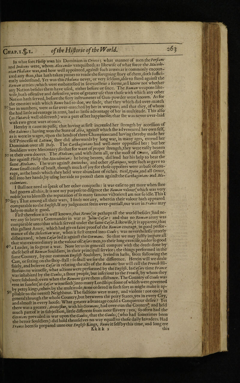 / Chap.!.§.i. of tbe Hiftorie oftbe World. 263 In what fort Philip wan his Dominion in Greece } what manner of menthePerfians and Indian f were, whom Alexander vanquished} as likewife of what force the Macedo¬ nian Phalanx was,and how well appointed,againft fuch armes as it commonly encoun- tred:any ihan,that hath taken paines to reade the foregoing dory of them doth luttici- entlv understand. Yet was this phalanx never, or very feldom,ableto Stand agamLt the Rowan armies } which were embattelled in fo excellent a formers I know not whether any Nation befides them have ufed, either before or Since. The Roman weapons like¬ wise both oftcnfive and defensive, were of greater ufe than thofe with which any other Nation hath ferved, before the fiery instruments of Gun-powder were known. As tor the enemies with which Rome had to doe, we finde, that they which did over-match 10 her in numbers, were as far over-matched by her in weapons} and that they, of whom She had little advantage in arms, had as little advantage of her in multitude. This alio (as Plutarch well obferveth) was a part of her happinelfe} that She was never over-laid with two great wars at once. r Hereby it came to pafle, that having at firft increafedher ftrengthby acceffionot the Sabines; having won the State of Alba, againft which {he adventured her own felt, as it were in wager, trpon the heads of three Champions.-and having thereby made her felfPrincefi'eot £ati*», (hee did afterwards by long war, in many ages, extend her Dominion overall Italy. The Carthaginians had well-neer oppreflhd her: but her Souldiers were Mercenary;fo that for want of proper ftrength,they were eafily beaten 20 at their own doores. The Mtolians, and with them all or the moft of Greece, aflilted her againft Philip the Macedonian : he being beaten, did lend her his help to beat the fam eJEtolians. The wars againft Antiochus, and otherAjlatimes, were fuch as gave to Rome fmall caufe of boaft, though much of joy .-for thofe oppofites were as bafe of cou¬ rage as thelands which they held were abundant of riches. Sial,Spam,and all Greece, fell into her hands,by ufing her aide to protect them againft the Carthaginians and Ma- CC Iftallnot need to fpeak of her other conquefts: it was eafie to get more when ftiee had gotten all this. It is not my purpofe to difgrace the Unman valour(whlch was very noble'ior to blemilh the reputation of fo many famous vidoriesil am not fo idle.This l 3° fav • That amon£ all their wars, I finde not any, wherein their valour hath appeared comparable to the Englijh.lf my judgement feem over-partiall,our wars in France may ^Firft therefore itis weir known,that K0/*e(or perhaps all the world befides)had ne- veranvfobravea Commander in waras Jnlms Cafar: and that no Roman army was comparable unto that which ferved under the fame Car/ir.Likewife,it is apparent,that this gallant Army, which had given faire proof of the Unman courage, m good perfor¬ mance of the Helvetian war, when it firft entred into Gaule ; was neverthereffe utterly dilheartned, when Ceefar led it againft the Germans. So that we may juftly impute all that Was extraord inary in the valour ofCatfirs men,to their long exercife^nder lo good 40 a Leader, in fo great a war. Now let us in generall compare with the deeds done by thefe belt of Roman Souldiers, in their principall fervjce, the things performed in the fame Country, by our common Englijh Souldiers levied in hafte from following the Cart or fitting on the {hop-ftall: fo (hall we fee the difference. Herein will we deale fairly and believe Coefar in relating the ads of the Romans: but will call the French Hi- ftorians to witnefTe, what adions were performed by the Englijh. In cfars tune France was inhabited by the Ganles,a ftout people, but infenour to the French by whom they /were fubdued; even when the Remans gave them affiftance. The Country of Gaule was rent in funderfas Cafar witneffeth)into many Lordfhipsifome of which were governed bv petty kings,others by the multitude,none ordered in fuch fort as might make it ap- 50 pliable to the neereft Neighbour. The fadions were many, and violent: not onely in general through the wholl Country,but betweeen the petty States,yea m every City, andalmoft inlvery houfe. What greater advantage could a Conquerour defire? Yet there was a greater. Ariomfiur, with his Germans, had over-run the Country-, and held much part ot it in fubjedion, little different from meer flayery : yea fooften had the Germans prevailed in war upon the Gaules, that the Ganles, (who_had fometimes been the better Souldiers) did hold themfelves no way equall to thofe daily Invaders. Had France been fo prepared unto our Englijh Kings, Rome it felf by this time, and long ere r Kkkk 2 ^ - • this