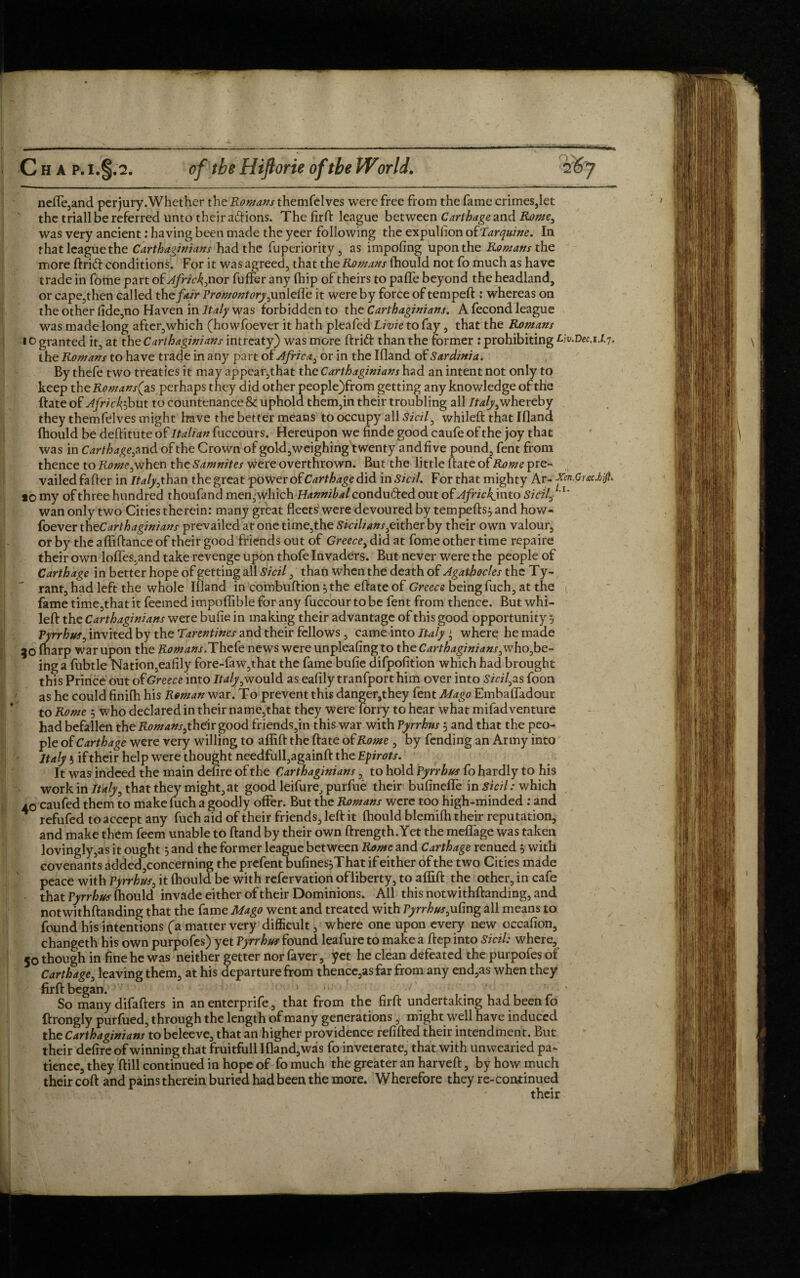 <»>■ -■■■ Ch A P.I.§.2. of the Hiflorie of the World. ?6 J ne(Te,and per jury .Whether the Romans themfelves were free from the fame crimes,let the triallbe referred unto their aftions. The fird league between Carthage and Rome, was very ancient: having been made the yeer following the expullion of Tarquine. In that league the Carthaginians had the fuperiority , as impofing upon the Romans the more drift conditions. For it was agreed, that the Romans {hould not fo much as have trade in fome part ofAfric^nox fuffer any (hip of theirs to paffe beyond the headland, or cape,then called the fair Promontory ,unlelfe it were by force of temped:: whereas on the other fide,no Haven in Italy was forbidden to the Carthaginians. A fecond league was made long after, which (howfoever it hath pleafed Li vie to fay , that the Romans 10 granted it, at the Carthaginians intreaty) was more drift than the former : prohibiting Liv.Vec,1.1.7. the Romans to have trade in any part of Africa, or in the Ifland of Sardinia. By thefe two treaties it may appear,that the Carthaginians had an intent not only to keep the Romans^ as perhaps they did other people)from getting any knowledge of the date of Africk})but to countenance & uphold them,in their troubling all Italy,whereby they themfelves might have the better means to occupy all Sicil, whiled that Ifland (hould be deditute of Italian fuccours. Hereupon we finde good caufe of the joy that was in Carthage,^ nd of the Grown of gold,weighing twenty and five pound, fent from thence to Rome, when the Samnites were overthrown. But the little date of Rome pre¬ vailed fader in Italy ,than the great power of Carthage did in Sicil. For that mighty Ar- Xen.Grsc.biJ}* *0 my of three hundred thoufand men,which Hannibal condudiedout of Africkjwto Sicily'1' wan only two Cities therein: many great fleets were devoured by tempefls} and how¬ foever th^Carthaginians prevailed at one time,the Sicilians,either by their own valour, or by the aflidance of their good friends out of Greece, did at fome other time repaire their own Ioffes,and take revenge upon thofe Invaders. But never were the people of Carthage in better hope of getting all Sicil, than when the death of Agathocles the Ty¬ rant, had left the whole Ifland in combuflion 5 the edate of Greece being fuch, at the fame time,thatit feeined impoflible for any fuccourtobe fent from thence. But whi¬ led the Carthaginians were bufie in making their advantage of this good opportunity 5 Pyrrhus, invited by the Tarentines and their fellows , came into Italy l, where he made 50 (narp war upon the Romans.Thefe news were unpleafing to the Carthaginians,who,be¬ ing a fubtle Nation,eafily fore-faw,that the fame bufie difpofition which had brought this Prince out of Greece into Italy,would as eafily tranfport him over into Skills foon as he could finifh his Roman war. To prevent this danger,they fent Mago Embaffadour to Rome 5 who declared in their name,that they were forry to hear what mifadventure had befallen the Romans,their good friends,in this war with Pyrrhus j and that the peo¬ ple of Carthage were very willing to aflifl the date of Rome , by fending an Army into Italy 5 if their help were thought needfull,againd the Epirots. It was indeed the main defire of the Carthaginians, to hold Pyrrhus fo hardly to his work in Italy, that they might,at good leifure, purfue their bufineffe in Sicil: which ac caufed them to make fuch a goodly offer. But the Romans were too high-minded : and refufed to accept any fuch aid of their friends, led it (hould blemifh their reputation, and make them feem unable to dand by their own drength.Yet the meffage was taken lovingly,as it ought 5 and the former league between Rome and Carthage renued $ with covenants added,concerning the prefent bufinesjThat if either of the two Cities made peace with Pyrrhus, it (hould be with refervation ofliberty, to aflid the other, in cafe that Pyrrhus fhould invade either of their Dominions. All this notwithdanding, and notwithdanding that the fame Mago went and treated with Pyrrhus,ufing all means to found his intentions (a matter very difficult, where one upon every new occafion, changeth his own purpofes) yet Pyrrhus found leafure to make a dep into Sicil: where, 50 though in fine he was neither getter nor faver, yet he clean defeated the purpofes of Carthage, leaving them, at his departure from thence,as far from any end,as when they fird began. ‘ So many difaders in an enterprife, that from the fird undertaking had been fo ftrongly purfued, through the length of many generations, might well have induced the Carthaginians to beleeve, that an higher providence redded their intendment. But their defire of winning that fruitfull Ifland,was fo inveterate, that with unwearied pa¬ tience, they dill continued in hope of fo much the greater an harved, by how much their cod and pains therein buried had been the more. Wherefore they re-continued their