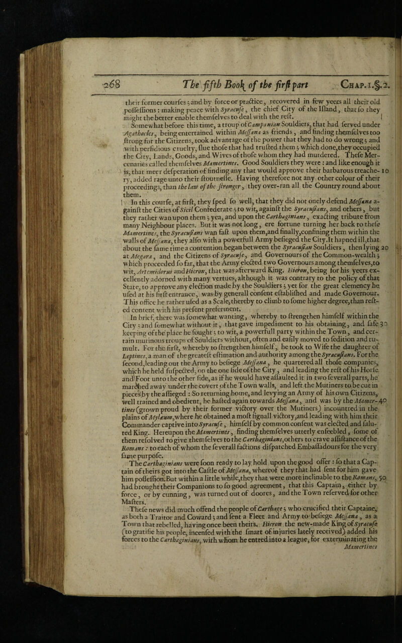 -—----- their former courfes 5 and by force or pra&ice, recovered in fewyeersall their old pofleffions: making peace with Syracufe , the chief City of the Ifland, thatfo they might the better enable themfelves to deal with the reft. { Somewhat before this time, a troup of Campanian Souldiers, that had ferved under Agat hocks, being entertained within Mgjfana as friends, and finding themfelves too ftrong for the Citizens, took advantage of the power that they had to do wrong 5 and with perfidious cruelty, flue thofe that had trufted them } which done,they occupied the City, Lands, Goods, and Wives of thofe whom they had murdered. Thefe Mer¬ cenaries called themfelves Mamertines. Good Souldiers they were : and like enough it is, that meer defperation of finding any that would approve their barbarous treache- 10 ry, added rage unto their ftoutnefle. Having therefore not any other colour of their proceedings, than the lore of the Jirongcr, they over-ran all the Country round about them. | In this cour fe, at firft, they fped fo well, that they did not onely defend Mejfana a- gainft the Cities of Sicil Confederate 5 to wit, againft the Syracujians, and others, but they rather wan upon them 3 yea, and upon the Carthaginians, exa&ing tribute from many Neighbour places. But it was not long, ere fortune turning her back to thefe Mamertines, the Syracujians wan faft upon them,and finally,confining them within the walls of Mejjana, they alfo with a powerfull Army befieged the City.lt hapned ill,that about the fame time a contention began between the Syracujsan Souldiers , then lying 20 S. - at Alegar a, and the Citizens of Syracufe, and Governoursof the Common-wealth j which proceeded fofar, that the Army ele&ed two Governoursamong themfelves,to wit. Arte mi dor us and Huron, that was afterward King. Hieron, being for his yeers ex¬ cellently adorned with many vertues, although it was contrary to the policy of that State, to approve any eledion made by the Souldiers 5 yet for the great clemency he. ufed at his firft entrance, was by generall confent eftablifhed and made Governour. This office he rather ufed as a ScaJe,thereby to climb to fome higher degree,than reft- ed content wit h his prefent preferment. In brief, there was fomewhat wanting, whereby to ftrengthen himfelf within the City 5 andVomewhat without it, that gave impediment to his obtaining, and fafe?o keeping ofthe place he fought $ to wit, a powerfull party within the Town, andeer- ; tain mutinous troups of Souldiers without, often and eaiily moved to fedition and tu¬ mult. For the firft, whereby to ftrengthen himfelf, he took to Wife the daughter of Leptines, a man of thegreateft eftimation and authority among the Syracujians. For the fecondReading out the Army to befiege Mejjana, he quartered all thofe companies, which he held fufpeded, on the one fide of the City, and leading the reft of his Horfe ancf-Foot unto the other fide, as if he would have aflaulted it in two feverall parts, he manned away under the covert of the Town walls, and left the Mutiners to be cut in piecesTy the affieged : So returning home, and levying an Army of his own Citizens, well trained and obedient, he hafted again towards MeJJ'ana, and was by the Mamer- 40 tines (grown proud by their former vifrory over the Mutiners) incountredin the plains ofMyUum,where he obtained a mofl: lignall vidory,and leading with him their Commander captive into Syracufe, himfelf by common confent was ele&ed and falu- ted King. Hereupon the Mamertines, finding themfelves utterly enfeebled, fome of themrefolved to give themfelves to the Carthaginians,others to craveaffiftancebfthe Romans: to each of whom the feverall fadions difpatched Embaftfadours for the very fame purpofe. The Carthaginians were foon ready to lay hold upon the good offer : fo that a Cap¬ tain of theirs got into the Caftle of Mejjana, whereof they that had lentforhim gave him pofleflion.But within a little while,they that were more inclinable to the Romans, 50 had brought their Companions to fo good agreement, that this Captain, either by force, or by cunning, was turned out of doores, and the Town referved for other Mafters. Thefe news did much offend the people of Carthage * who crucified their Captaine, as both a Traitor and Coward} and fent a Fleet and Army to*befiege Mejjana , as a Town that rebelled, having once been theirs. Hieron the new-made King of Syracufe ftogratifie his people, incenfed with the fmart of injuries lately received) added his forces to the Carthaginians, with whom he entred into a league, for exterminating the .. _ - ; . Mamertines