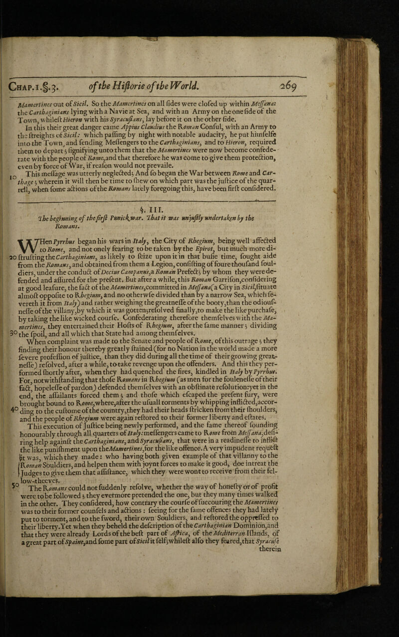 Mamertines out of Sicil. So the Mamertines on all fides were clofed up within Mejfana: theCdrt/^hwrftfJ-lyingwithaNavieatSea, and with an Army on the one fide of the Town, whileft Hieron with his Syracufians, lay before it on the other fide. In this their great danger came Appius Claudius the Roman Conful, with an Army to the {freights of Sicil: which pa fling by night with notable audacity, he put hiinfelfe int o the Town, and fending Meflengers to the Carthaginians, and to Hieron, required them to depart 5 fignifying unto them that the Mamertines were now become confede¬ rate with the people of Homeland that therefore he was come to give them protedion, even by force of War, if reafon would not prevail e. This meflage was utterly negleded; And fo began the War between Rome and Car- ^ thage 3 wherein it will then be time to fnew on which part was the juftice of the quar¬ rel!, when fome adions of the Romans lately foregoing this, have been firft confidered. §. III. 7 he beginning of the firft Vnnickwar. That it voas unjujlly undertaken by the Romans. WHen Pyrrhus began his wars in Italy, the City of Rhegium, being well afFcded to Rome, and not onely fearing to be taken by the Epirot, but much more di- 20 (fruiting thc Carthaginians, as likely to feize upon it in that bufie time, fought aide from the Romans, and obtained from them a Legion, confiding of fourethoufand foul- diers, under the condud of Decius Camp anus,a Roman Prefed, by whom they were de¬ fended and aflured for the prefent. But after a while, this Roman Garrifon,confidering at good leafure, the fad of the Mamertines,committed in MeJJanaJa City in Sicilfitunte almoft oppofite to rhegium, and no otherwfe divided than by a narrow Sea, which fe- vereth it from Italy) and rather weighing the greatnefle of the booty,than the odiouf- nefle of the villany,by which it was gotten,refolved finally,to make the like purchafe, by taking the like wicked courfe. Confederating therefore themfelves with the Ma¬ mertines, they entertained their Hoftsof Rhegium, after the fame manner 3 dividing 3° the fpoil, and all which that State had among themfelves. When complaint was made to the Senate and people of Rome, ofthis outrage 3 they finding their honour thereby greatly ftained (for no Nation in the world made a more fevere profefiion of juftice, than they did during all the time of their growing great- neflfr) refolved, after a while, tatake revenge upon the offenders. And this they per¬ formed (hortly after, when they had quenched the fires, kindled in Italy by Pyrrho. For, notwithftanding that thofe Romans in Rhegium (as men for the foulenefle of their fad, hopeleffe of pardonJ defended themfelves with an obftinate refolutionryet in the end the afiailants forced them 5 and thofe which efcaped the prefent fury, were brought bound to R<?we,where,after the ufuall torments by whipping inflided,accor- 4° ding to the cuftome of the country,they had their heads ftricken from their fhoulders, and the people of Rhegium were again reftored to their former liberty andeftates. This execution of Juftice being newly performed, and the fame thereof founding honourably through all quarters of Italy: meflengers came to Rome from Mejfana, defi¬ ring help againft the Carthaginians, and Syracufians, that were in a readinefle to inflid the like punilhment upon theMamertinesfor the like offence. A very impudent requfcfl: jit was, which they made: who having both given example of that villanny to the IRoman Souldiers, and helpen them with joynt forces to make it good, doe intreat the | Judges to give them that afliftance, which they were wont to receive from their fel- e low-theeves. 5 The Romans could not fuddenly refolve, whether the way of honefty or of profit were to be followed 3 they evermore pretended the one, but they many times walked in the other. They confidered, how contrary the courfe of fuecouring the Mamertines was to their former counfels and adions: feeing for the fame offences they had lately put to torment, and to the fword, their own Souldiers, and reftored the oppreffed to their liberty. Yet when they beheld the defeription of the Carthaginian Dominion,a nd that they were already Lords of the beft part of Aftica, of the Medit err an Iflands, of a great part of Spaine,and fome part ofSicil it felfjwhileft alfo they feared,that Syrarufe therein