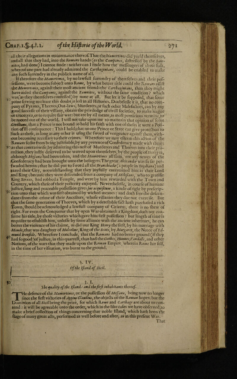 all their allegations in maintenance thereof.That theMamertines did yeeld themfelves. andall that they had, into the Romans hands (as the Campanes, diftrefled by the Sam- nites, had done) I cannot finde: neither can I finde how the meflengers of thole folk, whereof one part had a) ready admitted the Carthaginians, could be enabled to make any fuch furrendry in the publick name of all. If therefore the Mamertmes, bynolawfull furrendry of themfelves and their pof- feffions, were becomeiubjeCt unto Rome, by what better title could the Tvomans the Afower//tfe/,againft their moft ancient friends the Carthaginians, than they might have aided th cCampanes, againftthe Samnites, without the fame condition? which was(as they themfelvcs contelfed) by none at all. But let it be fuppofed, that fome 1 ~ point ferving to cleare this doubt,iS loft in all Hiftories. Doubtlefle it is, that no com¬ pany of Pyrntes, Theeves,Out-laws, Murderers,or fuch other MalefaCtors, can by any good fuccelfe of their villany, obtain the priviledge of civill focieties, to make league or tmce;yea5or to require fair war: but are by all means,as moft pernicious vermine,to be rooted out of the world. I will not take upon me to maintain that opinion of fome Civilians, that a Prince is not bound to hold his faith with one of thefe^ it were a Pofi- tion of ill confequence : This I holdjthat no one Prince or State can give protection to fuch as thefe, as long as any other is ufing the fword of vengeance againft them, with¬ out becoming acceflary to their crimes. Wherefore we may efteem this aCtion of the R omans fo far from being juftifiable,by any pretence of Confederacy made with them} 20 as thatcontrariwife,by admitting this neft ot Murderers and Theeves into their pro¬ tection, they juftly deferved to be warred upon themfelves, by the people ofsicz/^yea, although MeJJana had been taken, and the Mamertines all (lain, ere any newes of the Confederacy had been brought unto the befiegers.The great Alexander was fo far per- fwaded herein 3 that he did put to fword all the Branchiad<e (a people in Sogdiana') and razed their City, notwithftanding that they joyfully entertained him as their Lord and King 3 becaufe they were delcended from a company of Mdeftans, who to gratifie King Xerxes, had robbed a Temple, and were by him rewarded with the Town and Country, which thefe of their pofterity enjoyed. Neverthelefle, in courfe of humane juftice, long and peaceable pofleffion gives)#/ acquifttum, a kinde of right by prefcrip- 3° tion unto that which was firft obtained by wicked meanes: and doth free the defen¬ dants from the crime of their Anceftors, whofe villanies they doe not exercife. But that the fame generation of Theeves, which by a deteftable fad: hath purchafed a rich Town, Ihould be acknowledged a lawfull company of Citizens, there is no fhew of right. For even the Conqueror that by open War obtaineth a Kingdom,doth not con- firme his title, by thofe victories which gave him firft pofleffion : but length of time is requifite to eftablilh him, unlefle by fome alliance with the ancient inheritors, he can better the violence of his claime, as did our King Henry the firft, by his marriage with Maude, that was daughter of Malcolme, King of the Scots, by Margaret, the Neece of Ed¬ mund Ironjide. Wherefore I conclude, that the Romans had no better ground (if they * had fo good )of juftice, in this quarrell, than had the Gothes, Hunnes,Vandalls, and other Nations, of the wars that they made upon the R oman Empire, wherein R ome her felf, in the time of her vifitation, was burnt to the ground. §. IV. Of the ijland of Sicil. i The quality of the Jjland: and the firft inhabitants thereof. THe defence of the Mamertines, or the pofleffion of Mejfana, being now no longer fince the firft victories of Appius Claudius, the objeCts of the Rowan hope§3 but the Dominion of all Sicil being the prize, for which Rome and Carthage are about to con¬ tend .* it will be agreeable unto the order, which in the like cafes we have obfei ved,to make a brief collection of things concerning that noble Ifland, which hath been the ftage of many great aCts, performed as well before and after, as in this prefent War. That