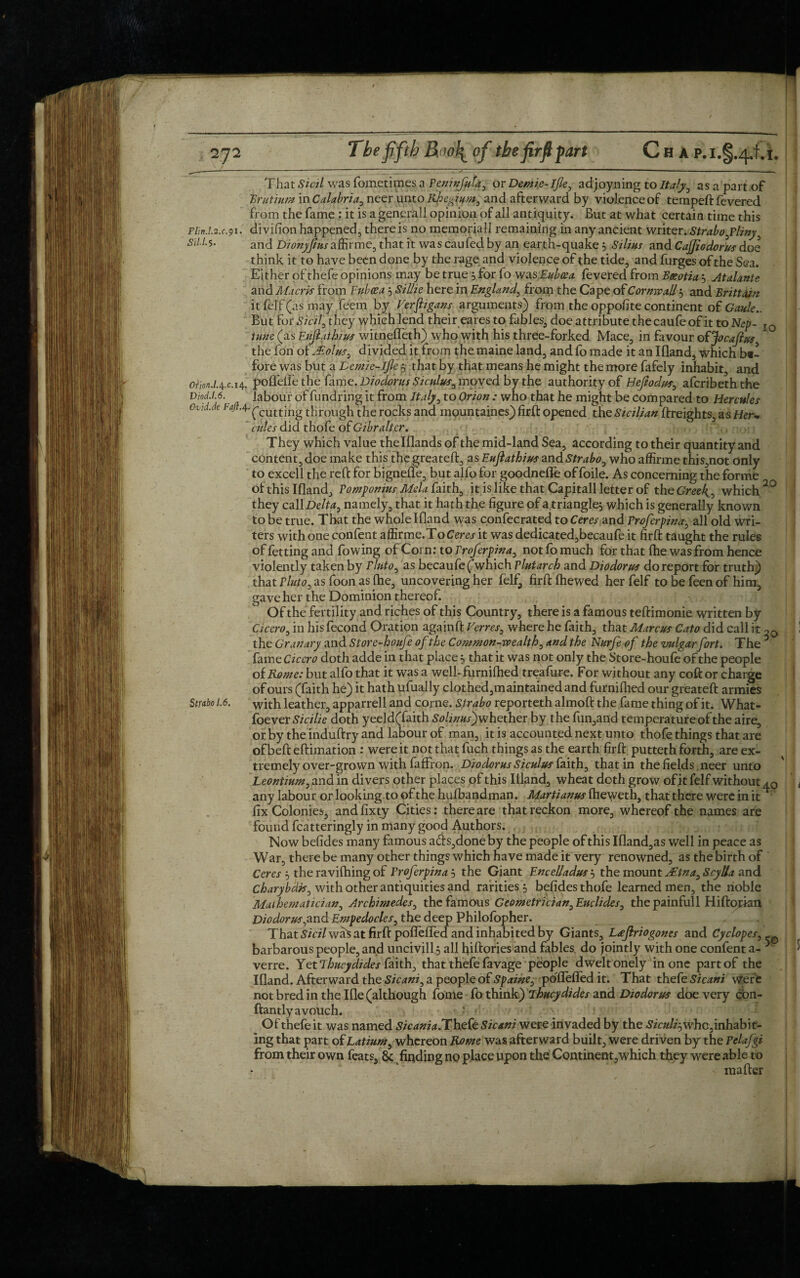 2J2 The fifth Boo^ of the firfi fart Cha That Sicil was fometipiesa Peninfuta, or Demie-lfle, adjoyning to Italy, as a part of Brutium in Calabria, neer unto Rhe&ium, and afterward by violence of temped: fevered from the fame : it is a generall opinion of all antiquity. But at what certain time this plm.L2.c41. divifion happened, there is no memoriall remaining in any ancient writer. Strabo fliny Stl.l.s. ancl Dionyfiusaffirme, that it wascaufed by an earth-quake 3 Silius and Cajjiodorus doe think it to have been done by the rage and violence of the tide, and furges of the Sea. Either of thefe opinions may be true 3 for fo was.Euboea fevered from Boeotia3 Atalante and Maoris from F nice a 3 Sillie here in England, from the Cape of Cornwall 3 and Brittain it felf (as may feem by Ferftigans arguments) from the oppofite continent of Gaule.. But for Sicily they which lend their eares to fables, doe attribute thecaufeof it to Nep- I0 tune (as Eujlathius witnefleth) who with his three-forked Mace, in favour ofjfocajius the foh of iEolus, divided it from the maine land, and fo made it an Ifland, which bt- fyre was but a Demie-lfe 3 that by that means he might the more fafely inhabit, and 0Fm.l4.cM' poffeife the fame. Diodorus Sicu Diod.1.6. labour of fundring it from Italy Ovid.de F#.4.^cuttjng tj-,e r0cks and rules did thofe of Gibralter. They which value thelflands of the mid-land Sea, according to their quantity and content, doe make this the greateft, as Eujlathius and Strabo, who affirme this,not only to excell the reft for bignefle, but alfo for goodnefle of foile. As concerning the forme of this Ifland, Pomponius Mela faith, it is like that Capitall letter of the Gree4, which 2° they call Delta, namely, that it hath the figure of a.triangle, which is generally known to be true. That the whole Ifland was confecrated to Ceres and Proferpind, all old wri¬ ters with one confent affirme.ToCerej-it was dedicated,becaufe it firft taught the rules of fetting and flowing of Corn: to Proferpina, not fo much for that {he was from hence violently taken by Pinto, as becaufe ('which Plutarch and Diodorus do report for truth) that Pluto, as foon as {he, uncovering her felf, firft fhewed her felf to be feen of him, gave her the Dominion thereof. Of the fertility and riches of this Country, there is a famous teftimonie written by Cicero, in his fecond Oration againft Ferres, where he faith, that Marcus Cato did call it oa the Granary and Store-houfe of the Commonwealth, and the Nurfe of the vulgarfort. The 6 fame Cicero doth adde in that place 3 that it was not only the Store-houfe of the people oiRome: but alfo that it was a well-furnifhed treafure. For without any coft or charge of ours (faith he) it hath ufually clothed,maintained and furniftied our greateft armies Strabo 1,6. with leather, apparrell and come. Strabo reporteth almoft the fame thing of it. What- foever Sicilie doth yeeld(faith So!jnus)whether by the fun,and temperature of the aire, or by the induftry and labour of man, it is accounted next unto thofe things that are of beft eftimation : were it not that fuch things as the earth firft putteth forth, are ex¬ tremely over-grown with faffron. Diodorus Siculus faith, that in the fields. neer unto Leontium, and in divers other places of this Ifland, wheat doth grow ofjt felf without 40 any labour or looking to of the hufbandman. Martianus fheweth, that there were in it ' fix Colonies, andfixty Cities: there are that reckon more, whereof the names are found fcatteringly in many good Authors. Now befides many famous ads,done by the people of this Ifland,as well in peace as War, there be many other things which have made it very renowned, as the birth of Ceres 3 the raviftiing of Proferpina 3 the Giant Encelladus 3 the mount JEtna, Scylla and Charybdk, with other antiquities and rarities 3 befides thofe learned men, the noble Mathematician, Archimedes, the famous Geometrician, Enclides, the painfull Hiftorkm Diodorus yand Empedocles, the deep Philolopher. That was at firft poflefled and inhabited by Giants, Lajlriogones and Cyclopes, - barbarous people, and uncivill 3 all fiiftories and fables do jointly with one confent a- ^ verre. Yet Thucydides faith, that thefe favage people dwelt onely in one part of the Ifland. Afterward the Sicani, a people of Spaine, pbflefled it. That thefe Sicani Were not bred in the Ifle (although fome fo think) Thucydides and Diodorus doe very cbn- ftantly avouch. Of thefe it was named Sicania. Thefe Sicani were invaded by the Siculijwho, inhabit¬ ing that part of Latium, whereon Rome was afterward built, were driven by the Pclafgi from their own feats, & finding no place upon the Continent,which they were able to mafter tus, moved by the authority or Hejtodus, aicribeththe , to Orion : who that he might be compared to Hercules mountaines) firft opened the Sicilian {freights, as Her*