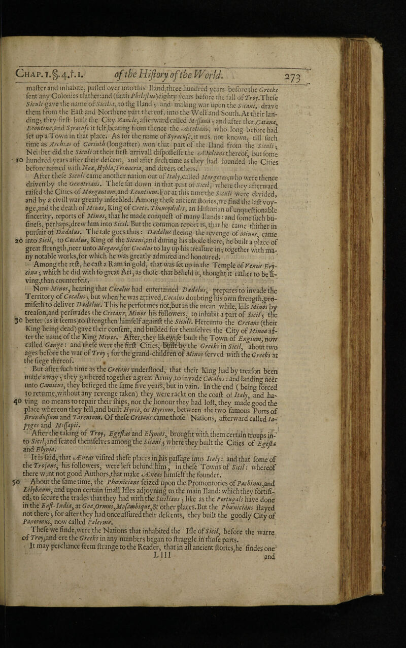 matter and inhabite, palled over mtothis Hand,three hundred years before the Greeks Tent any Colonies thitherrand (faith p£//jr/?a*)eighty.years before the fall of Thefe Sicuh gave the name o?. Sicilia, to the Hand • and making war upon the Steam, drave them from the Eaft and Nonhcne part thereof, into the Well and South, At their lan¬ ding-, they fir ft built the City Zandc, afterward called keffana , and after tlufCatana^ Econtine^nd Syracufe it felf.beatmg from thence the MI oh an who lon°- before had let up a Town in that place. As lor the name of Syracufe, it was not known- till fuch time as Ay chi .a of Corinth (longafter) won that part of the. Hand from the Sicuh- Neither did the Sicuh at their firft arrivall difpoftelfe the zAhchans thereof, but fome • io hundred years after their defeent, and after fuch time as they had founded die Cities before named with Nen^HyblafEnnacria^ and divers others. After thefe Sicuh came another nation out of //^called Morgetes^ whp were thence driven by the Oenotnans. Thefe fat down in that part otSicil, where they afterward raifed the Cities of Morgantum^and Leontium.For at this time the Sicuh were divided, and by a civill war greatly infeebled. Among thefe ancient ttoriesyve find the Lift voy¬ age,and the death o1 Minos, King of Crete. Theucydides, an Hiftonan of unqueftionable fincerity, reports of Minos ^ that he made conqueft of many Hands: and fome fuch bu¬ tt nefs, perhaps,drew him into Sial. But the common report is, that he came thither in purfuit of Bndahis. The tale goes thus : Dddalm feeing the revenge of Minos came 26 into Sicily to Cocellus, King of the Sicani,and during his abode there, he built a place of great ftrength,neer unto Megarafox Cocalus to lay up his treafure in •' together with ma¬ ny notable works,for which he was greatly admired and honoured. Among the reft, he call a Ram in gold, that was fet up in the Temple ohFenm Ery- cina 5 which he did with fo great Art, as thofe that beheld it, thought it rather to be li¬ ving,than counterfeit. Now Minos ^ hearing that Cocalm had entertained D&daius^ prepares to invade the Territory of Cocalus 3 but when he was arrived, Oofoo doubting his own ftrength,pro- mifeth to deliver Dadalus. This he performes not,but in the mean while, kils Minos by treafon,and perfwades the Cretans',, Minos his followers, to inhabit a part of Sicily the $0 better (as it feems)to ftrengthen himfelf againft the Sicuh. Hereunto the Cretans (their King being dead) gave their confent, and builded for themfeives the City of Minoa af¬ ter the name of the King Minos. After, they likeWile built the Town of Engium, now . called Gange : and thefe were the firft Cities, IMtbythe Greeks in Sicily about two ages before the war of Troy h for the grand-children of Minos ferved with the Greeks at the fiege thereof. But after fuch time as the Cretans underftood, that their King had by treafon been made away y they gathered together a great Army;to invade Cocalus: and landing neer unto Camicus, they belieged the fame five years, but in vain. In the end ( being forced to returne,without any revenge taken) they wererackt on the coaft ot Italy, ?nd ha^ 40 Ving no means to repair their fhips, nor the honour they had loft, they made good the place whereon they fell,and built Uyria, or Ryrium, between the two famous Ports of Brundufmm and Tarentume Of thefe Cretans came thofe Nations, afterward called la- pyges and Moffapii. . After the taking of Troy, Egef as and Elymtis, brought with them certain troups in¬ to S7f//,and feated themfeives among the Steam 3 where they built the Cities of Egejla. and Elyma. J It is faid, that zsEneas vifired thefe places in Jus paftage into Italy: and that fome of the Trojans, his followers, were left behind him, in thefe Towns of Sicil: whereof there wjnt not good Authors,that make Mdneas himfelf the founder. 50 About the fame time, the Phoenicians feized upon the Promontories of Paebinus^and Lilybnum, and upon certain fmall Ifles adjoyning to the main Hand: which they fortifi- ed> to fecure the trades that they had with the’ Sicilians •, like as the Portuga/s have done in the Eajl-India, at Goa^ormus^Mofdmbique^ other plaCes.But the Phoenicians ftayed not there *, for after they had once allured their defeents, they built the goodly City of Pan ormus, now called Palermo. Thefe we finde,were the Nations that inhabited the Ille of Sicily before the warre of Troy find, ere the Greeks in any numbers began to ftraggle iri thofe parts. It may perchance feem ftrange to the Reader, that in all aneient Rories, he fiiides one' X- HI and