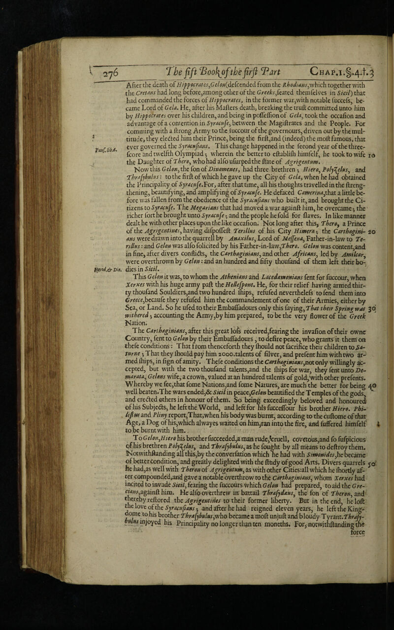 After the death of Hippocrates ,G r/<?/?(defcended from the Rhodiansyxhich together with the Cretans had long before,among other of the Greeks fe ated themfelves in Sictl) that had commanded the forces of Hippocrates, in the former war,with notable fuccefs, be¬ came Lord of Gela. He, after his Mailers deathj breaking the truil committed unto him by Hippocrates over his children, and being in poifeflion of Gela, took the occafion and advantage of a contention in Syracufe^ between the Magiftrates and the People. For comming with a ilrong Army to the iuccour of the governours, driven out by the mul- 1 titude, they ele&ed him their Prince, being the firft,and (indeed) the moil famous, that ri'be fcver governed the Syracufans. T his change happened in the feeond year of the three- fco re and twelfth Olympiad*, wherein the better to eftabliih himfelf, he took to wife io the Daughter of There, who had alfo ufurpedthe ilate of Agrigentum. Now this Gelon0 the fon of Dinomenes, had three brethren $ Hiero, Po/y^elus^ and Thrafybitlus: tothefirftofwhichhegave up the City of Gela, when he had obtained the Principality of Syracufe.For, after that time, all his thoughts travelled in the (Leng¬ thening, beautifying, and amplifying of Syracufe. He defaced Camerinaftax a little be¬ fore was fallen from the obedience of the Syracufians who built it, and brought the Ci¬ tizens to Syracufe. The Megarians that had moved a war againft him, he overcame * the richer fort he brought unto Syracufe and the people he fold for (laves. In like manner dealt he with other places upon the like occafion. Not long after this, Theroy a Prince of the Agrigentines, having difpoffeft Tenllus of his City Himera; the Carthagini- 20 ans were drawn into the quarrell by Anaxilus, Lord of Me(fena, Father-in-law to Te¬ nllus : and Gelon was alfo folicited by his Father-in-law,T^cr^. Gelon was content,and in fine, after divers confli&s, the Carthaginians^ and other Africans, led by Amilcar, were overthrown by Gelon: and an hundred and fifty thoufand of them left their bo- mod.& -Die. dies in Sicil. This Gelon it was, to whom the Athenians and Lacedemonians fent for fuccour, when Xerxes with his huge army pad the Hellefpont. He, for their relief having armed thir¬ ty thoufand Souldiers,and two hundred (hips, refufed neverthclefs to fend them into Greece fzciwfe they refufed him the commandement of one of their Armies, either by Sea, or Land. So he ufed to their Emba(Tadours only this faying, That their Spring was 3q withered •, accounting the Army,by him prepared, to be the very flower of the Greek Nation. T he Carthaginians^ after this great lofs receivcd,fearing the invafion of their ownc Country, fent to Gelon by their Embalfadours, to defire peace, who grants it them' on thefe conditions: That from thenceforth they (hould not facrifice their children to Sa- tume h That th ey (hould pay him 2000 .talents of filver, and prefent him with two ar¬ med (hips, in fign of amity. T hefe conditions the Carthaginians y not only willingly ac¬ cepted, but with the two thoufand talents,and the (hips for war, they fent unto De- mar at a, Gelons wife, a crown, valued at an hundred talents of gold,'with other prefents. Whereby we fee,that fome Nations,and fome Natures, arc much the better for being 40 well beaten.The wars ended,& Sicil in peace,Gelon beautified the Temples of the gods, and eredted others in honour of them. So being exceedingly beloved and honoured of his Subjects, he left the World, and left for his fuccefiour his brother Hiero. phi- lif as and Pliny report,That,when his body was burnt, according to the cuftome of that Age, a Dog of his,which alwayes waited on hinqran into the fire, and buffered himfelf i to be burnt with him.. To Gelon flier 0 his brother fuccceded,a man rude,?cruell, covetous,and fo fufpicious of his brethren P oly^elus, and Thrafybulus^ as he fought by all means to deftroy them. (Notwithftanding all this,by the convention which he had with Simonides fie became of better condition, and greatly delighted with the fttidy of good Arts, Divers quarrels he had,as well with Theron of Agrigentum, as with other Citiesrall which he (hortly af¬ ter compoundcd,and gave a notable overthrow to the Carthaginians, whom Xerxes had incited to invade Sicil, fearing the fuccours which Gelon had prepared, to aid the0><r- eww,againft him. He alfo overthrew in battail Thrafydaus, the fon of Theron, and 'hereby reftored the Agrigentities to their former liberty. But in the end, he loft the love of the Syracufians 5 and after he had reigned eleven years, he left the King- dome to his brother Thrafybulus,who became a mod unjuft and bloudy Tyrant.Thrafy- ----- mjoyed his Principality no longer than ten moneths. For, notwithftanding the force