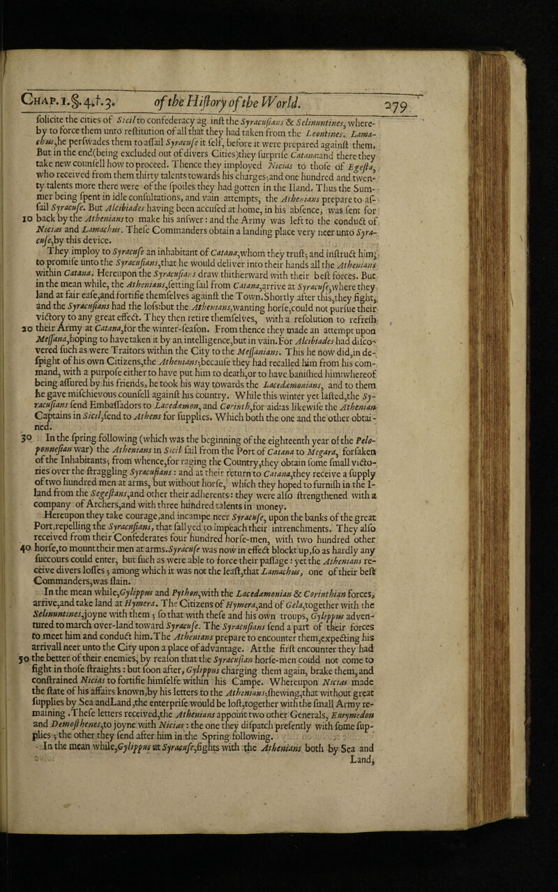 folicite the cities of Sicilto confedeiacy ag inft the Syracufians & Sehnuntines^ where¬ by to force them unto reftitution of all that they had taken from the L tontines. Lama- 'bus*he perfwades them toaffail Syracufe it felf, before it were prepared againft them. But in the end(being excluded out of divers Cities)thcy furpnfe Cat ana: and there they take new counfell how to proceed. Thence they imployed Nicias to thole of Egefia, who received from them thirty talents towards his charges^and one hundred and twen¬ ty talents more there were of the fpoiles they had gotten in the Hand, Thus the Sum¬ mer being fpent in idle confutations, and vain attempts, the Athenians prepare to af- fail Syracufe. But Alcibiades having been accufed at home, in his abfence, was lent for 10 back by the Athenians to make his anfwer: and the Army was left to the condud: of Nicias and Lamachus. Thefe Commanders obtain a landing place very neer unto Syra~ ctife,by this device. They imploy to Syracufe an inhabitant of Catana^whom they trufo and inftrud hum; to promife unto the Syracufians^that he would deliver into their hands all the Athenians within Catana. Hereupon the Syracufians draw thitherward with their bell forces. But in the mean while, the Athenians^letting fail from Catana^arrive at Syracufe^where they land at fair cafe,and f ortifie themfelves againft the Town. Shortly after this,they fight, and the Syracufians had the lofsrbut the Athenians,^2x^x1^ horfe,could not purfue their vidory to any great effed. They then retire themfelves, with a refolution to refrelfi 20 their Army at Catana fior the winter-feafon. From thence they made an attempt upon Meffana,hoping to havetaken it by an intelligence,but in vain.For Alcibiades had difeo-^ vered fuch as were Traitors within the City to the Mefanians. This he now did,in de- fpight of his own Citizens,the Athemans^becmie they had recalled him from his com¬ mand, with a purpofe cither to have put him to death,or to have banilhed himiwhereof being affured by his friends, he took his way towards the Lacedemonians, and to them he gave milchievous counfell againft his country. While this winter yet lafted,the Sy- racufians fend Embaftadors to Lacedemon, and Corinth,for aidcas likewife the Athenian- Captains in Sicily fend to Athens for fupplies. Which both the one and the other obtai¬ ned. 30 In the fpring following (which was the beginning of the eighteenth year of the Pelo- fonnefian war) the Athenians in Sicil fail from the Port of Catana to Megara, forfaken of the Inhabitants-, from whence,for raging the Country,they obtain fome fmall vido- ries over the ftraggling Syracufians: and at their return to Catanajhzy receive a fupply of two hundred men at arms, but without horfe, which they hoped to furnilh in the In¬ land from the Segefians,and other their adherents 1 they were alfo ftrengthened with a company of Archers,and with three hundred talents in money. Hereupon they take courage,and incampe neer Syracufe, upon the banks of the great Port,repelling the Syracufians, that fallyed to impeach their intrenchments. They alfo received from their Confederates four hundred horfe-men, with two hundred other 4° horfe,to mount their men at arms .Syracufe was now in effed blockt up,fo as hardly any fuccours could enter, but fuch as were able to force their paflage: yet the Athenians re¬ ceive divers Ioffes 5 among which it was not the leaft,that Lamachus, one of their belt Commanders,was (lain. In the mean whilc^Gylippus and Pythen^mth the Lacedemonian & Corinthian forces,, arrive,and take land at Hymera. The Citizens of Hymera^and of Gela^together with the Selwuntines^ joyne with them 5 fothat with thefe and his own troups, Gy lift vs adven¬ tured to march over-land toward Syracufe. The Syracufians fend a part of their forces to meet him and condud him.The Athenians prepare to encounter them^xpeifting his arrivall neer unto the City upon a place of advantage. At the firft encounter they had JO the better of their enemies, by reafon that the Syracufian horfe-men could not come to fight in thofe ftraights: but foon after, Gylippus charging them again, brake them, and conftrained Nicias to fortifie himlelfe within his Campe. Whereupon Nicias made the ftate of his affairs known,by his letters to the Athenians fihQvnngjhax. without great fupplies by Sea andLand,the enterprife would be loft,together with the finall Army re¬ maining .Thefe letters received,the Athenians zyapoiAt two other Generals, Eurymedon and Demofihenes^to joyne with Nicias : the one they difpatch prefently with fome fup¬ plies y the other they fend after him in.the Spring following. In the mean while,Gylippus at Syracufe,fights with the Athenians both by Sea and Landj <sr