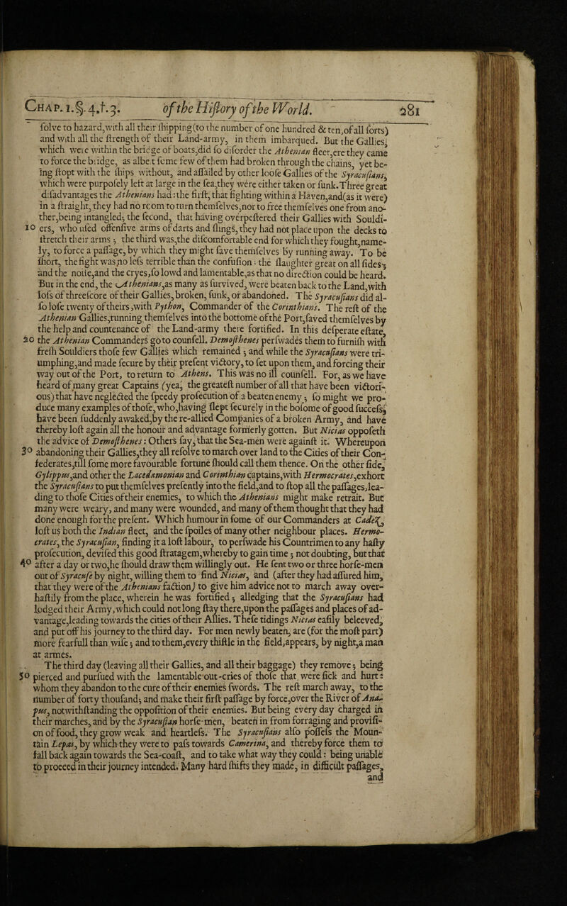 folve to hazard, with ali their flapping (to the number of one hundred & ten.ofall forts) and with all the ftrength of their Land-army, in them imbarqued. But the Gallies which weie within the bridge of boats,did fo diforder the Athenian fleer,ere they came to force the bridge, as albe.t feme few of them had broken through the chains, yet be¬ ing firopt with the fhips without, and affailed by other loofe Gallies of the Syracupans^ which were purpofely left at large in the fea,they wdre either taken or funk.Three great difadvantages the Athenians had: the firft, that fighting within a Haven,and(as it were) in a ftraight, they had no room to turn themfelves,nor to free themfelves one from ano¬ ther,being intangled-, the fccond, that having overpeftered their Gallies with Souldi- 10 ers, whoufed offensive arms of darts and flings, they had not place upon the decks to ftretch their arms ^ the third was,the difcomfortable end for which they fought,name¬ ly, to force a paffage, by which they might fave themfelves by running away. To be fhort, the fight was no lefs terrible than the confufion; the llaughter great on all fides- and the nolle,and the cryes,fo lowd and lamentablc,as that no direction could be heard! But in the end, the ^4thenians^s many as furvived, were beaten back to the Land with lots of threefcore of their Gallies, broken, funk, or abandoned. The Syracusans did al- fo lofe twenty of theirs,with Python, Commander of the Corinthians. The reft of the Athenian Gallies,tunning themfelves into the bottome of the Port,faved themfelves by the help and countenance of the Land-army there fortified. In this defperate eftate So the Athenian Commanders goto counfell. Demojlhenes perfwades them to furnifh with frefh Souldiers thofe few Gallies which remained •, and while the Syracupans were tri- umphing,and made fecure by their prefent vi<ftory,to fet upon them, and forcing their way out of the Port, to return to Athens. This was no ill counfell. For, as we have heard of many great Captains (yea5 the greateft number of all that have been vittori- ous)that have negle&ed the fpeedy profecution of a beaten enemy • fo might we pro¬ duce many examples of thofe, who,having flept fecurely in the bofome of good fuccefsj have been fuddenly awaked,by the re-allied Companies of a broken Army, and have thereby loft again all the honour and advantage formerly gotten. But Nicias oppofeth the advice of Demoflhenes: Others fay, that the Sea-men were againft it. Whereupon 3° abandoning their Gallies,they all refolve to march over land to the Cities of their Con¬ federates,till fome more favourable fortune ftiould call them thence. On the other fide, Gylippus^and other the Lacedamonian and Corinthian captains,with Herntocrates^xh.ore the Syracupans to put themfelves prefently into the field,and to flop all the paffages,lea¬ ding to thofe Cities of their enemies, to which the Athenians might make retrait. But many were weary, and many were wounded, and many of them thought that they had done enough for the prefent. Which humour in fome of our Commanders at Cade^ loft us both the Indian fleet, and the fpoiles of many other neighbour places. Hermo- crates, the Syracupan, finding it a loft labour, to perfwade his Countrimen to any hafty profecution, devifed this good ftratagem,whereby to gain time; not doubting, but that 4° after a day or two,he ftiould draw them willingly out. He fent two or three horfe-men out of Syracufc by night, willing them to find Nicias, and (after they had affined him, that they were of the Athenians ia&ionj to give him advice not to march away over- haftily from the place, wherein he was fortified 5 alledging that the Syracupans had lodged their Army, which could not long ftay there,upon the paffages and places of ad¬ vantage,leading towards the cities of their Allies. T hefe tidings Nicias eafily beleeved, and put off his journey to the third day. For men newly beaten, are (for the rnoft part) more fearfull than wife 3 and to them,every thiftle in the field,appears, by night,a man at armes. The third day (leaving all their Gallies, and all their baggage) they remove 5 being 5° pierced and purfued with the lamentable out-cries of thofe that, were fick and hurt; whom they abandon to the cure of their enemies fwords. The reft march away, to the Humber of forty thoufand-, and make their firft paffage by force,over the River of Ana~ fus3 notwithftanding the oppofition of their enemies. But being every day charged in their marches, and by the Syracupan horfe- men, beaten in from forraging and provifi- on of food, they grow weak and heartlefs. The Syracupans alfo poffefs the Moun¬ tain Le/w, by which they Were to pafs towards Camertna^ and thereby force them ter fall back again towards the Sea-coaft, and to take what way they could: being unable tb proceed in their journey intended. Many hard fhifts they made, in difficult paffages.