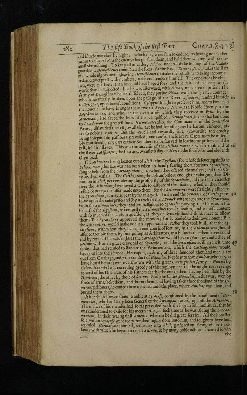 TbefiftPoo\ofthefrfl Tart_Chap. i.§.4.1.3: wwere fain t0 cndure> as havin§ n0,ne other means to elcape from the enemy that purfued them, and held them waking with conti « nuallskirmiflnng. To keep all in order, Nicies undertook the leading oftheVaunt- ouard-and Demoflhenes conduced the Rear. At the River Ennetts,Nicias takes the ftart of a whole nights march,leaving Demoflhenes to make the retrain who being incompaf- fed and overpreft with numbers, in the end renders bimfelf. The conditions he obtai¬ ned5 were far better than he could have hoped for $ and the faith of his enemies far worfe than he lufpe<fted. For he was afterward, with Nicias, murdeied in prifon. The Army of Demofthenes being diffolved, they pur fue Nicias with the greater courage ! who being utterly broken, upon the paffage of the River Aftwarn, rendred himiell I0 to Gyhppus upon honeft conditions. Gyhppus fought to preferve him, and to have had the honour to have brought thefe two to Sparta- JV/^,as a Noble Enemy to the Lacedemonians, and who, at the overthrow which they received at Pylus by the Athenians had faved the lives of the vanquilhed *, Demofthenes,as one that had done to Lacedemon the greateft hurt. Hermocrates alfo, the Commander of the Syracuftan Armv diffwaded the reft, by all the art he had,for tiling any barbarous vio’ence, af¬ ter fo noble a v dory. But the cruell and cowardly iort, (cowardife and cruelty being infeparable paftions) prevailed, and caufed thefe brave Captains to be mifera- blv murdered * one part of their Souldiers to be ftarved in loathfome pnfons-, and the reft fold for Haves. This was the fuccefle of the Sicilian warre : which took end at 20 the River ^tjfinarus, the four and twentieth day of May, in the fourfeore and eleventh 0lThtAthenians being beaten out of Sicil h the Egeftans (for whofe defence,againfttfhe Selmuntmes, this late war had been taken in hand) fearing the vidonous Syracufians, fought help from the Carthaginians to whom they offered themfelves, and their Ci¬ ty as their vaflals. The Carthagians, though ambitious enough of enlarging their Di- minion in Sicil, yet confidering the profperity of the Syracuftans,andx.hek late vidories over the Athenians jhty flayed a while to difputeofthe matter, whether theylhould refufe or accept the offer made unto them: for the Selinuntines were ftraightly allied to the Syracufians as may appear by what is paft. In the end the Senators of Carthage tc- 30 folve upon the enterprife;and (by a trick of their Pmuck wit) to feparate the SjmuJIans from the Selmmtines, they fend Embaffadors to Syrteufe: praying that City, as m the behalf of the Egejtatis, to compel! the Selinmtmes to take reafon, and to reft content with fo much of the lands in queftion, as they of SjrMufe ftiould think meet to allow them. The Syracufians approved the motion 5 for it tended to their own honour.But the Selinuntines would make no fuch appointment: rather they took it ill, that the Sy¬ racufians, with whom they had run one courfe of fortune, in the Athenian war,fhould offer to trouble them, by interpofing as Arbitrators, in a bufinefs that themfelves could end by force. This was right as the Carthaginians would have it.For now could they of Selinns with an ill grace crave aid of Syracuse; and the Syracufians as ill grant it unto 40 thofe, thathadrelufedtoftandtothe Arbitrcment, which the Carthaginians would have put into their hands. Hereupon, an Army of three hundred thoufand men is fet out from Carthage,underthe condutf: of Hannibal,Nephew to that Amilcar, who(as you have heard before) was overthrown with the great Carthaginian Army at Himera by Colon. Hannibal was exceeding greedy of this imployment, that he might take revenge as well of his Uncles,as of his Fathers death; the one of them having been (lain by the Himerans, the other by thofe o£Selwus. Both the Cities,//4W7J;^/,inthis war, won by force of arms,fackt them, and burnt them*, and having taken three thoufand of the Hi¬ merans prifoners,he caufed them to be led unto the place, where Amilcar was flain, and buried them there. • t 59 After this followed fome trouble at Syracufe, occafioned by the bamlhment of Her- mocrates, who had lately been General of the Syracuftan forces, againft the Athenians. The malice of his enemies had fo far prevailed with the ingratefull multitude, that he. Was condemned to exile for his meer vertue, at fuch time as he was aiding the Lacede¬ monians, in their war againft Athens $ wherein he did great fervice. All the honefter foit within Syracufe were forty for their injury done unto him, and fought to have him repealed. Hermocrates himfelf, returning into Sicil, gathered an Army of fix thou¬ fand*, with which he began to repair Seims5 & by many noble aftions laboured to win