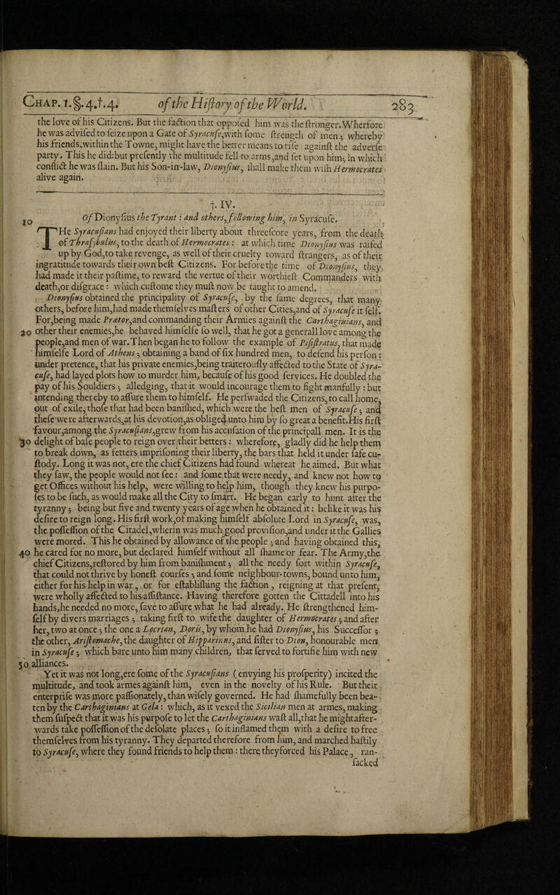 the love of his Citizens. But the faftion that oppoled him was the ftronger. Wherfore he was advifed to feize upon a Gate of Syracufe,with fome ftrength of men * whereby his friends,within the Towne, might have the better means to rife againft the adverlc party. This he did:but presently the multitude fell to arms,and fet upon him*, in which conflid he was (lain. But his Son-in-law, Bionyfws, fliail make them wifh Hern aerates alive again. j. IV. j Q tf/Dionyfius the Tyrant: and others, following him, in Syracufe. THe Syracufians had enjoyed their liberty about threefcore years, from the death of Thrafybulks, to the death of Hermc crates : at which time Dionyfus was railed up by God,to take revenge, as well of their cruelty toward grangers, as of their ingratitude towards their own beft Citizens. For before the time of Dionyfus, they had made it their paftime, to reward the vertue of their worthieft Commanders with death,or difgrace: which cuftome they mull now be taught to amend. Dionyfus obtained the principality of Syracufe, by the fame degrees, that many others, before him,had made themfelves matters of other Cities,and of Sy racufe it felf. For,being made Prator,and commanding their Armies againft the Carthaginians and 20 other their enemies,he behaved himfelfe fo well, that he got a generall love among the people,and men of war. Then began he to follow the example of Pififratus, that made  himfelfe Lord of Athens •, obtaining a band of fix hundred men, to defend his perfon: under pretence, that his private enemies,being traiteroufly affe&ed to the State of Syra¬ cufe, had layed plots how to murder him, becaufe of his good fervices. He doubled the pay of his Souldiers * alledging, that it would incourage them to fight manfully: but intending thereby to afliire them to himfelf. He perfwaded the Citizens, to call home, out of exile, thofe that had been baniflied, which were the beft men of Syracufe *, and thefc were afterwards,at his devotion,as oblige^unto him by fo great a benefit.His firft favour,among the Syracufians, grew from his accufation of the principall men. It is the ‘30 delight of bafe people to reign over their betters: wherefore, gladly did he help them to break down, as fetters imprifoning their liberty, the bars that held it under 4fe cu- ftody. Long it was not, ere the chief Citizens had found whereat he aimed. But what they faw, the people would not fee: and fome that were needy, and knew not how to get Offices without his help, were willing to help him, though they knew his purpo- fes to be fuch, as would make all the City to fmart. He began early to hunt alter the tyranny; being but five and twenty years of age when he obtained it: belike it was his defire to reign long. His firft work,of making himfelf abfolute Lord in Syracufe, was, the pofteffion of the Citadei,wherin was much good pfovifion,and under itthe Gallics were mored. This he obtained by allowance of the people *, and having obtained this, 40 he cared for no more, but declared himfelf without all ihameor fear. The Army,the chief Citizens,reftored by him from banilhment * all the needy fort within Syracufe, that could not thrive by noneft courfes and fome neighbour-towns, bound unto him, either for his help in war, or for cftablilhing the faction, reigning at tfyat prefent, were wholly affe&ed to his affiftance. Having therefore gotten the Cittaaell into his hands,he needed no more, fave to afture what he had already. He {Lengthened him- fclf by divers marriages *, taking firft to wife the daughter of Hermocrates and after her, two at once *, the one a Leer tan, Boris, by whom he had Dionyfus, his Succeffor 5 the other, Anflomache, the daughter of Hiffar in us, and fitter to D ton, honourable men in Syracufe which bare unto him many children, that ferved to fortifie him with new 50 alliances. Yet it was not long,ere fome of the Syracufians (envying his profperity) incited the multitude, and took armes againft him, even in the novelty of his Rule. But their enterprife was more paflionately, than wifely governed. He had fliamefully been bea¬ ten by the Carthaginians at Gela: which, as it vexed the Sicilian men at armes, making them fufpedt that it was his purpofe to let the Carthaginians waft all,that he mightafter- wards take polfdfionofthedefolatc places 5 fo it inflamed them with a defire to free themfelves from his tyranny. They departed therefore from him, and marched haftily to Syracufe, where they found friends to help them: there theyforced his Palace, ran- facked