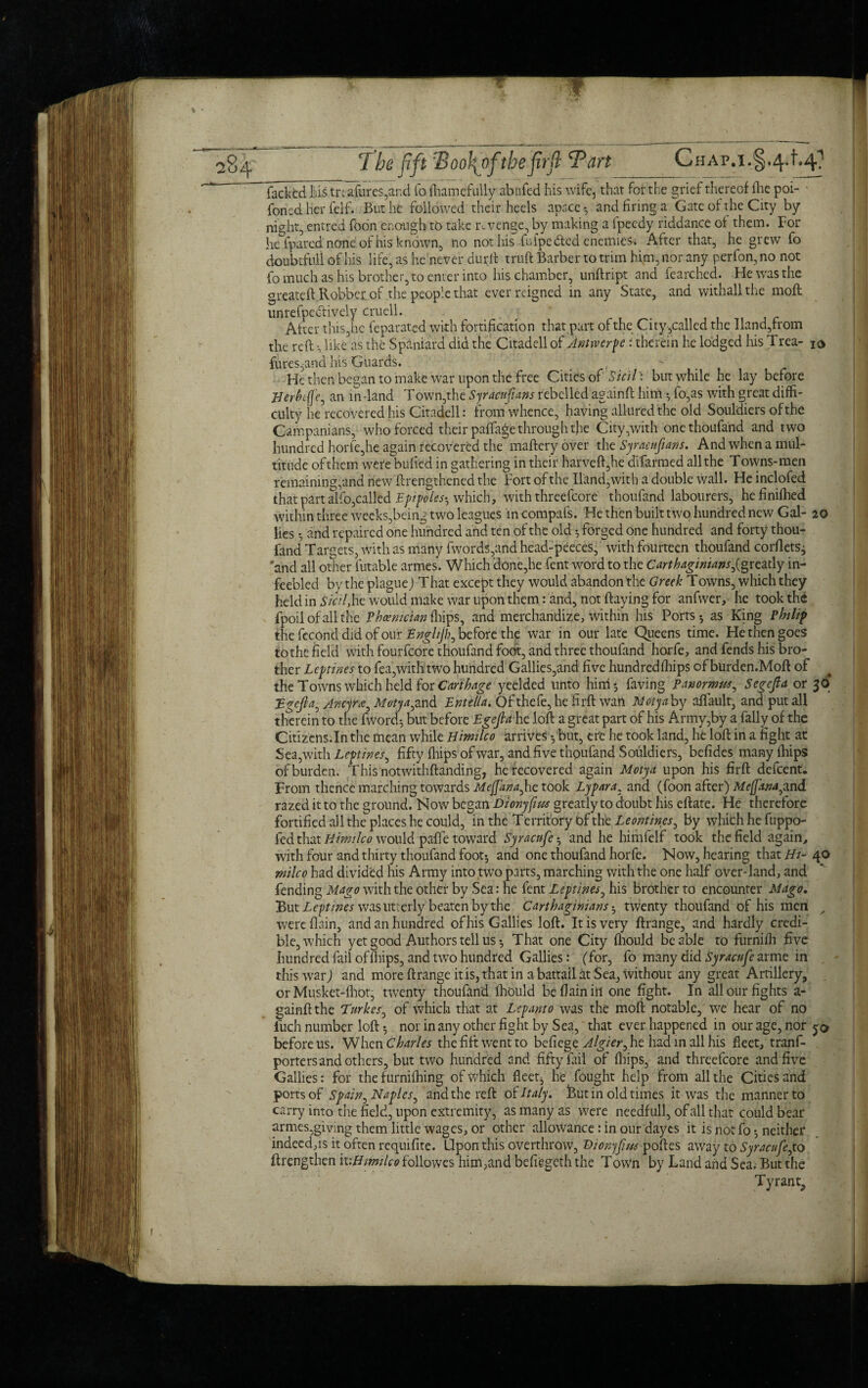 ' facked liis trt afures,ar.d fo fhamefully abnfed his wife, that for the grief thereof ihe poi- • foned her felf. But he followed their heels apace and firing a Gate of the City by night, entred foon enough to take revenge, by making a fpeedy riddance of them. For he {pared none of his known, no not his fufpedted enemies* After that, he grew fo doubtful! of his life, as he never durft truft Barber to trim him, nor any perfon, no not fo much as his brother, to enter into his chamber, unftript and fearched. He was the greate ft Robber of the people that ever reigned in any State, and withallthe moft unrefpedlively cruell. After thisjhc feparated with fortification that part of the City,called the Hand,from the reft •, like as the Spaniard did the Citadell of Jntrverpe i therein he lodged his Trea- 10 fures5and his Guards. He then began to make war upon the free Cities of Sicil: but while he lay before Uerhefle, an in-land Town,the Syr acnfans rebelled againft him ^ fo,as with great diffi¬ culty he recovered his Citadell: from whence, having allured the old Souldiers of the Campanians, who forced their paftage through the City,with one thoufand and two hundred horfe,he again recovered the mafteryover xhcSyraafians. And when a mul¬ titude of them were bulled in gathering in their harveft,he dlfarmed all the Towns-men remaining,and new ftrengthened the Fort of the Hand,with a double wall. He inclofed that part alfo,called Epr poles-, which, with threefcore thoufand labourers, hefinilhed within three weeks,being two leagues incompafs. He then built t wo hundred new Gal- 20 lies •, and repaired one hundred and ten of the old •, forged one hundred and forty thou¬ fand Targets, with as many fwords,and head-peeces, with fourteen thoufand corflets^ and all other futable armes. Which done,he fent word to the Carthaginians^greatly in- feebled by the plague) T hat except they would abandon the Greek Towns, which they held in sicil,he would make war upon them r and, not flaying for anfwer, he took the fpoil of all the Phoenician fhips, and merchandize, within his Ports 5 as King Philip the fccond did of our Enghjh, before the war in our late Queens time. He then goes to the field with fourfeore thoufand foot, and three thoufand horfe, and fends his bro¬ ther Leptines to fea,with two hundred Gallies,and five hundredfhips of burden.Moft of the Towns which held for Carthage yeelded unto him 5 faving panormw, Segefta or 36* JB-gefta, Aiteyra, Moty^ and Entella. Of thefe, he firft wan Met fa by affault, and put all therein to the fword$ but before Egejla hc loft a great part of his Army,by a fally of the Citizens.In the mean while Himilco arrives 5but, ere he took land, he loft in a fight at Sea, with Leptines, fifty {hips ofwar, and five thpufand Souldiers, befides many fhips of burden. This notwithftanding, he recovered again Motyd upon his firft defeent. From thence marching towards Mejfana,he took Lypara. and (foon after) Mcfamyxnd razed it to the ground. Now began Dtonyfim greatly to doubt his eftate. He therefore fortified all the places he could, in the Territory Of thtLeontines, by which he fuppo- fed that Himilco would paffe toward Syracnfeand he himfelf took the field again, with four and thirty thoufand foot-, and one thoufand horfe. Now, hearing that Hi- 40 milco had divided his Army into two parts, marching with the one half over-land, and fending Mago with the other by Sea: he fent Leptines, his brother to encounter Mago. But Leptines was utterly beaten by the Carthaginians twenty thoufand of his men „ were flain, and an hundred ofhis Gallies loft. It is very ftrange, and hardly credi¬ ble, which yet good Authors tell usThat one City fhould be able to furnifh five hundred fail of drips, and two hundred Gallies: (for, fo many did Syracnfe arme in this war) and more ftrange it is, that in a battail at Sea, without any great Artillery, or Musket-fhot, twenty thoufand fhould be flain in one fight. In all our fights a- gainftthe Tttrkes, of which that at Lepanto was the moft notable, w^e hear of no fuch number loft -, nor in any other fight by Sea, that ever happened in our age, nor 50 before us. When Charles the fift went to befiege Algier,ht had in all his fleet, trans¬ porters and others, but two hundred and fifty fail of fhips, and threefcore and five Gallies: for the furnifhing of which fleets he fought help from all the Cities and ports of Spain, Naples, and the reft of Italy. Hut in old times it was the manner to carry into the field, upon extremity, as many as were needfull, of all that could bear armes,giving them little wages, or other allowance: in our dayes it is not fo neither indeed,is it often requifite. Upon this overthrow, Hionyfus poftes away to Syracnfe,to ftrengthen it -.Himilco followes him,and befiegeth the T own by Land and Sea. But the Tyrant,