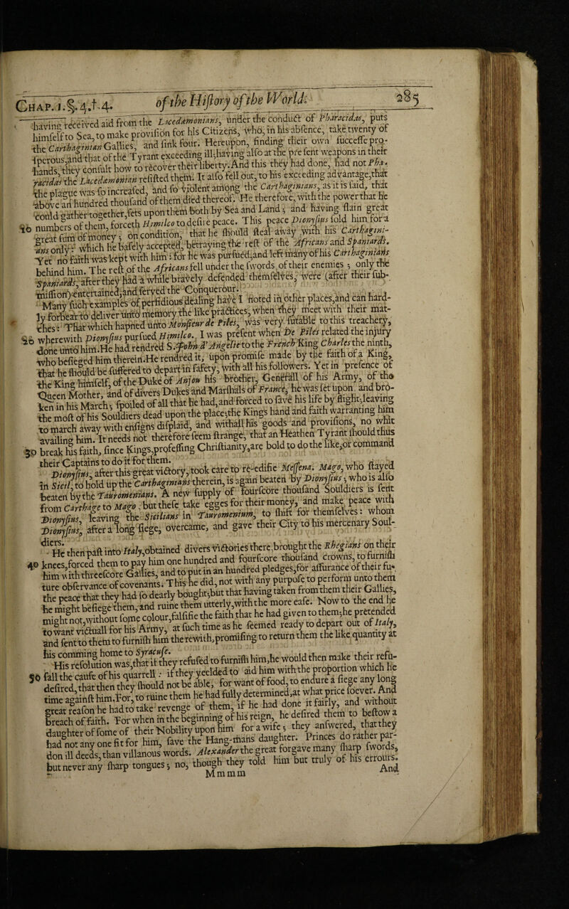 ChIp^W. 4- _nftbeHiJlory of the Worlch J ■' iriviunrecei^d aid from the Laceddm'emam, tarter tSe fohduftof P barmdtc, puts felfeff o Sea to make proviiibn for his dozens, Who, in his abfence, take twenty of iinmeir to o , r j/jn^four. Hereupon, finding'their own fucceffe pro.- ieroufJddiat Sf he Tyrant exceeding ^having alfo at the We fait weapons in their lands tC conlult how to recover their liberty. And this they had done, had not Pba. 3 the refilled theta. It alfo tell out, to hts exceeding advantage,th* %he Mamie was fo increafcd, and fo Violent among the Carthaginians, as it is laid, that Ibove aSh hundred thoufand of them died thereof. He therefore, with the powerthat he colld aather together,fets upon theta both by Sea and Land 5 and having (lain great ■-„l?unhc« of them forceth tiimdco to defire peace. This peace fold him fora numbers otte, chat he (hould fteal away .with his Carthagm:- grettfomofmo Jh., ty. bhtraying the reft of the Africans and Spaniards. Te °no7 faith was kepi with him: for he was purfued and left many of his Carthaginians w t; Tfc The reft of the Africans fell under the (words ot their enemies , only the ^Spaniards, after they Hid a while bravely defended themfelves, were (after their fob- ^y^toS^tf^^aataghpH noted in^other,places,and can hard- 1v forbeat to deliver mild memory the like praflices, when they meet with their mat- lLs:“which hapned unto Monfcar de Tiki, was very futabfo to this treachery, Ci wherewith Vicnifius purfued Himiko. Iwas prefent when Be related the injury ■2° wpe . J r ^ q ci’ Angdie to the French Ling Charles the ninth, ^e^h^tWtaHerer^rtdit, tiponpromife made bytbe faithofa King, who befieged depart in fafety^ with all his followers. Yet in prefence of Oucen Molher, and of divers Dukes and Marlhals tif Frame, hewas let upom and bro- /d~r: ip, March- fooiled of all that tie had,andforccd to lave his life by flight-,ieavin,, the mod of his Soukliers dead upon the place-,the Kings hand and faith warranting him S, march mvav with enfignsdifplaid, and withallhis goods and provifions, no whk availin'* him/lt needs not therefore feem ftrange, that an Heathen Tyrant *otad thus 3.0 break its faith, fince Kings,profeffing Chnftiamty.are bold to do the like,or command afterthis ®reat vhftory, took care to re-edific Mcjfcna. May, who flayed in Sicilto hold up tht Carthaginians therein, is again beaten by Diomftust who is alfo A new fupply of fourfebre thoufand Souldiers is font i-bi-n mft into Italy obtained divers Vi^orics there,brought the Rhegiam on their Nowto the cnd he he might bdScge the , f .nr the faith that he had eiven to them*,he pretended SsSifS and fent to them to furnilh him the rewith,promifing to return them the like quantity a Jus comming home to Syacmfi. . would ^ make thcir rcfu. His aid him withthe proportion which he 50 defiredto then Sould nablabTe, for want of food to endure a liege any long defined, that then y determined,at what price foever. And timeagainfthim.ror,toruineuicn y fairlv and without great reafon he had to take revenge of them if be had ^ ma w^. #