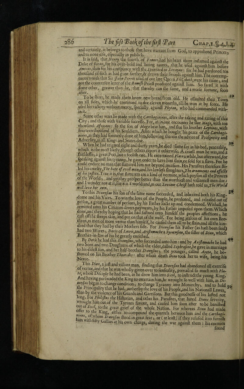 a8 6 The fift cBoo\ofithefirflPan CnAp.i.g.^t, and certainly, it belongs to thofe that haveWarrant from GodTto^Thend Princ^ and to none elie, especially in publick. 3 Itisfaid, that Henry the fourth of Framed his heart more inflamed againft the Duke of Viren, For his over-bold and biting taunts, that he ufed againllhim before Amiens,than for his confpicacy with the Spaniard or Saveyan: for I,e had pardoned ten thoufand of fuch as had gone farther,& drawn their fwofos againft him.The contemD- tuous Words that Sir John panel ufed of our late Queen Eljoheth were his mine • and not die counterfeit letter of the Memtjb Prieft produced againft him. So fared it with tome other, greater than he, that thereby ran the fame, andaworfe fortune, foon [UllCl• ; U' f • r y- H T° bAr°rrs be ,m,ade theln know new bread From old. He affaulted their Town on all glides, which lie continued to doe eleven moneths, till he won <it by force. He ufed his vidlory withoy^mercy, Fpecialiy againft Phyton, who had commanded with- in tt. iarffto Some other wars he made with the Carthaginians, after the taking and razing of this City • and thofe with variable fuccefte. For,a$ in.one encounter he flue Mazo, with ten thoufand Africans: fo the fon of Mago beat him, and flue his brother Leptincs^ with fouiteen thoufand of his Souldiers. After which he bought his peace of the Cart hart- wans^as they had formerly done of himjfollowing therein the advice of Profperity and Adverfity,as all Kings and States doe. r i When he had reigned eight and thirty years,he died r feme fay in his bed, peaceably, which is the m°ft likely,though othersreport it otherwife. A cruell man he was,and^ faitlilcfte; a great Poet,but a foolilh one. He entertained Plate a while,but afterward for fpeaking againft his tyranny, he gave order to have him flain,or fold for a (lave. Fol he could endure no man that flattered him not beyond meafure. His Parafites therefore fti- kd hiscwdty Tie bate of cvill«r»;and his lawlefs (laughters,T/* ornaments andefeffs % T txr uTlUC j IS,t l?t flattc!.ers fe akmd of vermine,which poyfon all the Pnnces of the World i and yet they profper better than the.worthieft and valianteft men doe and I wonder not at it,for it is a world:and,as our Saviour chrift hath told us The World will love her otvn. J 3 To this Dionjfius his fon of the fame name fucceeded, and inherited both his King- dome and his Vices. To win the love of the People, he pardoned, and releafed out of priion, a great number of perfons, by his Father loekt up and condemned. Withall he remitted unto his Citizens divers payments, by his Father impofed upon them. Which done,and thereby hoping that he had faftned unto himfelf the peoples affedfions. he ca o the flieeps skin, and put on that of the wolf. For being jealous of his own Bre* thren,as men of more vertue than himfelf, he caufed them all to be flain^and all the kin- di ed that they had by their Mothers fide. For Dionyfius his Father (as hath been faid) had two Wives ^ Dorts of Locru, and AnjlcmachezSyracufw, the fifter of Dion, which Brother-in-law of his he greatly enriched. By Boris he had this Bmyfius who fucceeded unto him: and by AMmtthe he had TS°u nr tW° gLte,rr'.of ^thc e.M«,called Sepirefme, he gave in marriage w his eldelt fon, and herhalf-brother Bienyjms 5 the younger, called Areta he bf- ftovved on lus Brother Theories: after whofe death Bm took her to wife, being his This Dion, a j uft and valiant man, finding that Bionyjias had abandoned all excrci(c o vertue,and that he was wholly given over to fenfuality, prevailed fo much with Pla- u° C clPie “e kac* ^eens as drew him into Sictl, to inftr u<ft the young King. ■^nd having periwaded the King to entertain him,he wrought fo well with him, as Di- onjfius beganito change condition to change Tyranny into Monarchy-, and to hold l,e 1.rinclPa“ty ^at had^jaitherby the love of his People,and his Nationall Lawes than by the violence of his Guards and Garrifons. But this goodnefTc of his Med not long. toxPhilijtus the Hiftorian, and other his Parafites, that hated Dions feveritv wroiignt him out of the Tyrants favour, and caufed him foon after to be banifhed offer SV t0 the grcat Sncf of the whole Nation. For whereas Dion had made „.a n. t0 r c, Klntb cither to compound the quarrels between him and the Carthaei- hun with fifr? ftood in great fear 5 or (at leaftj if they refufed it to furnilh tty O allies at his own charge, during the war againft them : his enemies found 4« lo 20 3* 49 5®