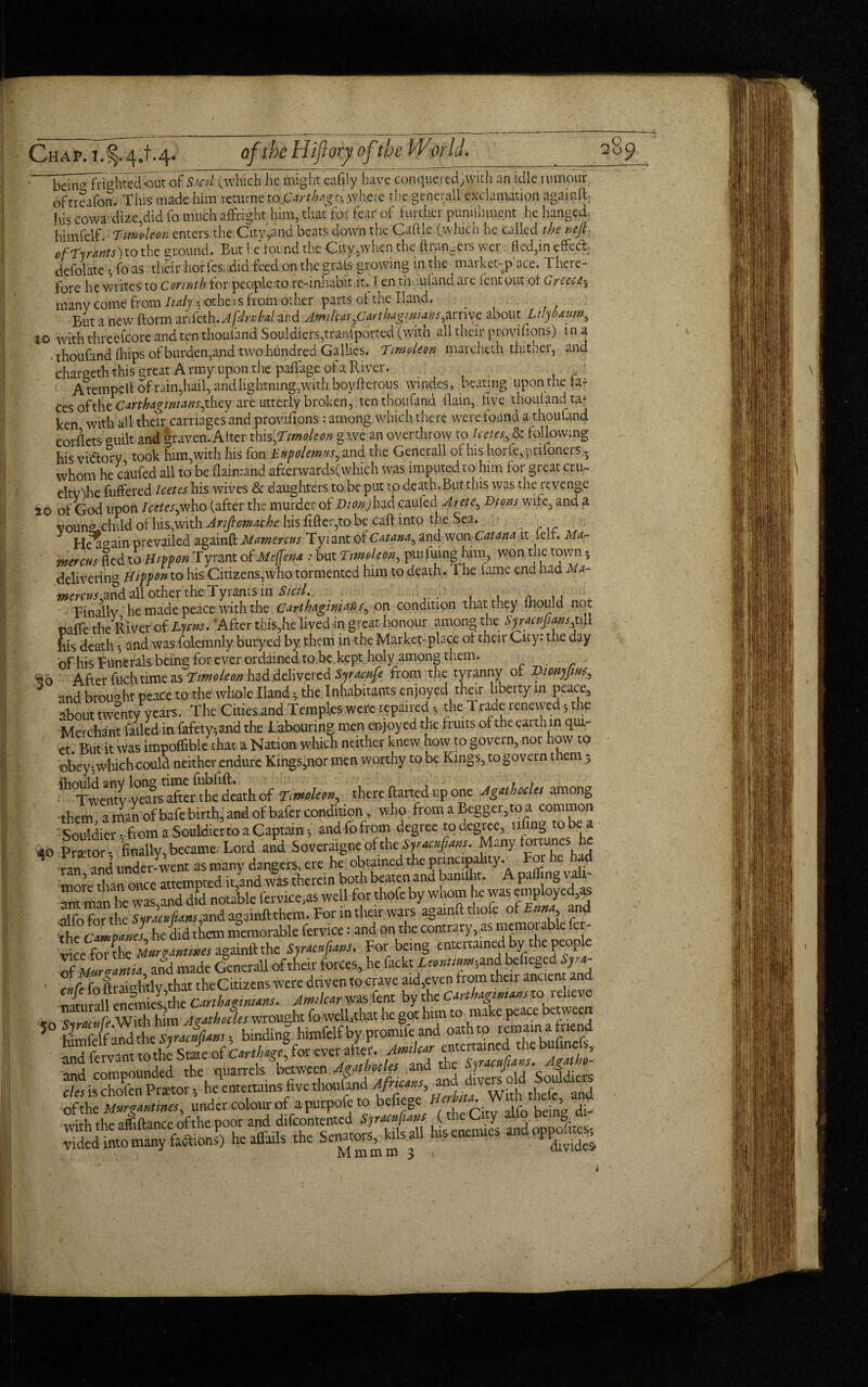 bein^ frighted <>ut of Sicd (which he might eafily have conquered/with an idle rumour ofncafon. This made him returne to.Carthage where the geoerall exclamation againft his cowa dize.did fo much affright him, that for fear of further puniihnjent he hanged himfelf Tmoleon enters the City,and beats down the Caftle (which he called the neji of Tyrants) to the ground. But he found the City,when the ft rangers wer. fled,in effect defolate •, fo as their horfes, .did feed on the grals growing in the market-p ace. There¬ fore he writes to Corinth for people to re-inhabit it. i en thoufand are lent out of Greece^ many come from Italy, othe 1 s from other parts of the Hand. _ But a new ftorm anfeth.Afdruhal and Amikar,Carthaginians,arrive about Luyoauw, to with threefcore and ten tlioufand Souldiers,transported (with all their provisions) i n a • thoufand (hips of burden,and two hundred Gallics. Tmoleon marcheth thither, and chargeth this great Army upon the paffage of a River. A tempc ft of rain,hail, and lightning, with boy fterous windes, beating upon the fa- ces ofx\vc Carthaginians,they are utterly broken, ten thoufand flain, five thouland ta¬ ken with all their carriages and provifions : among which there were found a thoufand corflets °uilt and graven. After this ,Timoleon gave an overthrow to Icetes, & following his vi&ory took him,with his fon Eupolemns, and the Generali of his horfe,prifoners. whom he caufed all to be flainrand afterwards(which was imputed to him for great cm- eltv^he fuffered Icetes his wives & daughters to be put to death. But this was the revenge 20 of God upon Icetes,who (after the murder of Dion) had caufed Arete, Dions wife, and a voung-child of his,with Anfiomache his fifter,to be caft into the Sea. Heaaain prevailed againft Mamercus Tyrant of Catana, and won Cat ana it left. Ma~ menus fled to Hippon Tyrant of Meffena : but Tmoleon, purfuing him, won the town; delivering Htppon to his Citizens,who tormented him to death. 1 he tame ena had Ua- tncrctis,an& all other the Tyrants in Sicil. . . . pinallv he made peace with the Carthaginians, on condition that they Inould not oaffe the River of Ljcus. After tbis,he lived-in great honour among the Sjraci;jnins,t\li his death and was folemnly buryed by them in the Markepplace of their City: the day of his Funerals being for ever ordained to.be kept holy among them. *0 After fuch time as Tmoleon had delivered Syracufe from the tyranny of Dionyjm, * and broiwht peace to the whole Hand 4 the Inhabitants enjoyed their liberty in peace, about twenty years. The Cities and Temples were repaired the 1 raae renewed the Merchant failed in fafety-,and the labouring men enjoyed the fruits of the earth in qui¬ et. But it was impoflible that a Nation which neither knew how to govern, nor how to obey-,which could neither endure Kings,nor men worthy to be Kings, to govern them 5 fhould anv long time fublift. . , Twenty -years after the death of Timlm, there darted up one JgatbocUs among them a man ofbafe birth, and of bafer condition, who from a Begger,toa common SouTdierfiom a Souldierto a Captain andfofrom degree to degree, nfmg to be a 40 Prsetor • finally, became Lord and Soveraigne of the Syracufians. Many fortunes he vanand under went as many dangers, ere he obtained the prmapahty. For he had more than once attempted it,and was therein both beaten and baniiht. A paihng vail ^t m n he was%d did notable fervice,as well for thofc by whom he was employed as Ifo forthe Syracuftans,and againft them. For in theirwars againft thofc of Enna the Camp am s he did them memorable fervice: and on the contrai y, as memoi able fer the Camparis, _• jU, Far bfinff entertained by the people torn AmhHles wrought fo well,that he got him to make peace between and compounded the quarrels between 4&thotly and the So^diers i