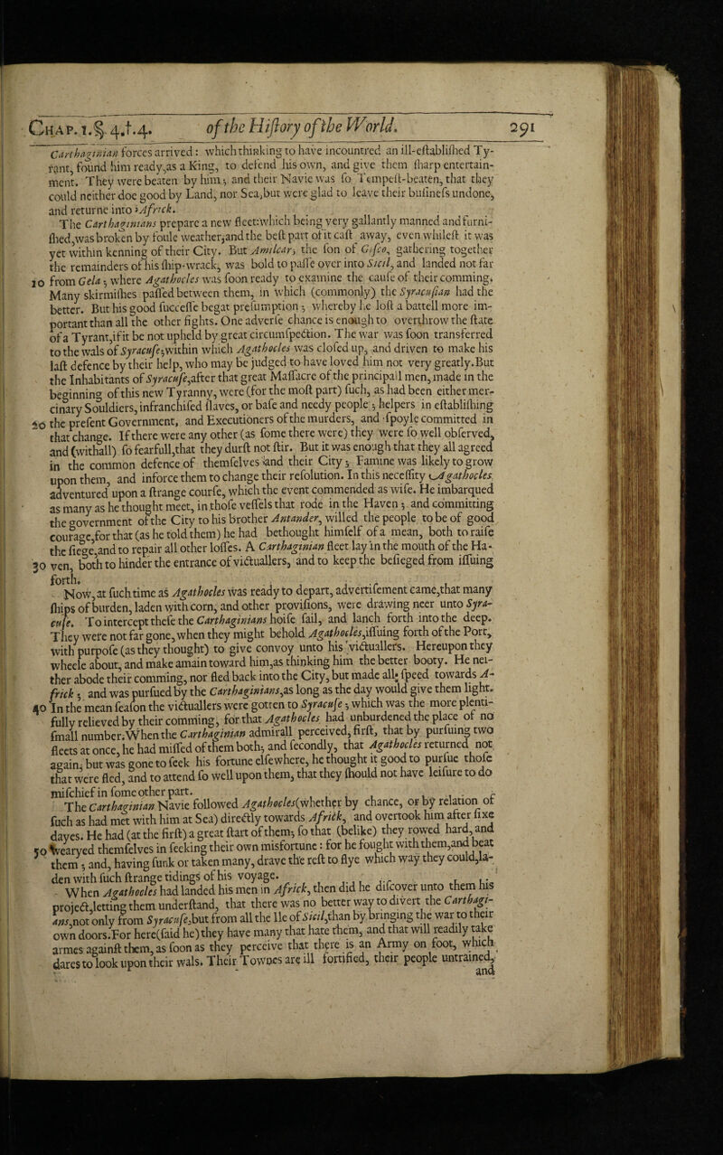 Carthaginian forces arrived: which thinking to have incountred an ill-eftabliflied Ty¬ rant, found him ready,as a King, to defend his own, and give them (harp entertain¬ ment. They were beaten by him *, and their Navie was fo Tempeft-beaten, that they could neither doe good by Land, nor Sea,but were glad to leave their bufinefs undone, and returne into >Afnck. The Carthaginians prepare a new fleet:which being very gallantly manned andfarni- flied,was broken by foule weather,and the bed part of it caft ^ away, even whiled it was yet within kenning of their City. But Amtlcan the fon of Gifco, gathering together the remainders of his (hip-wrack* was bold to paffe over into Sicily and landed not far 10 from Gela • where A gat hod es was foon ready to examine the caufeof their comming. Many skirmifties paded between them, in which (commonly) the Syracufian had the better. But his good fucc'efle begat prefumption -, whereby he loft a battell more im¬ portant than all the other fights. One adverle chance is enough to overthrow the date of a Tyrant,if it be not upheld by great circumfpedion. The war was foon transferred to the wals of Syracufe-,within which Agathoeles was clofed up, and driven to make his lad defence by their help, who may be judged to have loved him not very greatly.But the Inhabitants of Syracufe, after that great Maflacre of the principail men, made in the beginning of this new Tyranny, were (for the mod part) fuch, as had been either mer- cinary Souldiers, infranchifed Haves, or bafe and needy people *, helpers in edabliflnng 4 0 the prefent Government, and Executioners of the murders, and Tpoyle committed in that change. If there were any other (as fome there were) they were fo well obferved, and (withall) fo fearfull,that they durd not dir. But it was enough that they all agreed in the common defence of themfelves 'land their Citys Famine was likely to grow upon them, and inforce them to change their refolution. In this neceflfity Agathoeles adventured upon a ftrange courfe, which the event commended as wife. He imbarqued as many as he thought meet, in.thofe veflfels that rode in the Haven-, and committing the government of the City to his brother Antander, willed the people to be of good courage for that (as he told them) he had bethought himfelf of a mean, both toraife the fiege’ and to repair all other Ioffes. A Carthaginian deet lay in the mouth of the Ha- 50 ven, both to hinder the entrance of victuallers, and to keep the befiegedfrom ilfuing f° Now, at fuch time as Agathoeles was ready to depart, advertifement came,that many (hips of burden, laden with corn, and other provi.fions, were drawing neer unto Syra¬ cuse t To intercept thefe the Carthaginians hoife fail, and lanch forth into the deep. They were not far gone, when they might behold Agathoeles jSxsims, forth of the Port, with purpofe (as they thought) to give convoy unto his victuallers. Hereupon they wheele about, and make amain toward him,as thinking him the better booty. He nei¬ ther abode their comming, nor fled back into the City, but made all* fpeed towards A- frick 5 and was purfued by the Carthaginians,as long as the day would give them light. 40 In the mean feafon the vi&uallers were gotten to Syracuse -, which was the more plenti¬ fully relieved by their comming, for that Agathoeles had unburdened the place ot no fmall number.When the Carthaginian admirall perceived, firft, that by purfuingtwo fleets at once, he had miffed of them both*, and fecondly, that Agathoeles leturned not again, but was gone to feek his fortune elfewhere, he thought it good to purfue thole that were fled, and to attend fo well upon them, that they (hould not have leifure to do mifehiefin fome other part. , , . , . , . , - a The Carthaginian Navie followed Agathocles(ythcxhtr by chance, or by relation ot fuch as had met with him at Sea) direftly towards Afritk, and overtook him after hxc daves. He had (at the firft) a great ftart of them-, fo that (belike) they rowed hard and 50 \vearyed themfelves in feeking their own misfortune: for he fought with them,and beat them 5 and, having funk or taken many, drave th'e reft to flye which way they could,la- ^ den with fuch ftrange tidings of his voyage. When Agathoeles had landed his men in A frick, then did he difeover unto them his projedl,letting them underftand, that there was no better way to divert the Carthagi- L,not only from Syracufe, but from all the lie of Sicilian by bringing the war to their own doors.For here(faid he) they have many that hate them* and that will readily take armes againft them, as foon as they perceive that there is an Army on foot, which dares to look upon their wals. Their Townes are ill fortified, their people untrained.