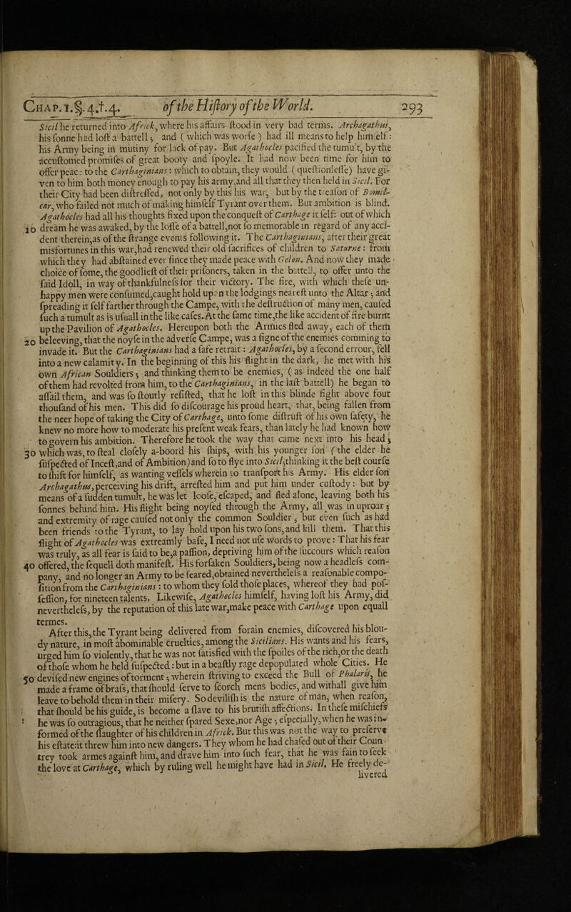 CHAP.i.§.4,t-4-_ oftbeHiftoryoftbe Wodd. Sicil he returned into Afnck, where his affairs flood in very bad terms. Archagathmy his Tonne had loft a battell^ and (which was worfe ) had ill means to help him elf: his Army being in mutiny for lack of pay . But Agathocles pacified the tumnt, by the accuftomed promifes of great booty and ipoyle. It had now been time for him to offer peace to the Carthaginians: which to obtain, they would (queftionleffe) have gft ven to him. both money enough to pay his army,and all that they then held in Sicil. For their City had been diftreffed, not only by this his war, but by the treafon of car, who failed not much of making himfelf Tyrant over them. But ambition is blind. A gat h odes had all his thoughts fixed upon theconqueft of Carthage it felf: out of which jo d?cam he was awaked, by the Ioffe of a battell,not fo memorable in regard of any acci¬ dent therein,as of the ftrange events following it. The Carthaginians, after their great misfortunes in this war,had renewed their old facrifices of children to Saturne: from which they had abftained ever fince they made peace with Celon. And now they made choice of Tome, the goodlieft of their prifoners, taken in the battel,1, to offer unto the faidldoll, in way of thankfulnefs for their vnftory. The fire, with which thefe un¬ happy men Were confumed,caught hold upen the lodgings near eft unto the Altar •, arid fpreading it felf farther through the Campe, with the deftru&ion of many men, caufed fuch a tumult as is ufuall in the like cafes. At the fame time,the like accident of fire burnt upthe Pavilion of Agathocles. Hereupon both the Armies fled away, each of them 20 beleeving, that the noyfe in the adverfe Campe, was a figne of the enemies comming to invade it? But the Carthaginians had a fafe retrait: Agathocles, by a fecond errour, fell into a new calamity.In the beginning of this his flight in the dark, he met with his oven African Souldiers-, and thinking them to be enemies, (as indeed the one half of them had revolted from him, to the Carthaginians^ lnthelaft battell) he began to affail them, and was fo ftoutly refilled, that he loft in this blinde fight above four thoufand of his men. This did fo difeourage his proud heart, that, being fallen from the ncer hope of taking the City of Carthage, unto fome diftruft of his own fafety, he knew no more how to moderate his prefent weak fears, than lately he had known how - to govern his ambition. Therefore he took the wav that came next into his head5 '30 wfich was, to Heal clofely a-boord his fliipS, with his younger Ton (the elder he fufpedted of Inceft,and of Ambition)and fo to flye into Sicily thinking it the belt courfe to Ihift for himfelf, as wanting velfels wherein to tranfporthis Army. His elder fon Archagathus, perceiving his drift, arreftedhim and put him under cuftody: but by means of a fudden tumult, he was let loofe, efcaped, and fled alone, leaving both his fonnes behind him. His flight being noyfed through the Army, all was in uproar; and extremity Of rage caufed not only the common Souldier^ but even fuch as had been friends to the Tyrant, to lay hold upon his two Tons, and kill them. That this flight of Agathocles was extreamly bafe, I need not ufe words to prove: That his fear was truly, as all fear is faidto be,a paflion, depriving him of the fuccours which realon 40 offered the fcquell doth manifeft. His forfaken Souldiers, being now a headlefs com¬ pany and no longer an Army to be feared,obtained nevertnelels a reafonablecompo- fitionfrom the Carthaginians: to whom they fold thofe places, whereof they had pof- jfeffion, for nineteen talents. Likewife, Agathocies himfelf, having loft his Army, did neverthelefs, by the reputation of this late war,make peace with Carthage upon equall tCrAfter this, the Tyrant being delivered from forain enemies, difeovered his blou- dy nature, in moft abominable Cruelties, among the Sicilians. His wants and his fears, urged him fo violently, that he was not iatisfied with the fpoiles of the rich,or the death of thofe whom he held fufpedted: but in a beaftly rage depopulated whole Cities. He ;o devifed new engines of torment ^ wherein ftrivingto exceed the Bull oi Pbalans he made a frame of brafs, that fhould ferveto fcorch mens bodies, and withall give him leave to behold them in their mifery. Sodevilifhis the nature of man, when realon, that fhould be his guide, is become a Have to his brutifh affeftions. In thefe mifchiefs he was fo outragious, that he neither fpared Sexe,nor Age •, elpecfally,when he was liw formed ofthe (laughter of his children in Afnck. But this was not the way to prfterv® his eftatedt threw him into new dangers. They whom he had chafed out of their Conn • trey took armes againft him, and drave him into fuch fear, that he was faintofeek the love at Carthage^ which by ruling well he might have had in Sicil. He freely de-